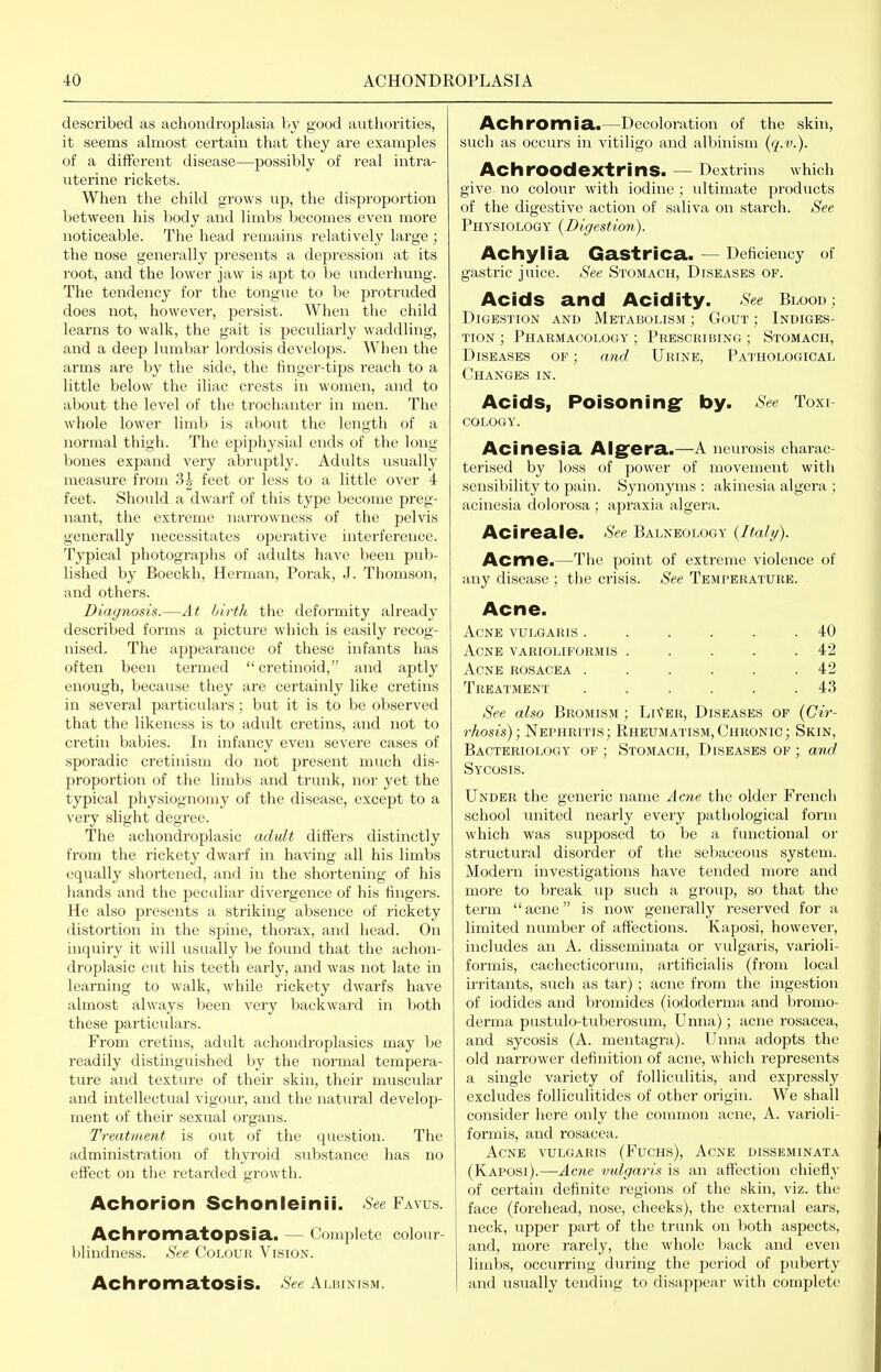 described as achondroplasia by good authorities, it seems ahnost certain that they are examples of a different disease—possibly of real intra- uterine rickets. When the child grows up, the disproportion between his body and limbs becomes even more noticeable. The head remains relatively large ; the nose generally presents a depression at its root, and the lower jaw is apt to be luiderhung. The tendency for the tongue to be protruded does not, however, persist. When the child learns to walk, the gait is peculiarly waddling, and a deep lumbar lordosis develops. When the arms are by the side, the fingei'-tips reach to a little below the iliac crests in women, and to about the level of the trochanter in men. The whole lower limb is about the length of a normal thigh. The epiphysial ends of the long- bones expand very abruptly. Adults usually measure from 3| feet or less to a little over 4 feet. Should a dwarf of this type become preg- nant, the extreme narrowness of the pelvis generally necessitates operative interference. Typical photographs of adults have been pxib- lished by Boeckh, Herman, Porak, J. Thomson, and others. Diagnosis.—At hirth the deformity already described forms a picture which is easily recog- nised. The appeai'ance of these infants has often been termed  cretinoid, and aptly enough, because they are certainly like cretins in several particulars; but it is to be observed that the likeness is to adult cretins, and not to cretin babies. In infancy even severe cases of sporadic cretinism do not present much dis- proportion of the limbs and trunk, nor yet the typical physiognomy of the disease, except to a very slight degree. The achondroplasic adult differs distinctly from the rickety dwarf in ha^^ng all his limbs equally shortened, and in the shortening of his hands and the peculiar divergence of his fingers. He also presents a striking absence of rickety distortion in the spine, thorax, and head. On inquiry it will usually be found that the achon- droplasic cut his teeth early, and was not late in learning to walk, while rickety dwarfs have almost always been very backward in both these particvilars. From cretins, adult achondroplasics may be readily distinguished by the normal tempera- ture and texture of their skin, their muscular and intellectual vigour, and the nattiral develop- ment of their sexual organs. Treatment is out of the question. The administration of thyroid substance has no effect on the retarded growth. Achorion Schonleinii. See Favus. Achromatopsia. — Complete colour- blindness. See Colour Vision. AchromatOSiS. See Aluinism. Achromia.—Decoloration of the skin, such as occurs in vitiligo and albinism (q.v.). AchrOOdextrinS. — Dextrins w^hich give no colour with iodine ; ultimate products of the digestive action of saliva on starch. See Physiology (Digestion). Achyiia Gastrica. — Deficiency of gastric juice. See Stomach, Diseases of. Acids and Acidity. See Blooc; Digestion and Metabolism ; Gout ; Indiges- tion ; Pharmacology ; Prescribing ; Stomach, Diseases of ; and Urine, Pathological Changes in. Acids, Poisoning: by. See Toxi cology. Acinesia Aig^era.—A neurosis charac- terised by loss of power of movement with sensibility to pain. Synonyms : akinesia algera ; acinesia dolorosa ; apraxia algera. Acireaie. See Balneology {Italy). Acme.—The point of extreme violence of fuiy disease ; the crisis. See Temperature. Acne. Acne vulgaris ...... 40 Acne varioliformis . . . . .42 Acne rosacea ...... 42 Treatment ...... 43 See also Bromism ; LiVer, Diseases of {Cir- rhosis); Nephritis; Rheumatism,Chronic; Skin, Bacteriology of ; Stomach, Diseases of ; and Sycosis. Under the generic name Acne the older French school Tinited nearly every pathological form which was supposed to be a functional or structural disorder of the sebaceous system. Modern investigations have tended more and more to break up such a group, so that the term acne is now generally reserved for a limited number of affections. Kaposi, however, includes an A. disseminata or vulgaris, varioli- formis, cachecticorum, artificialis (from local irritants, such as tar) ; acne from the ingestion of iodides and bromides (iododerma and bromo- derma pustulo-tuberosum, Unna); acne rosacea, and sycosis (A. mentagra). Unna adopts the old narrower definition of acue, which represents a single variety of folliculitis, and expressly excludes folliculitides of other origin. We shall consider here only the conmion acne, A. varioli- formis, and rosacea. Acne vulgaris (Fuchs), Acne disseminata (Kaposi).—Acrie vulgaris is an affection chiefly of certain definite regions of the skin, viz. the face (forehead, nose, cheeks), the external ears, neck, upper part of the trunk on both aspects, and, more rarely, the whole back and even limbs, occurring during the period of puberty and usually tending to disappear with complete