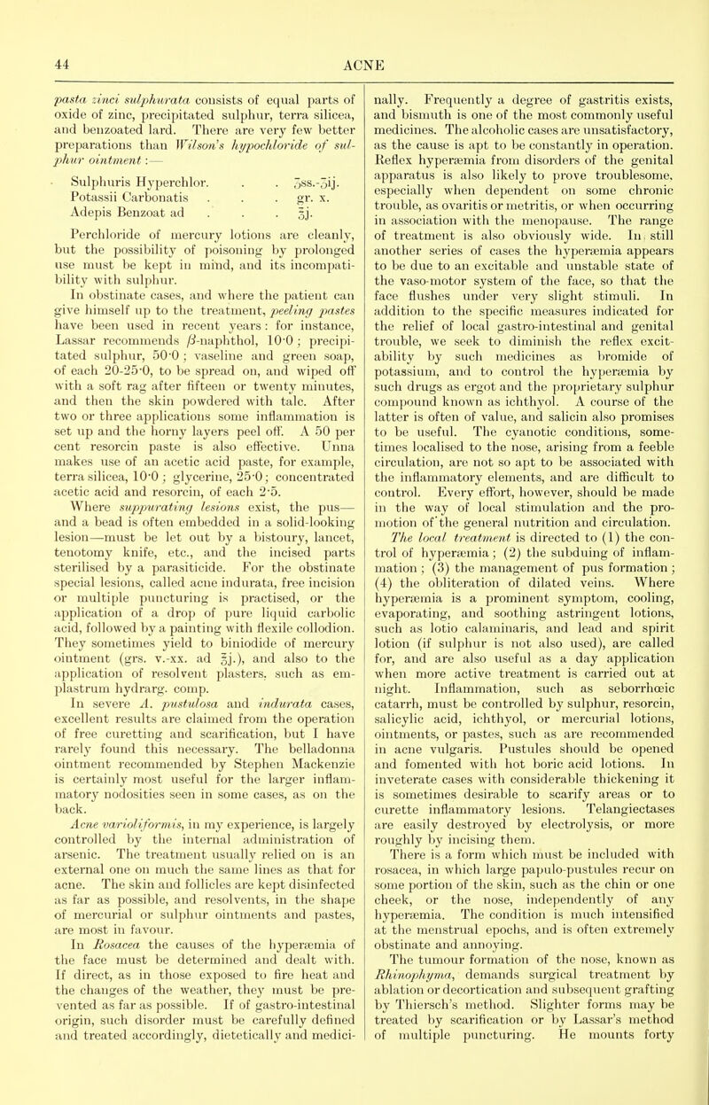 pasta zinci sulphurata consists of equal parts of oxide of zinc, precipitated sulphur, terra silicea, and benzoated lard. Tliei'e are very few better preparations than Wilsoris liypochloride of su/- phur ointment : — Sulphuris Hj-perchlor. . . 3ss.-3ij- Potassii Carbonatis . . . gr. x. Adepis Benzoat ad . . • 31- Perchloride of mercury lotions are cleanly, but the possibility of poisoning by prolonged use must be kept in mind, and its incompati- bility with sulpluir. In obstinate cases, and where the patient can give himself up to the treatment, peeling pastes have been used in recent years : for instance, Lassar recommends /ii-naphthol, lO'O ; precipi- tated sulphur, 500 ; vaseline and green soap, of each 20-25*0, to be spread on, and wiped off with a soft rag after fifteen or twenty minutes, and then the skin powdered with talc. After two or three applications some inflammation is set up and the horny layers peel oft. A 50 per cent resorcin paste is also effective. Unna makes use of an acetic acid paste, for example, terra silicea, 10*0; glycerine, 25-0; concentrated acetic acid and resorcin, of each 2'5. Where suppurating lesions exist, the pus— and a bead is often embedded in a solid-looking lesion—must be let out by a bistoury, lancet, tenotomy knife, etc., and the incised parts sterilised by a parasiticide. For the obstinate special lesions, called acne indurata, free incision or multiple puncturing is practised, or the application of a drop of pure liquid carbolic acid, followed by a painting with flexile collodion. They sometimes yield to biniodide of mercury ointment (grs. v.-xx. ad gj.), and also to the application of resolvent plasters, such as em- plastrum hydrarg. comp. In severe A. pustulosa and indurata cases, excellent results are claimed from the opei'ation of free cui-etting and scarification, but I have rarely found this necessary. The belladonna ointment recommended by Stephen Mackenzie is certainly most useful for the larger inflam- matory nodosities seen in some cases, as on the back. Acne varioliformis, in my experience, is largely controlled by the internal administration of arsenic. The treatment usually I'elied on is an external one on much the same lines as tliat for acne. The skin and follicles are kept disinfected as far as possible, and resolvents, in the shape of mercurial or sulphur ointments and pastes, are most in favour. In Rosacea the causes of the hyperaimia of the face must be determined and dealt with. If direct, as in those exposed to fire heat and the changes of the weather, they must be pre- vented as far as possible. If of gastro-intestinal origin, such disorder must be cai'efully defined and treated accordingly, dietetically and medici- nally. Frequently a degree of gastritis exists, and bismuth is one of the most commonly useful medicines. The alcoholic cases are unsatisfactory, as the cause is apt to be constantly in operation. Reflex hyperajmia from disorders of the genital apparatus is also likely to prove troublesome, especially when dependent on some chronic trouble, as ovaritis or metritis, or when occurring in association with the menopause. The range of ti'eatment is also obviously wide. In, still another series of cases the hypertemia appears to be due to an excitable and unstable state of the vaso-motor system of the face, so that the face flushes under very slight stimuli. In addition to the specific measures indicated for the relief of local gastro-intestinal and genital trouble, we seek to diminish the reflex excit- ability by such medicines as bromide of potassium, and to control the hypertemia by such drugs as ergot and the proprietary sulphur compound known as ichthyol. A course of the latter is often of value, and salicin also promises to be useful. The cyanotic conditions, some- times localised to the nose, arising from a feeble circulation, are not so apt to be associated with the inflammatory elements, and ai'e difficult to control. Every effort, however, should be made in the way of local stimulation and the pro- motion of the general nutrition and circulation. The local treatment is directed to (1) the con- trol of hyperaomia; (2) the subduing of inflam- mation ; (3) the management of pus formation; (4) the obliteration of dilated veins. Where hyperjemia is a prominent symptom, cooling, evaporating, and soothing astringent lotions, such as lotio calaminaris, and lead and spirit lotion (if sulphur is not also used), are called for, and are also useful as a day application when more active treatment is carried out at night. Inflammation, such as seborrhceic catarrh, must be controlled by sulphur, resorcin, salicylic acid, ichthyol, or mercurial lotions, ointments, or pastes, such as are recommended in acne vulgaris. Pustules should be opened and fomented with hot boric acid lotions. In inveterate cases with considerable thickening it is sometimes desirable to scarify areas or to curette inflammatory lesions. Telangiectases are easily destroyed by electrolysis, or more rouglily by incising them. There is a form which must be included with rosacea, in which large papulo-pustules recur on some portion of the skin, such as the chin or one cheek, or the nose, independently of any hyperaemia. The condition is much intensified at the menstrual epochs, and is often extremely obstinate and annoying. The tumour formation of the nose, known as Rhinophyma, demands surgical treatment by ablation or decortication and subsequent grafting by Thiersch's method. Slighter forms may be treated by scarification or by Lassar's method of multiple piuicturing. He mounts forty