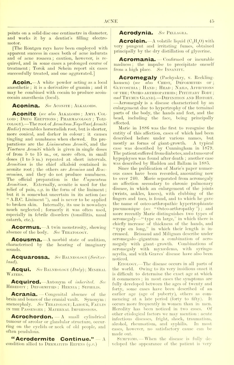 points on a solid disc one centimetre in diameter, and works it by a dentist's tilling electro- motor. [The Rontgen rays have been employed with apparent success in cases Vjoth of acne indurata and of acne rosacea; caution, however, is re- quired, and in some cases a jjrolonged course of treatment; Torok and Schein report six cases successfully treated, and one aggravated.] Acoin.—A white jiowder acting as a local auEcsthetic ; it is a derivative of guanin; and it may be combined with eocain to produce acoin- cocain anaesthesia (loc;d). Aconina.. Hee Aconite; Alkaloids. Aconite {see aho Alkaloids; Amyl Col- loid; Diiuo KuuPTiONS; Pharmacology; Toxi- colooy).—The root of AconitumN<ipeUus{Aconiti Radir) resembles horseradish root, but is shorter, more conical, and darker in colour; it causes tingling and numbness when chewed. Its pre- parations are the Linimentum Aconiti, and the Tinctura Aconiti which is given in single doses of from 5 to 15 ul, or, more often, in small doses (1 to 5 m.) repeated at shoi't intervals. Aconitina is the chief alkaloid contained in aconite root; the others are Aconina and Btnz- aconina, and they do not produce numbness. The official preparation is the Unguentum Aconifince. Externally, aconite is used for the relief of pain, e.;/. in the form of the liniment; but it is somewhat uncertain in its action (see  A.B.C. Liniment), and is never to be applied to broken skin. Internally, its use is nowadays much neglected ; formerly it was often used, especially in febrile disorders (tonsillitis, nasal catarrli, etc.). AcormuS.—A twin monstrosity, showing ahseuce of tlio body. See Teratology. AcOUSma..—A morbid state of audition, characterised by the hearing of imaginary sounds. Acq uarossa. See Balneology {Switzer- land). Acqui. .SVe Balneology (Ita///): Mineral Waters. Acquired.—Antonym of inherited. See Heheim i v; I )KKoRMtTiEs ; Hernia ; Syphilis. Acrania. — Congenital alisunce of the brain and bones of the cranial vault. Synonym : anencei)ha.ly. See Teratology; Labour, Faults IN the I'assexoer : Maternal Impressions. AcrOChordon. — A small cylindrical tumour of areolar or glandular structure, occur- ring on the eyelids or neck of old people, and often pendulous.  Acrodermite Continue. —A condition allied to Dermatitis Helens ('/.''.) Acrodynia. See l'ELLA(iRA. Acrolein.—A volatile licpiid (C^H^O) with very pungent and irritating fumes, obtained principally by tlie dry distillation (jf glycerine. Acromania.—Confirmed or incurable madness : tiie impulse to precipitate oneself from a high place. See Insanity. Acromegraly (Pachyakry, V. Reckling- hausen) (.sec aho Chest, Deformities op ; Glycosuria ; Hand ; Head ; Nails, Affections OF the; Ostbo-arthropathies; Pituitary Body; and Thymus Gland).—Definition and History. —Acromegaly is a disease characterised by an enlargement due to hypertrophy of the terminal parts of the body, the hands and feet, and the head, including the face, being principally atiected. Marie in 1886 was the first to recognise the entity of this affection, cases of which had been described before under various names, but mostly as forms of giant-growth. A typical case was described by Cunningham in 1879. The patient suffered fromdiabetes, andatmiiourof hypophyses was found after death ; another case was described by Hadden and Ballam in 1885. Since the publication of Marie's paper numer- ous cases have been recorded, amounting now to over 240. Marie separated from acromegaly an alTectioii secondary to chronic pulmonary disease, in which an enlargement of the joints (wrists, ankles, knees), with clubbing of the fingers and toes, is found, and to which he gave the name of osteo-arthropathie hypertrophiante pneumonique {see  Osteo-arthropathy ); and more recently Marie distinguishes two types of acromegaly—type en large, in which there is chiefly increase of tliickness of the hands, and  type en long, in which their length is in- creased. Brissaud and Milignan describe under acromegalo - gigantum a comljination of acro- megaly with giant-growth. Combinations of acromegaly with myxa'dem.i, with syringo- myelia, and with Graves' disease have also Ijeen noticed. Etiology.—The disease occurs in all parts of the world. Owing to its very insidious onset it is difficult to determine the exact age at which it commences; in most cases the symptoms are fully developed between the ages of twenty and forty, some cases have been described of an earlier age (age of puberty), others as com- mencing at a late period (forty ti) fifty). It occurs more frequently in women than in men. Heredity has been noticed in two cases. Of other etiological factors w'e may mention : acute infectious diseases, fright, shock, traumatism, alcohol, rheumatism, and syphilis. In most cases, however, no satisfactory cause can be made out. Sympto:ms. — When the disease is fully de- veloped the appearance of the patient is very