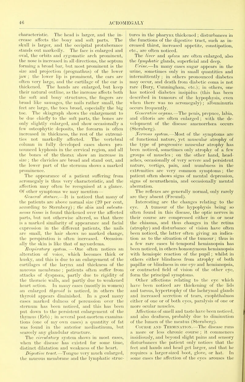 characteristic. The head is larger, and the in- crease affects tlie bony and soft parts. The skull is larger, and the occipital protuberance stands out markedly. The face is enlarged and oval, the orbits and zygomatic arch prominent, the nose is increased in all directions, the septum forming a broad bar, but most prominent is the size and projection (prognathus) of the lower jaw ; the lower lip is prominent, the ears are often very large, and the cartilage of the ear is thickened. The hands are enlarged, but keep their natural outline, as the increase affects both the soft and bony structures, the fingers are broad like sausages, the nails rather small, the feet are large, the toes broad, especially the big toe. The skiagraph shows the enlargement to be due chiefly to the soft parts, the bones are only slightly enlarged, and show occasionally a few osteophytic deposits, the foreai'm is often increased in thickness, the rest of the extremi- ties not markedly affected. The vertebral column in fully developed cases shows pro- nounced kyphosis in the cervical region, and all the bones of the thorax show an increase in size ; the clavicles are broad and stand out, and the lower part of the sternum shows a marked prominence. The appearance of a patient suffering from acromegaly is thus very characteristic, and the affection may often be recognised at a glance. Of other symptoms we may mention— General stature.—It is noticed that many of the patients are above normal size (20 per cent, according to Sternberg); the skin and subcuta- neous tissue is found thickened over the affected parts, but not otherwise altered, so that there is a marked similarity of appearance and facial expression in the different patients, the nails are small, the hair shows no marked change, the perspiration is often increased. Occasion- ally the skin is like that of myxoedema. Respiratory system. — One often notices an alteration of voice, which becomes thick or husky, and this is due to an enlargement of the cartilages of the larynx and thickness of the mucous membrane ; patients often suffer from attacks of dyspnoea, partly due to rigidity of the thoracic walls, and partly due to weakened heart action. In many cases (mostly in women) an enlarged thyroid is noticed, in others the thyroid appears diminished. In a good many cases marked dulness of percussion over the sternum has been noticed, and this has been put down to the persistent enlargement of the thymus (Erb); in several post-mortem examina- tions (one of my own cases) a quantity of fat was found in the anterior mediastinum, but scarcely any glandular structure. The circulatory system shows in most cases, when the disease has existed for some time, distinct dilatation and weakness of the heart. Digestive tract. —Tongue very much enlarged, the mucous membrane and the lymphatic struc- tures in the pharynx thickened ; disturbances in the functions of the digestive tract, such as in- creased thirst, increased appetite, constipation, etc., are often noticed. The liver and spleen are often enlarged, also the lymphatic glands, superficial and deep. Urine.—In many cases sugar appears in the urine, sometimes only in small quantities and intermittently; in others pronounced diabetes may occur, and death from diabetic coma is not rare (Bury, Cunningham, etc.); in others, one has noticed diabetes insipidus (this has been described in tumours of the hypophysis, even when there was no acromegaly); albuminuria occurs frequently. Generative organs.—The penis, prepuce, labia, and clitoris are often enlarged; with the de- velopment of the disease amenorrhoea occurs (Sternberg). Nervous system.—Most of the symptoms are of functional nature, yet muscular atrophy of the type of progressive muscular atrophy has been noticed, sometimes only atrophy of a few groups of muscles ; on the other liand, head- aches, occasionally of very severe and persistent nature, vertigo, pain, and immbness in the extremities are very common symptoms; the patient often shows signs of mental depression, signs of neurasthenia, and occasionally mental aberration. The reflexes are generally normal, only rarely are they absent (Freund). Interesting are the changes relating to the eye. A tumour of the hypophysis being so often found in this disease, the optic nerves in their course are compressed either in or near the chiasma, and thus changes in the retina (atrophy) and disturl>ance of vision have often been noticed, the latter often giving an indica- tion as to the situation of the tumour; thus in a few rare cases bi-temporal hemianopsia has been noticed, in others homonymous hemianopsia with hemiopic reaction of the pupil; whilst in others either blindness from atrophy of both papillae or blindness in one eye and hemianopsia, or contracted field of vision of the other eye, form the principal symptoms. Other affections relating to the eye which have been noticed are thickening of the lids and tarsus, hypertrophy of the lachrymal glands and increased secretion of tears, exophthalmos either of one or of both eyes, paralysis of one or more ocular muscles. Affections of smell and taste have been noticed, and also deafness, probably due to diminution of the lumen of the meatus (Sternberg). Course and Termination.—The disease runs a more or less chronic course; it commences insidiously, and beyond slight pains and sensory disturbances the patient only notices that the feet and hands and head get larger, and that he requires a larger-sized boot, glove, or hat. In some cases the affection of the eyes arouses the
