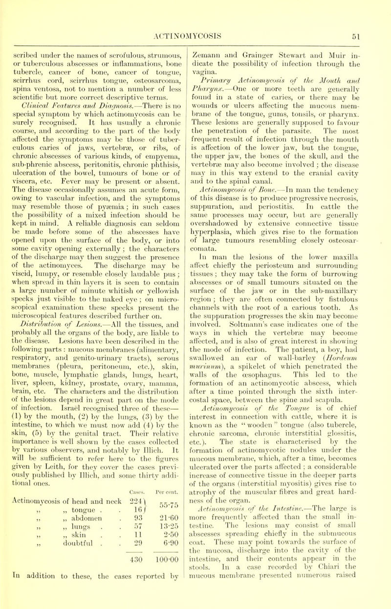 scribed undor the names of scrofulous, strumous, or tuberculous abscesses or inflammations, bone tubercle, cancer of bone, cancer of tongue, scirrhus cord, scii'rhus tongue, osteosarcoma, spina ventosa, not to mention a number of less scientific but more correct descriptive terms. Clinical Features and Diagnosis.—There is no special symptom by wiiich actinomycosis can be surely recognised. It has usually a chronic course, and according to the part of the body affected the symptoms may be those of tuber- culous caries of jaws, vertebraj, or ribs, of chronic abscesses of various kinds, of empyema, sub-phrenic abscess, peritonitis, chronic phthisis, ulceration of the bowel, tumours of bone or of viscera, etc. Fever may be present or absent. The disease occasionally assumes an acute form, owing to vascular infection, and the symptoms may resemble those of pya;mia; in such cases the possibility of a mixed infection should be kept in mind. A reliable diagnosis can seldom be made before some of the abscesses have opened upon the surface of the body, or into some cavity opening externally; the characters of the discharge may then suggest the presence of the actinomyces. The discharge may be viscid, lumpy, or resemble closely laudable pus; when spread in thin layers it is seen to contain a large number of minute whitish or yellowish specks just visilile to the naked eye ; on micro- scopical examination these specks present the microscopical features described further on. Distribution of Lesions.—All the tissues, and probably all the organs of the body, are liable to the disease. Lesions have been described in the following parts : mucous membranes (alimentary, respiriitory, and genito-urinary tracts), serous membranes (pleura, peritoneum, etc.), skin, bone, muscle, lymphatic glands, lungs, heart, liver, spleen, kidney, prostate, ovary, mamma, brain, etc. The characters and the distrilmtion of the lesions depend in great part on the mode of infection. Israel recognised three of these— (1) by the mouth, (2) by the hmgs, (3) by the intestine, to which we nnist now add (4) by the skin, (5) by the genital tract. Their relative importance is well shown by the cases collected by various observers, and notably by Illich. It will be sufficient to refer here to the figures given by Leith, for they cover the cases previ- ously published by Illieh, and some thirty addi- tional ones. Cases. Per cent. Actinomycosis of head and neck 224) 55-75 ,, tongue . 161 )) ,, abdomen 93 21-60 >) „ lungs . 57 13-25 )i ,, skin 11 2-50 >i doubtful . 29 6-90 430 100-00 In addition to these, the cases reported by Zemann and Grainger Stewart and Minr in- dicate the possibility of infection through the vagina. Primary Actiiiomyco.ns of the Mmith and Pharynx.—One or more teeth are generally found in a state of caries, or there may be wounds or ulcers aflfecting the mucous mem- bi-ane of the tongue, gums, tonsils, or pharynx. These lesions are generally supposed to favour the penetration of the parasite. The most frequent result of infection through the mouth is affection of the lower jaw, but the tongue, the upper jaw, the bones of the skull, and the vcrtebrjE may also become involved ; the disease may in this way extend to the cranial cavity and to the spinal canal. Actinomycosis of Bone.—In man the tendenc}- of this disease is to produce progressive necrosis, suppuration, and periostitis. In cattle the same processes may occur, but are generally overshadowed by extensive connective tissue hyperplasia, which gives rise to the formation of large tumours resembling closely osteosar- comata. In man the lesions of the lower maxilla affect chiefly the periosteum and surrounding- tissues ; they may take the form of burrowing abscesses or of small tumours situated on the surface of the jaw or in the sub-maxillary region ; they arc often connected by fistulous channels with the root of a carious tooth. As the suppuration progresses the skin may become involved. Soltmann's case indicates one of the ways in which the vertebrte may become affected, and is also of great interest in showing the mode of infection. The patient, a boy, had swallowed an ear of wall-barley {Hordeum murinum), a spikelet of which penetrated the walls of the CKSophagus. This led to the formation of an actinomycotic abscess, which after a time ])ointed through the sixth inter- costal space, between the spine and scapula. Actinomycosis of the Tongue is of chief interest in connection with cattle, where it is known as the  wooden  tongue (also tubercle, chronic sarcoma, chronic interstitial glossitis, etc.). The state is characterised by the formation of actinomycotic nodules under the mucous membrane, which, after a time, becomes ulcerated over the parts affected ; a considerable increase of connective tissue in the deeper parts of the organs (interstitial myositis) gives rise to atrophy of the muscular fibres and great hard- ness of the organ. Actinomycosis of the Intestive.—The large is more frequently affected than the small in- testine. The lesions may consist of small abscesses spreading chiefly in the submucous coat. These may point towards the surface of the mucosa, discharge into the cavity of the intestine, and their contents appear in the stools. In a case recorded by Chiari the mucous membrane presented numerous raised
