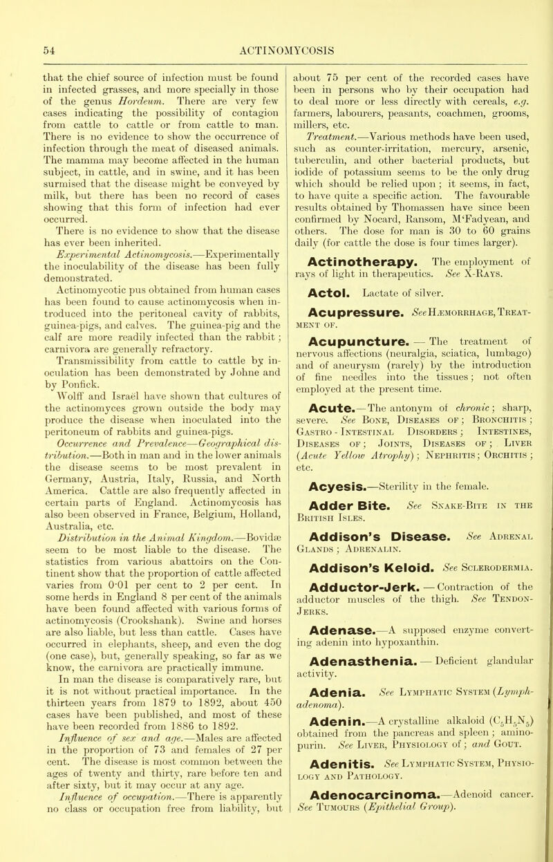 that the chief source of infection must be found in infected grasses, and more specially in those of the genus Hordeum. There are very few cases indicating the possibility of contagion from cattle to cattle or from cattle to man. There is no evidence to show the occurrence of infection through the meat of diseased animals. The mamma may becotoe aflected in the human siibject, in cattle, and in swine, and it has been surmised that the disease might be conveyed by milk, but there has been no record of cases showing that this form of infection had ever occurred. There is no evidence to show that the disease has ever been inherited. Experimental Actinomycosis.—Experimentally the inoculability of the disease has been fully demonstrated. Actinomycotic pus obtained from human cases has been found to cause actinomycosis when in- troduced into the peritoneal cavity of rabbits, guinea-pigs, and calves. The guinea-pig and the calf are more readily infected than the rabbit; carnivora are generally refractory. Transmissibility from cattle to cattle by in- oculation has been demonstrated by Johne and by Ponfick. Wolff and Israel have shown that cultures of the actinomyces grown outside the body may produce the disease when inoculated into the peritoneum of rabbits and guinea-pigs. Occurrence and Prevalence—Geographical dis- tribution.—Both in man and in the lower animals the disease seems to be most prevalent in Germany, Austria, Italy, Russia, and North America. Cattle are also frequently affected in certain parts of England. Actinomycosis has also been observed in France, Belgium, Holland, Australia, etc. Distribution in the Animal Kingdom.—Bovidse seem to be most liable to the disease. The statistics from various abattoirs on the Con- tinent show that the proportion of cattle affected varies from 001 per cent to 2 per cent. In some herds in England 8 per cent of the animals have been found affected with various forms of actinomycosis (Crookshank). Swine and horses are also liable, but less than cattle. Cases have occurred in elephants, sheep, and even the dog (one case), but, generally speaking, so far as we know, the carnivora are practically immune. In man the disease is comparatively rare, but it is not without practical importance. In the thirteen years from 1879 to 1892, about 450 cases have been published, and most of these have been recorded from 1886 to 1892. Influence of sex and age.—Males are affected in the proportion of 73 and females of 27 per cent. The disease is most common between the ages of twenty and thirty, rare before ten and after sixty, but it may occur at any age. Influence of occupation.—There is apparently no class or occupation free from liability, but about 75 per cent of the recorded cases have been in persons who by their occupation had to deal more or less directly with cereals, e.g. farmers, labourers, peasants, coachmen, grooms, millers, etc. Treatment.—Various methods have been used, such as counter-irritation, mercury, arsenic, tuberculin, and other bacterial products, but iodide of potassium seems to be the only drug which should be relied upon; it seems, in fact, to have quite a specific action. The favourable results obtained by Thomassen have since been confirmed by Nocard, Ransom, M'Fadyean, and others. The dose for man is 30 to 60 grains daily (for cattle the dose is four times larger). Actinotherapy. The employment of rays of light in therapeutics. See X-Rays. ActOl. Lactate of silver. ACU preSSU re. ^S^eehaemorrhage, Treat- ment OF. Acupuncture. — The treatment of nervous affections (neuralgia, sciatica, lumbago) and of aneurysm (rarely) by the introduction of fine needles into the tissues; not often employed at the present time. Acute.— The antonym of chronic; sharp, severe. See Bone, Diseases of ; Bronchitis ; Gastro - Intestinal Disorders ; Intestines, Diseases of ; Joints, Diseases of ; Liver {Acute Yellow Atrophy); Nephritis ; Orchitis ; etc. AcyesiS.—sterility in the female. Adder Bite. See Snake-Bite in the British Isles. Addison's Disease. See Adrenal Glands ; Adrenalin. Addison's Keloid. See Sclerodermia. Adductor-Jerk.—Contraction of the adductor muscles of the thigh. See Tendon- Jerks. Adenase.—A supposed enzyme convert- ing adenin into hypoxanthin. Adenasthenia. — Deficient glandular activity. Adenia. See Lymphatic System (Z^/m^oA- adenoma). Adenin.—A crystalline alkaloid (C^H^Nj) obtained from the pancreas and spleen ; amino- purin. See Liver, Physiology of; and Gout. Adenitis. See Lymphatic System, Physio- logy AND Pathology. Adenocarcinoma.—Adenoid cancer. See Tumours {Epithelial Group).