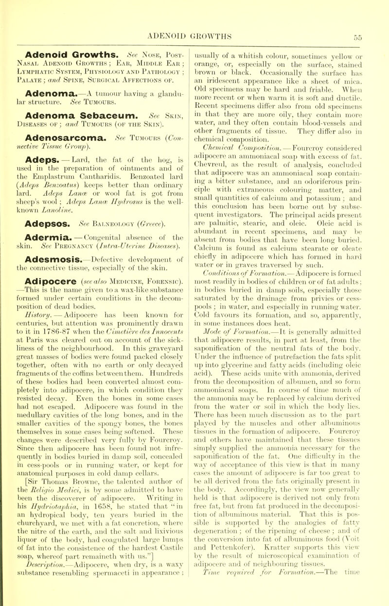 ADENOID GROWTHS Adenoid Growths. >'See Nose, Post- nasal Adenoid Growths; Ear, Middle Ear; Lyjiphatic System, Physiology and Pathology ; Palate ; a?id Spine, Surgical Affections of. Adenoma,.—A tumour having a glandu- lar structure. See Tumours. Adenoma Sebaceum. See Skin, Diseases op; rrn</ 'I'umol'hs (of the Skin). Adenosarcoma. See Tumours {Con- nective Tissue (/roup). Adeps. — Lard, the fat of the hog, is used in tlie preparation of ointments and of the Emplastrum Cantharidis. Benzoated lard {Adeps Benzoatus) keeps better than ordinary lard. Adeps Lance or wool fat is got from sheep's wool ; Adeps Lanoi Hydrosus is the well- known Larioline. AdepSOS. See Bat .neology {Greece). Adermia.—Congenital absence of the skin. See Pregnancy {1 ntra-Uterlue Diseases). AdesmOSiS.—Defective development of the connective tissue, especiallx' of the skin. AdipOCere {see a/so Medicine, Forensic). —This is the name given to a wax-like substance formed mider certain conditions in the decom- position of dead bodies. History. — Adipocere has been known for centm-ies, but attention was prominently drawn to it in 1786-87 when the Cimetiere des Innocents at Paris was cleared out on account of the sick- liness of the neighbourhood. In this graveyard great masses of bodies were found packed closely together, often with no earth or only decayed fragments of the coffins between them. Hinidreds of these Ijodies had been converted almost com- pletely into adipocere, in which condition they resisted decay. Even the liones in some cases had not escaped. Adipocere was found in the medullary cavities of the long bones, and in the smaller cavities of the spongy bones, the bones themselves in some cases being softened. These changes were described very fully by Foiux-roy. Since then adipocere has been found not infre- quently in bodies buried in damp soil, concealed in cess-pools or in running water, or kept for anatomical purposes in cold damp cellars. [Sir Thomas Browne, the tidented author of the Religio Medici, is by some admitted to have been the discoverer of adipocere. Writing in iiis Hydriotuphia, in 1658, he stated that in ail hydropical body, ten years buried in the cliurchyard, we met with a fat concretion, where the nitre of the earth, and the salt and lixivious liquor of the body, had coagulated large lumps of fat into the consistence of the hardest Castile soap, whereof part remaineth with ns.] Descripticm.—Adipocere, when dry, is a waxy substance resembling spermaceti in appearance ; usually of a whitish colour, sometimes yellow or orange, or, especially on the surface, stained brown or black. Occasionally the surface has an iridescent appearance like a sheet of mica. Old specimens may be hard and frialile. When more recent or when warm it is soft and ductile. Recent specimens differ also from old specimens in that they are more oily, they contain more water, and they often contain blood-vessels and other fragments of tissue. They differ also in chemical composition. Chemical Composition. — Fourcroy considered adipocere an ammoniacal soap with excess of fat. Chevreul, as the result of analysis, concluded that adipocei'e was an ammoniacal soap contain- ing a bitter substance, and an odoriferous prin- ciple with extraneous colouring matter, and small quantities of calcium and potassium ; and this conclusion has been Itorne out V)y subse- quent investigators. The principal acids present are palmitic, stearic, and oleic. Oleic acid is abundant in recent specimens, and may be absent from bodies that have been long buried. Calcium is found as calcium stearate or oleate chiefly in adipocere which has formed in hard water or in graves traversed by such. Conditions of Formation.—Adipocere is formed most readily in bodies of children or of fat adults; in bodies buried in damp soils, especially those saturated by the drainage from privies or cess- pools ; in water, and especially in running water. Cold favours its formation, and so, apparently, in some instances does heat. Mode of Formation.—It is generally admitted that adipocere results, in part at least, from the saponification of the neutral fats of the body. Under the influence of putrefaction the fats split up into glycerine and fatty acids (including oleic acid). These acids unite with ammonia, derived from the decomposition of albumen, and so form ammoniacal soaps. In course of time much of the ammonia may be replaced liy calcium derived from the water or soil in which the l)ody lies. There has been much discussion as to the pai't played by the muscles and other albuminous tissues in the formation of adipocere. Fourcroy and others have maintained that these tissues I simply supplied the ammonia necessary for the saponification of the fat. One difficulty in the way of acceptance of this view is that in many cases the amount of adipocere is far too great to be all derived from the fats originally present in the body. Accordingly, the view now generally held is that adipocere is derived not only from free fat, but from fat produced in the decomposi- tion of albuminous material. That this is pos- sible is supported by the analogies of fatty degeneration ; of the ripening of cheese ; and of the conversion into fat of albuminous food (Voit and Pettenkofer). Kratter supports this view by the i-esult of microscopical examination of adipocere and of neighljouring tissues. I'ime 7'equired for Formation.—The time