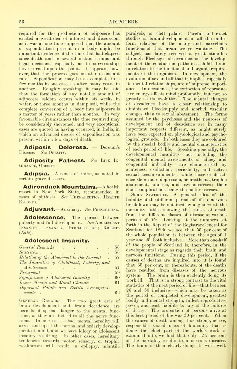 required for the production of adipocere has excited a great deal of interest and discussion, as it was at one time supposed that the amount of saponification present in a body might be important evidence of the time that had elapsed since death, and in several instances important legal decisions, especially as to survivorship, have turned upon this point. It appears, how- ever, that the process goes on at no constant rate. Saponification may be as complete in a few months in one case, as after many years in another. Roughly speaking, it may be said that the formation of any notable amount of adipocere seldom occurs within six weeks in water, or three months in damp soil, while the complete conversion of a body into adipocere is a matter of years rather than months. In very favourable circumstances the time required may be considerably shortened, and very exceptional cases are quoted as having occurred, in India, in which an advanced degree of saponification was present within a few days of death. Adiposis Dolorosa. — Dercum's Disease. See Obesity. Adiposity—Fatness. See Life In- surance, Obesity. Adipsia.—Absence of thirst, as noted in certain grave diseases. Adirondack iVIountains.—A health resort in New York State, recommended in cases of phthisis. See Therapeutics, Health Resorts. Adjuvant.—Auxiliary. See Prescribing. Adolescence. — The period between puberty and full development. See Adolescent Insanity ; Insanity, Etiology of ; Rickets {Late). Adolescent Insanity. General Remarks . . . . .56 Statistics ....... 56 Relation of the Abnormal to the Normal . 57 The Insanities of Childhood, Puberty, and Adolescence . . . . . .57 Treatment . . . . . .59 Significance of Adolescent Insanity . . 60 Lesser Mental and Moral CJianges . .61 Deformed Palate and Bodily Acconvpani- ments ....... 62 General Remarks.—The two great eras of brain development and brain decadence are periods of special danger to the mental func- tions, as they are indeed to all the nerve func- tions. In one case, a bad mental heredity will arrest and upset the normal and orderly develop- ment of mind, and we have idiocy or adolescent insanity resulting. In other cases, hereditary tendencies towards motor, sensory, or trophic weaknesses will result in epilepsy, infantile paralysis, or cleft palate. Careful and exact studies of brain development in all the multi- form relations of the many and marvellous functions of that organ are yet wanting. The subject has lately received a great stimulus through Flechsig's observations on the develop- ment of the conduction paths in a child's brain in relation to the functional and organic require- ments of the organism. In development, the evolution of sex and all that it implies, especially its mental relationships, are of supreme import- ance. In decadence, the extinction of reproduc- tive energy affects mind profoundly, but not so greatly as its evolution. The mental changes of decadence have a closer relationship to diminished blood-supply and morbid vascidar changes than to sexual abatement. The forms assumed by the psychoses and the neviroses of development and of decadence are in many important respects different, as might surely have been expected on physiological and psycho- logical grounds. In both cases they are coloured by the special bodily and mental characteristics of each period of life. Speaking generally, the developmental insanities — not including the congenital mental arrestments of idiocy and congenital imbecility — are characterised by acuteness, exaltation, periodicity, and active sexual accompaniments; while those of decad- ence show more depression, neurasthenia, trophic abatement, amnesia, and psychopareses; their chief complications being the motor pareses. Some Statistics.—A general idea of the liability of the different periods of life to nervous breakdown may be obtained by a glance at the mortality tables showing the causes of death from the different classes of disease at various periods of life. Looking at the numbers set forth in the Report of the Registrar-General for Scotland for 1895, we see that 55 per cent of the whole population is between the ages of 1 year and 25, both inclusive. More than one-half of the people of Scotland is, therefore, in the developmental stage as regards their brain and nervous functions. During this period, if the causes of deaths are inquired into, it is found that 35 per cent, or thereabouts, of the deaths have resulted from diseases of the nervous system. The brain is then evidently doing its work ill. That is in strong contrast to the vital statistics of the next period of life—that between 26 and 50 inclusive—which may be taken as the period of completed development, greatest bodily and mental strength, fullest reproductive power, and least liability to any of the failures of decay. The proportion of persons alive at this best period of life was 30 per cent. When the causes of death among this strong, active, responsible, sexual mass of humanity that is doing the chief part of the world's work is examined into, we find that only 12'2 per cent of the mortality results from nervous diseases. The brain is then clearly doing its work well.