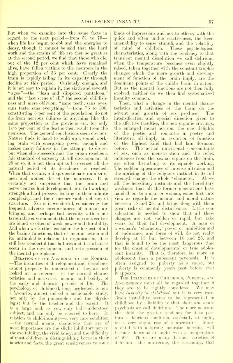 But when we examine into the same facts in regard to the next period—from 51 to 75— when life has begun to ebb and the energies to decay, though it cannot be said that the hard work and the strains of Hfe are then so great as at the second period, we find that those who die, out of the 12 per cent wiiich have remained ahve, have fallen victims to the neuroses in the high proportion of 33 per cent. Cleaidy the brain is rapidly failing in its capacity through decline at this period. Curiously enough, and it is not easy to explain it, the sixth and seventh *'ages—the lean and slippered pantaloon, and the last scene of all, the second childish- ness and mere oblivion,  sans teeth, sans eyes, sans taste, sans eveiything —from 76 to 100, constituting 3 per cent of the population, do not die from nervous faiku'es in anything like the same proportion as the previous era, for only 14'8 per cent of the deaths then result from the neuroses. The general conclusions seem obvious. Nature finds it hard to l)uild up a sound work- ing brain with energising power enough and makes many failures in the attempt to do so, but when she succeeds and the organ reaches a fair standard of capacity at full development at 25 or so, it is not then apt to be overset till the natural period of its decadence is reached. When that occurs, a disproportionate number of men and women die of the neuroses. It is certainly not surprising that the brain and nerve-centres find development into full working- strength a hard process, looking to their infinite complexity, and their inconceivable delicacy of structure. Nor is it wonderful, considering the frequent adverse circumstances of human up- bringing and perhaps bad heredity with a not favourable environment, that the nervous centres are found so often of weak power and durability. And when we further consider the highest of all the brain's functions, that of mental action and its unthinkable relation to organisation, it is still less wonderful that failures and disturbances occur in the development and I'etrogrcssion of the mental protoplasm. Relation of the Abnormal to the Normai^. —The insanities of development and decadence cannot properly be understood if they are not looked at in reference to the normal charac- teristics and activities, mental and bodily, of the early and delicate periods of life. The psychology of childhood, long neglected, is now a favourite, almost indeed a fashionable study, not only by the philosopher and the physio- logist but by the teacher and the parent. It is a large and, as yet, only half-understood subject, and can only be referred to here. In relation to child-insanity—a very rare condition —the normal mental characters that are of most importance are the slight inhibitory power, the excitability, the vivid fancy, and the difficulty of most children in distinguishing lietwecn their fancies and facts, the great sensitiveness to some kinds of impressions and not to others, with the quick and often undue reactiveness, the keen amenability to sense stimuli, and the volatility of mind of children. These psychological characteristics, along with the tendency to that transient mental dissolution we call delirium, when the tempej-atiu-e becomes even slightly raised, taken together with the constant trophic changes which the mere growth and develop- ment of function of the brain imply, are the dominant points of the child's brain in action. But as the mental finictions are not then fully evolved, neither do we then find systematiscd insanity common. Then, what a change in the mental charac- teristics and activities of the brain do the advent and growth of sex produce! The intensification and special direction given to the affective faculties, the new organic cravings, the enlarged moral horizon, the new delights of the poetic and romantic in jioetry and literature, all imply an evolution of fimction of the highest kind that had lain dormant before. The actual nutritional concomitants of sex, such as menstruation and the reflex influences from the sexual organs on the brain, are often disturbing to its equable working. The sudden appearance of intense altruism and the uprising of the religious instinct in its fidl strength change the whole character. Above all, the hereditary instincts and the hereditary weakness that all the former generations have handed on to a man or woman, come first into view as regards the mental and moral nature between 15 and 25, and bring along with them great risks of mental disturbance. Little con- sideration is needed to show that all these changes are not sudden or rapid, but take years for their full development. A man or a woman's  character, power of inhibition and of endurance, and force of will, do not really develop at 15 but between 18 and 25, and that is found to be the most dangerous time for the onset of developmental or true adoles- cent insanity. That is, therefore, far more an adolescent than a pubescent psychosis. It is often assigned to puberty as a cause, but puberty is commonly years past before ever it appears. The Insanities of Childhood, Puberty, and Adolescence must all be regarded together if they are to be rightly considered, ^^'e may have inmiuty in childhood, but it is very rare. Brain instability seems to be represented in childhood by a liability to that short and acute psychosis we call delirium. The more neurotic the child the greater tendency for it to pass into a delirious condition, especially at night, on a very slight rise of temperature. Many a child with a strong neurotic heredity will become delirious at night with a temperature of 99°. There are many distinct varieties of delirium — the muttering, the screaming, that