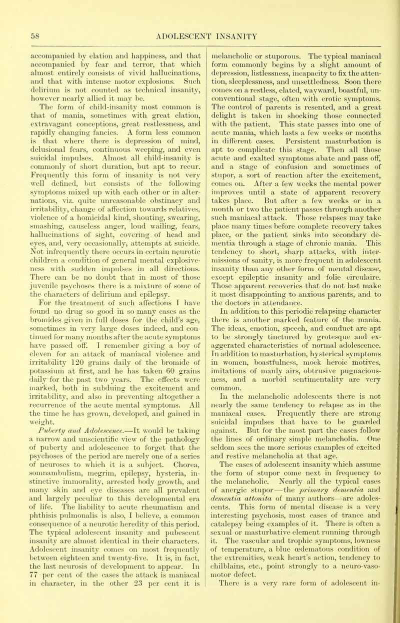 accompanied by elation and happiness, and that accompanied by fear and terror, that which almost entirely consists of vivid hallucinations, and that with intense motor explosions. Such delirium is not counted as technical insanity, however nearly allied it may be. The form of child-insanity most common is that of mania, sometimes with great elation, extravagant conceptions, great restlessness, and rapidly changing fancies. A form less common is that where there is depression of mind, delusional fears, continuous weeping, and even stiicidal impulses. Almost all child-insanity is commonly of short duration, but apt to recur. Frequently this form of insanity is not very well defined, but consists of the following- symptoms mixed up with each other or in alter- nations, viz. quite imreasonable obstinacy and irritability, change of affection towards relatives, violence of a homicidal kind, shouting, swearing, smashing, causeless angei', loud wailing, fears, hallucinations of sight, covering of head and eyes, and, very occasionally, attempts at suicide. Not infrequently there occurs in certain neurotic children a condition of general mental explosi^'e- ness with sudden impulses in all directions. There can be no doubt that in most of those juvenile psychoses there is a mixture of some of the characters of delirium and epilepsy. For the treatment of such affections I have found no drug so good in so many cases as the bromides given in full doses for the child's age, sometimes in very large doses indeed, and con- tinued for many months after the acute symptoms have passed off. I remember giving a boy of eleven for an attack of maniacal violence and irritability 120 grains daily of the bromide of potassium at first, and he has taken 60 grains daily for the past two years. The effects were marked, both in subduing the excitement and irritability, and also in preventing altogether a recurrence of the acute mental symptoms. All the time he has grown, developed, and gained in weight. Puberty and Adolescence.—It would be taking a narrow and unscientific view of the pathology of puberty and adolescence to forget that the psychoses of the period are merely one of a series of neuroses to which it is a subject. Chorea, somnambulism, megrim, epilepsy, hysteria, in- stinctive immorality, arrested body growth, and many skin and eye diseases are all prevalent and largely pecidiar to this developmental era of life. The liability to acute rheumatism and phthisis pulmonalis is also, I believe, a common consequence of a neurotic heredity of this period. The typical adolescent insanity and pubescent insanity are almost identical in their characters. Adolescent insanity comes on most frequently between eighteen and twenty-five. It is, in fact, the last neurosis of development to appear. In 77 per cent of the cases the attack is maniacal in character, in the other 23 per cent it is melancholic or stuporous. The typical maniacal form commonly begins by a slight amount of depression, listlessness, incapacity to fix the atten- tion, sleeplessness, and unsettledness. Soon there comes on a restless, elated, wayward, boastful, un- conventional stage, often with erotic symptoms. The control of parents is resented, and a great delight is taken in shocking those connected with the patient. This state passes into one of acute mania, which lasts a few weeks or months in different cases. Persistent masturbation is apt to complicate this stage. Then all those acute and exalted symptoms abate and pass off, and a stage of confusion and sometimes of stupor, a sort of reaction after the excitement, comes on. After a few weeks the mental power improves until a state of apparent recovery takes place. But after a few weeks or in a month or two the patient passes through another such maniacal attack. Those relapses may take place many times before complete recovery takes place, or the patient sinks into secondary de- mentia through a stage of chronic mania. This tendency to shoi't, sharp attacks, with inter- missions of sanity, is more frequent in adolescent insanity than any other form of mental disease, except epileptic insanity and folic circulaire. Those apparent recoveries that do not last make it most disappointing to anxious parents, and to the doctors in attendance. In addition to this periodic relapsing character there is another marked feature of the mania. The ideas, emotion, speech, and conduct are apt to be strongly tinctured by grotesque and ex- aggerated characteristics of normal adolescence. In addition to masturbation, hysterical symptoms in women, boastfulness, mock heroic motives, imitations of manly airs, obtrusive pugnacious- ness, and a morbid sentimentality are very common. In the melancholic adolescents there is not nearly the same tendency to relapse as in the maniacal cases. Frequently there are strong suicidal impulses that have to be guarded against. But for the most part the cases follow the lines of ordinary simple melancholia. One seldom sees the more serious examples of excited and restive melancholia at that age. The cases of adolescent insanity which assume the form of stupor come next in frequency to the melancholic. Nearly all the typical cases of anergic stupor—the primary dementia and dementia attonita of many authors—are adoles- cents. This form of mental disease is a very interesting psychosis, most cases of trance and catalepsy being examples of it. There is often a sexual or masturbative element running through it. The vascular and trophic symptoms, lowness of temperature, a blue oedematous condition of the extremities, weak heart's action, tendency to chilblains, etc., point strongly to a neuro-vaso- motor defect. There is a very rare form of adolescent in-