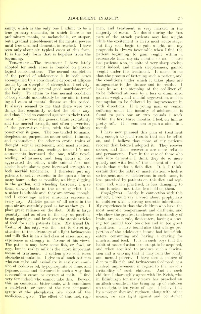 sanity, which is the only one I admit to be a true primary dementia, in which there is no preliminary mania, or melancholia, or stupor, l)ut a gradual enfeeblement of the mental powers until true terminal dementia is reached. I have seen only about six typical cases of this form. It is the only form that is hopeless from the beginning. Treatment.—The treatment I have lately adopted for such cases is founded on physio- logical considerations. The normal completion of the period of adolescence is in both sexes accompanied by a considerable deposit of adipose tissue, by an overplus of strength and activity, and by a state of general good nourishment of the body. To attain to this normal condition of body should imdoulitedly be our aim in treat- ing all cases of mental disease at this period. It always seemed to me that there were two things that constantly worked the other way, and that I had to contend against in their ti'eat- nient. These were the general lirain excitability and the morbid strength, and often perversion, of the generative nisus, with the inhil)itory power over it gone. The one tended to mania, sleeplessness, purposeless motor action, thinness, and exhaustion ; the other to erotic trains of thought, sexual excitement, and masturbation. I found that inaction, reading, indoor life, and amusements increased the one, while novel- reading, solitariness, and long hours in bed aggravated the other, while animal food and alcoholic stimulants gave increased strength to both morbid tendencies. I therefore put my patients to active exercise in the open air for as many hours a day as possible, walking, digging in the garden, and wheeling barrows; I give them shower-baths in the morning when the weather is suitable and they are strong enough, and I encoiu'age active muscular exercise in every way. Athletic games of all sorts in the open air are certainly good as far as they go. I ])lace great reliance on the diet. Milk in large quantity, and as often in the day as possible, Ijread, porridge, and broth are the staple articles of food for such patients here. My friend Dr. Keith, of this city, was the first to direct my attention to the advantage of a light farinaceous and milk diet in an allied class of cases, and my experience is strongly in favour of his views. The patients may have some fish, or fowl, or eggs, but in reality milk is the most important means of treatment. I seldom give such cases alcoholic stimulants. I give to all such patients who can take and assimilate it easily an emul- sion of cod-liver oil, hypophosphite of lime, and pepsine, made and flavoured in such a way that it resembles cream or extract of malt. I find very few indeed who cannot take this. Beyond this, an occasional bitter tonic, with sometimes a chalybeate or some of the new compound syrups of the phosphates, are about all the medicines I give. The effect of this diet, regi- men, and treatment is very marked in the majority of cases. No doubt during the first part of the attack patients may lose weight while the excitement is in its most acute stage, luit they soon begin to gain weight, and my prognosis is always favourable when I find the patient beginning to gain weight within a reasonable time, say six months or so. I have had patients who, in spite of very sharp excite- ment indeed, and nuich sleeplessness, gained weight under this treatment. It seems to me that the process of fattening such a patient, and the conditions under which it takes place, are antagonistic to the disease and its results. I have known the stopjiing of the cod-liver oil to be followed at once l)y a loss or diminished gain in weight, and mental aggravation, and its resumption to be followed by improvement in both directions. If a young man or woman suffering under the insanity of adolescence is found to gain one or two pounds a week within the first three months, I look on him as pretty safe. It is connnon to gain a stone in a month. I have now pursued this plan of treatment long enough to yield results that can be relied on, and I believe that more of my patients recover than before I adopted it. They recover sooner, and their recoveries are more reliable and permanent. Even in the case of those who sink into dementia I think they do so more quietly and with less of the element of chronic mania than inider a flesh diet. It is, I think, certain that the habit of masturbation, which is so frequent and so deleterious in such cases, is less practised liy patients on this diet and regi- men, and, when practised, is less damaging to brain function, and takes less hold on them. Prophylaxis.—Lastly, in connection with this subject, I would say a word about prophylaxis in children with a strong neurotic inheritance. My experience is that the children who have the most nein'otic temperament and diathesis, and who show the greatest tendencies to instability of brain, are, as a rule, flesh-eaters, having a crav- ing for animal food too often and in too great quantities. I have found also that a large pi'o- portion of the adolescent insane had been flesh- eaters, consuming and having a craving for much animal food. It is in such boys that the habit of masturbation is most apt to be acquired, and, when acquired, to produce such a fascina- tion and a craving that it may ruin the bodily and mental powers. I have seen a change of diet to milk, fish, and farinaceous food produce a marked improvement in regard to the nervous irrital)ility of such children. And in sncli cliildren I thoroughly agree with Dr. Keitli, wlio in Edinbm-gh for many years has preachcfl an antiflesh crusade in the bringing up of children up to eight or ten years of age. I believe that by a proper diet and regimen, along with other means, we can fight against and counteract