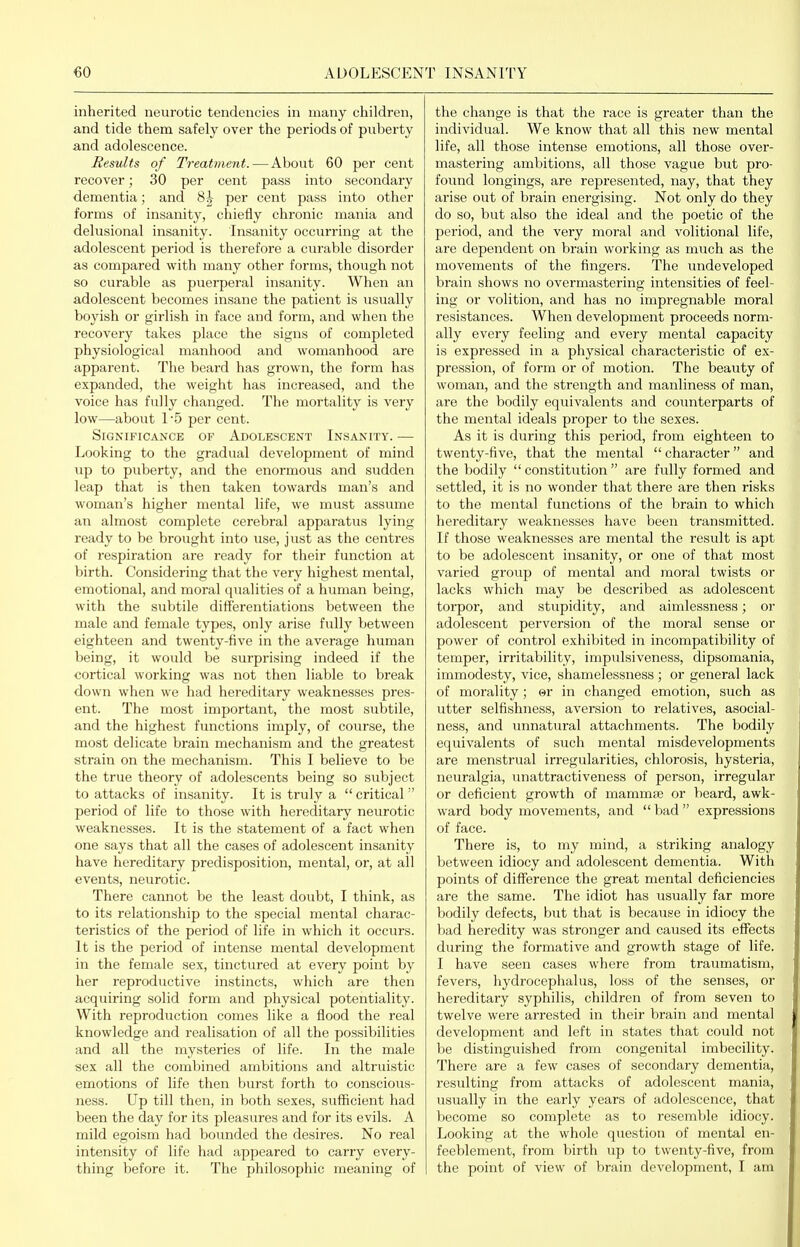 inherited neurotic tendencies in many children, and tide them safely over the periods of puberty and adolescence. Results of Treatment.—About 60 per cent recover; 30 per cent pass into secondary dementia; and 8i per cent pass into other forms of insanity, chiefly chronic mania and delusional insanity. Insanity occurring at the adolescent period is therefore a curable disorder as compared with many other forms, though not so curable as puerperal insanity. When an adolescent becomes insane the patient is usually boyish or girlish in face and form, and when the recovery takes place the signs of completed physiological manhood and womanhood are apparent. The beard has grown, the form has expanded, the weight has increased, and the voice has fully changed. The mortality is very low—about 1 -5 per cent. Significance of Adolescent Insanity. — Looking to the gradual development of mind up to puberty, and the enormous and sudden leap that is then taken towards man's and woman's higher mental life, we must assume an almost complete cerebral apparatus lying ready to be brought into use, just as the centres of respiration are ready for their function at birth. Considering that the very highest mental, emotional, and moral qualities of a human being, with the subtile differentiations between the male and female types, only arise fully between eighteen and twenty-five in the average human being, it would be surprising indeed if the cortical working was not then liable to break down when we had hei'editary weaknesses pres- ent. The most important, the most subtile, and the highest functions imply, of course, the most delicate brain mechanism and the greatest strain on the mechanism. This I believe to be the true theory of adolescents being so subject to attacks of insanity. It is truly a  critical  period of life to those with hereditary neurotic weaknesses. It is the statement of a fact when one says that all the cases of adolescent insanity have hereditary predisposition, mental, or, at all events, neurotic. There cannot be the least doubt, I think, as to its relationship to the special mental charac- teristics of the period of life in which it occurs. It is the period of intense mental development in the female sex, tinctured at every point by her reproductive instincts, which are then acquiring solid form and physical potentiality. With reproduction comes like a flood the real knowledge and realisation of all the possibilities and all the mysteries of life. In the male sex all the combined ambitions and altruistic emotions of life then burst forth to conscious- ness. Up till then, in both sexes, sufficient had been the day for its pleasures and for its evils. A mild egoism had bounded the desires. No real intensity of life had appeared to carry every- thing before it. The philosophic meaning of the change is that the race is greater than the ' individual. We know that all this new mental \ life, all those intense emotions, all those over- mastering ambitions, all those vague but pro- i found longings, are represented, nay, that they arise out of brain energising. Not only do they \ do so, but also the ideal and the poetic of the • period, and the very moral and volitional life, i are dependent on brain working as mTich as the | movements of the fingers. The undeveloped i brain shows no overmastering intensities of feel- j ing or volition, and has no impregnable moral ; resistances. When development proceeds norm- ' ally every feeling and every mental capacity \ is expressed in a physical characteristic of ex- ; pression, of form or of motion. The beauty of ■ woman, and the strength and manliness of man, are the bodily equivalents and counterparts of j the mental ideals proper to the sexes. ' As it is during this period, from eighteen to  twenty-five, that the mental  character and j the bodily  constitution  are fully formed and j settled, it is no wonder that there are then risks : to the mental functions of the brain to which ; hereditary weaknesses have been transmitted. j If those weaknesses are mental the result is apt \ to be adolescent insanity, or one of that most varied group of mental and moral twists or j lacks which may be described as adolescent torpor, and stupidity, and aimlessness; or adolescent perversion of the moral sense or power of control exhibited in incompatibility of temper, irritability, impulsiveness, dipsomania, immodesty, vice, shamelessness; or general lack i of morality; er in changed emotion, such as utter selfishness, aversion to relatives, asocial- ness, and unnatural attachments. The bodily equivalents of such mental misdevelopments are menstrual irregularities, chlorosis, hysteria, neuralgia, unattractiveness of person, irregular or deficient growth of mammae or beard, awk- ward body movements, and  bad  expressions h of face. I There is, to my mind, a striking analogy ' between idiocy and adolescent dementia. With i points of difference the great mental deficiencies are the same. The idiot has usually far more bodily defects, but that is because in idiocy the bad heredity was stronger and caused its effects during the formative and growth stage of life. I have seen cases where from traumatism, fever.s, hydrocephalus, loss of the senses, or hereditary syphilis, children of from seven to twelve were arrested in their brain and mental development and left in states that could not be distinguished from congenital imbecility. There are a few cases of secondary dementia, resulting from attacks of adolescent mania, usually in the early years of adolescence, that become so complete as to resemble idiocy. Looking at the whole question of mental en- feeblement, from birth up to twenty-five, from the point of view of brain development, I am