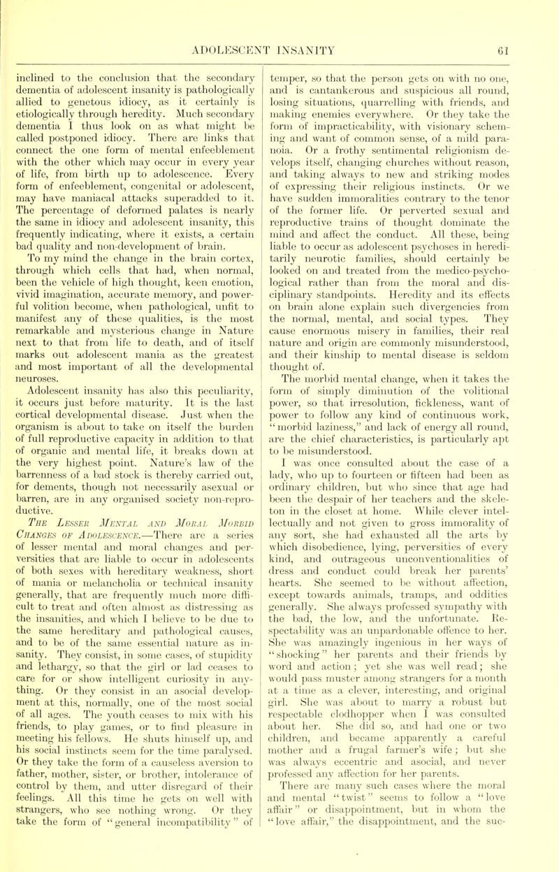 inclined to the conclusion that the secondary dementia of adolescent insanity is pathologically allied to genetoiis idiocy, as it certainly is etiologically through heredity. Much secondary dementia I thus look on as what might be called postponed idiocy. There are links that connect the one form of mental enfeeblement with the other which may occur in every year of life, from birth up to adolescence. Every form of enfeeblement, congenital or adolescent, may have maniacal attacks superadded to it. The percentage of deformed palates is nearly the same in idiocy and adolescent insanity, this frequently indicating, where it exists, a certain bad quality and non-development of brain. To my mind the change in the brain cortex, through which cells that had, when normal, been the vehicle of high thought, keen emotion, vivid imagination, accurate memory, and power- ful volition become, when pathological, unfit to manifest any of these qualities, is the most remarkable and mysterious change in Nature next to that from life to death, and of itself marks out adolescent mania as the greatest and most important of all the developmental neuroses. Adolescent insanity has also this peculiarity, it occurs just before maturity. It is the last cortical developmental disease. Just when the organism is about to take on itself the burden of full reproductive capacity in addition to that of organic and mental life, it breaks down at the very highest point. Nature's law of the barrenness of a bad stock is thereby carried out, for dements, though not necessarily asexual or barren, are in any oi'ganised society non-repro- ductive. The Lesser Mental and Moral Morbid Changes of Adolescence.—There are a series of lesser mental and moral changes and per- versities that are liable to occur in adolescents of both sexes with hereditaiy weakness, short of mania or melancholia or technical insanity generally, that arc frequently much more diffi- cult to treat and often almost as distressing as the insanities, and which I believe to be due to the same hereditary and pathological causes, and to be of the same essential nature as in- sanity. They consist, in some cases, of stupidity and lethargy, so that the girl or lad ceases to care for or show intelligent curiosity in any- thing. Or they consist in an asocial develop- ment at this, normally, one of the most social of all ages. The youth ceases to mix with his friends, to play games, or to find pleasure in meeting his fellows. He shuts himself up, and his social instincts seem for the time paralysed. Or they take the form of a causeless aversion to father, mother, sister, or brother, intolerance of control by them, and utter disregard of their feelings. All this time he gets on well with strangers, who see nothing wrong. Or they take the form of  general incompatibility  of temper, so that the person gets on with no one, and is cantankerous and suspicious all round, losing situations, quarrelling with friends, and making enemies everywhere. Or they take the form of impracticability, with visionary schem- ing and want of common sense, of a mild para- noia. Or a frothy sentimental religionism de- velops itself, changing churches without reason, and taking always to new and striking modes of expressing their religious instincts. Or we have sudden immoralities contrary to the tenor of the former life. Or perverted sexual and reproductive trains of thought dominate the mind and afiect the conduct. All these, being- liable to occur as adolescent psychoses in heredi- tarily neurotic families, should certainly be looked on and treated from the medico-psycho- logical rather than from the moral and dis- ciplinary standpoints. Heredity and its eff'ects on brain alone explain such divergencies from the normal, mental, and social types. They cause enormous misery in families, their real nature and origin are commonly misunderstood^ and their kinship to mental disease is seldom thought of. The morbid mental change, when it takes the form of simply diminution of the volitional power, so that irresolution, fickleness, want of power to follow any kind of continuous work, morbid laziness, and lack of energy all round, are the chief characteristics, is particularly apt to be misunderstood. I was once consulted about the case of a lady, who up to fourteen or fifteen had been as ordinary children, but who since that age had been the despair of her teachers and the skele- ton in the closet at home. While clever intel- lectually and not given to gross immorality of any sort, she had exhausted all the arts by which disobedience, lying, perversities of every kind, and outrageous unconventionalities of dress and conduct could break her parents' hearts. She seemed to be without aftection, except towards animals, tramps, and oddities generally. She always professed sympathy with the bad, the low, and the unfortunate. Re- spectability was an unpardonable offence to her. She was amazingly ingenious in her ways of  shocking her parents and their friends by word and action; yet she was well read; she would pass muster among strangers for a month at a time as a clever, interesting, and original girl. She was about to marry a robust but respectable clodhopper when I was consulted about her. She did so, and had one or two children, and became apparently a careful mother and a frugal farmer's wife; but she was always eccentric and asocial, and never professed any affection for her parents. There are many such cases where the moral and mental  twist seems to follow a  love affliir or disappointment, b\it in whom the  love afilxir, the disappointment, and the sue-