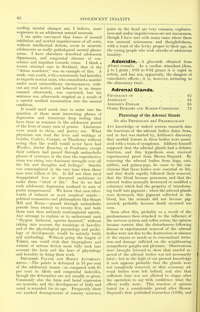 ceeding mental changes are, I believe, mere sequences in an adolescent mental neurosis. I am quite convinced that losses of mental inhibition and morbid impulsiveness of all sorts, without intellectual defects, occur in neurotic adolescents as really pathological mental pheno- mena. I have elsewhere described adolescent dipsomania, and congenital absence of con- science and impulses towards crime. I think a recent criminal case in Scotland, that of the Arran murderer, was an example of this. A weak, vain youth, with a notoriously bad heredity as regards mental taint, who committed a murder under most extraordinary circumstances, with- out any real motive, and behaved in an insane manner afterwards, was convicted, but his sentence was afterwards respited as a result of a careful medical examination into his mental condition. It would need much time to enter into the question of those most interesting phases of depression and transitory deep feeling that have been so common in the adolescent period of the lives of many men of genius. Literature owes much to them, and poetry too. What physician can read the lives and writings of Goethe, Carlyle, Cowper, or Thackeray without seeing that the world would never have had Werther, Sartor Resartus, or Pendennis, except their authors had passed through melancholic phases of existence at the time the reproductive nisus was rising into dominant strength over all the life and thoughts and feelings? Suicide was contemplated at the very time when those men were fullest of life. It did not then need disappointed lo ve or thwarted ambitions to make them tired of life. Nor do we find such adolescent depression confined to men of poetic temperament. We know that men after- wards of calmest or most sceptical minds— political economists and philosophers like Stuart Mill and Hume—passed through melancholic periods from twenty to twenty-five, and both these men then seriously contemplated suicide. Any attempt to explain or to understand such Stygian darkness, spectre-haunted, without taking into account the teachings of heredity and of the physiological psychology and patho- logy of development, would be entirely futile and misleading. Without going the length of Tolstoi, one could wish that biographers and writers of serious fiction more fully took into account the facts and the laws of physiology and heredity in doing their work. Deformed Palate and Bodily Accompani- ments.—The palate is deformed in 55 per cent of the adolescent insane—as compared with 61 per cent in idiots and congenital imbeciles, though the deformities are not usually so great. Commonly also the form and facial expression are neurotic, and the development of body and mind is retarded for its age. Frequently there are marked derangements of sensory neuroses, pains in the head are very common, explosive- ness and undue impulsiveness are not uncommon, though I have met with many cases where there was unusual seriousness and thoughtfulness, with a want of the levity proper to their age, in the young people who took attacks of adolescent insanity. Adonidin.—A glucoside obtained from Adonis vernalis. As a cardiac stimulant (dose, \ to \ grain; O'Ol to 0-02 gram) it is rapid in action, and has not, apparently, the dangers of cumulative effects; it is, however, irritating to the alimentary tract. Adrenal Glands. Physiology of .... . 62 Adrenalin ...... 64 Addison's Disease .... 65 Other Diseases and Morbid Conditions 72 Physiology of the Adrenal Glands See also Physiology and Pharmacology Any knowledge or indeed serious research into the functions of the adrenal bodies dates from, and in fact was started by, Addison's discovery that morbid lesions in these bodies were associ- ated with a train of symptoms. Addison himself supposed that the adrenal glands had a definite function, and this hypothesis soon received experimental proof from Brown-Sequai'd. By removing the adrenal bodies from dogs, cats, rabbits, and guinea-pigs, he came to the con- clusions that these bodies were essential to life, and that death rapidly followed their removal, that the blood became poisonous, and that the adrenal bodies normally destroyed or modified a substance which had the property of transform- ing itself into pigment; when the adrenal glands were destroyed, this pigment collected in the blood, but the animals did not become pig- mented, probably because death occurred too soon. Soon after this, probably as a result of the predominance then attached to the influence of the nervous system and reflex action, the opinion became current that the disturbances following disease or experimental removal of the adrenal bodies were not due to the destruction or absence of the organs so much as to concomitant irrita- tion and damage inflicted on the neighbouring sympathetic ganglia and plexuses. Observations were brought forward to show that careful re- moval of the adrenal bodies was not necessarily fatal; but in the light of our present knowledge it now appears probable that the glands were not completely removed, or that accessory ad- renal bodies were left behind, and also that sufficient time was not allowed to elapse after the operation to say with confidence what the effects really were. This reaction of opinion lasted for a considerable period after Brown- Sequard's first published researches (1856), and