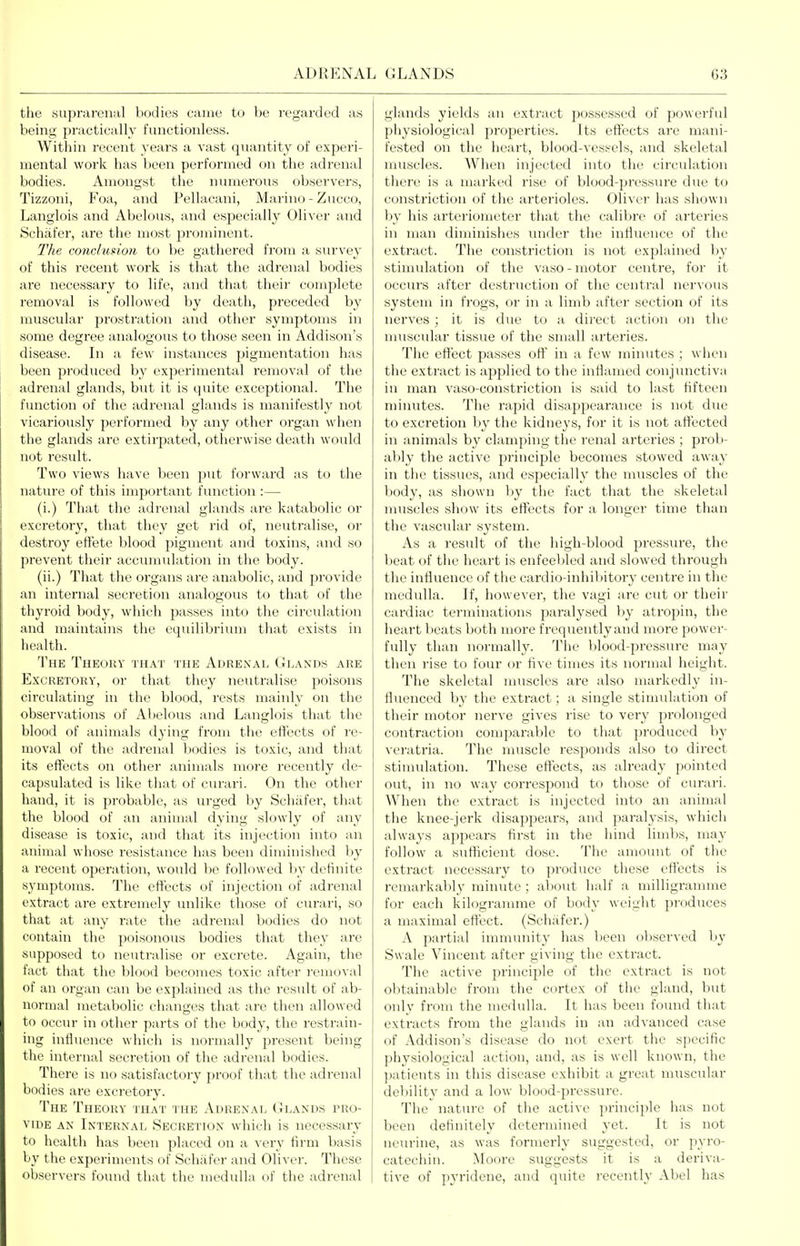 the HU])r;iren;il bodies came to be regarded as being practically functionless. Witliiii recent years a vast quantity of experi- mental work has been performed on the adrenal bodies. Amongst the numerous observers, Tizzoni, Foa, and Pellaeani, Marino - Zucco, Langlois and Abelous, and especially Oliver and Schafer, are the most prominent. The conclusion to be gathered from a siirvey of this recent work is that the adrenal bodies are necessary to life, and that their complete removal is followed by death, preceded by muscular prostration and other symptoms in some degree analogous to those seen in Addison's disease. In a few instances pigmentation has been produced by experimental removal of the adrenal glands, but it is quite exceptional. The function of the adrenal glands is manifestly not vicariously performed by any other organ when the glands are extirpated, otherwise death would not result. Two views have been put forward as to the nature of this important function :— (i.) That the adrenal glands are katabolic or excretory, that they get rid of, neutralise, or destroy effete blood pigment and toxins, and so prevent their accumidation in the body. (ii.) That the organs are anabolic, and provide an internal secretion analogous to that of the thyroid body, which passes into the circulation and maintains the equilibrium that exists in health. The Theory that the Adrenal Glands are Excretory, or that they neutralise poisons circulating in the blood, rests mainly on the observations of Abelous and Langlois that the blood of animals dying from the effects of re- moval of the adrenal bodies is toxic, and that its effects on other animals more recently de- capsulated is like tiuit of cui'ari. On the other hand, it is pi'obable, as urged by Schafer, that the blood of an animal dying slowly of any disease is toxic, and that its injection into an animal whose resistance has been diminished by a recent operation, would be followed by definite sj'mptoms. The effects of injection of adrenal extract are extremely unlike those of curari, so that at any rate the adrenal bodies do not contain the poisonous bodies that they are supposed to neutralise or excrete. Again, the fact that the blood becomes toxic after removal of an organ can be explained as the result of ab- normal metabolic changes that are then allowed to occur in other parts of the body, the restrain- ing influence which is normally present being the internal secretion of the adrenal bodies. There is no satisfactory proof that the adrenal bodies are excretory. The Theory that' the Adrenal (Elands pro- \mde an Internal Secretion which is necessary to health has been placed on a very firm basis by the experiments of Schafer and Oliver. These observers found that the medulla of the adrenal glands yields an extract possessed of powerful pliysiological properties. Its effects are mani- fested on the heart, blood-vessels, and skeletal muscles. Wiien injected into the circulation there is a marked rise of blood-pressure due to constriction of the arterioles. Oliver has shown by his arteriometer that the calibre of arteries in man diminishes under the influence of the extract. The constriction is not explained by stimulation of the vaso - motor centre, for it occurs after destruction of the central nervous system in frogs, or in a limb after section of its nerves; it is due to a direct action on the muscular tissue of the small arteries. The effect passes off in a few minutes ; when the extract is applied to the inflamed conjimctiva in man vaso-constriction is said to last fifteen minutes. The rapid disappeai'ance is not due to excretion by the kidneys, for it is not aft'ected in animals by clamping the renal arteries ; prob- ably the active princijale becomes stowed away in tiie tissues, and especially the muscles of the body, as shown by the fact that the skeletal muscles show its effects for a longer time than the vascular system. As a result of the high-blood pressure, the beat of the heart is enfeebled and slowed through the influence of the cardio-inhil)itory centre in the medulla. If, however, the vagi are cut or their cardiac terminations paralysed by atropin, the heart beats both more frequentlyand more power- fully than normally. The blood-pressure may then rise to four or five times its normal height. The skeletal muscles are also markedly in- fluenced b}' the extract; a single stimulation of their motor nerve gives rise to very pi'olonged contraction comparable to that produced by veratria. The muscle responds also to direct stimulation. These effects, as already pointed out, in no way correspond to those of curari. When the extract is injected into an animal the knee-jerk disappears, and paralysis, which always appears first in the hind limbs, may follow a sufficient dose. The amount of the extract necessary to produce these effects is remarkably minute ; about half a milligramme for each kilogramme of body weight produces a maximal effect. (Schafer.) A partial immunity has been observed by Swale Vincent after giving the extract. The active principle of the extract is not obtainable from the cortex of the gland, but only from the medulla. It has been found that extracts from the glands in an advanced case of Addison's disease do not exert the specific physiological action, and, as is well known, the patients in this disease exhibit a great muscular debility and a low blood-pressure. The nature of the active principle has not been definitely determined yet. It is not neurine, as was formerly suggested, or pyro- catechin. Moore suggests it is a deriva- tive of pyridene, and quite recently Abel has