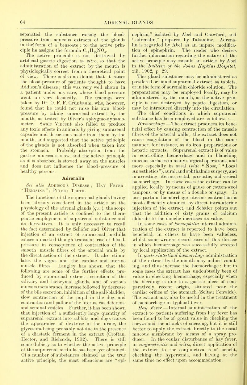 separated the substance raising the blood- pressure from aqueous extracts of the glands in the' form of a benzoate; to the active prin- ciple he assigns the formula Cj^H^^NO^. The active principle is not desti'oyed by artificial gastric digestion in vitro, so that the administration of the extract by the mouth is physiologically correct from a theoretical point of view. There is also no doubt that it raises the blood-pressure of patients thought to have Addison's disease ; this was very well shown in a patient under my care, whose blood-pressure went up very decidedly. The tracings were taken by Dr. 0. F. F. Grlinbaum, who, however, found that he could not raise his own blood- pressure by taking suprarenal extract by the mouth, as tested by Oliver's sphygmo-dynamo- meter. Swale Vincent also failed to produce any toxic effects in animals by giving suprarenal capsules and decoctions made from them by the mouth, and suggested that the active principle of the glands is not absorbed when taken into the stomach. Probably absorption from the gastric mucosa is slow, and the active principle as it is absorbed is stowed away on the muscles and does not influence the blood-pressure of healthy persons. Adrenalin See also Addison's Disease ; Hay Fever ; Hemisine ; Pulse ; Teeth. The functions of the suprarenal glands having been already considered in the article on the physiology of the adrenal glands {q-v.), the scope of the present article is confined to the thera- peutic employment of suprarenal substance and its derivatives. It is only necessary to recall the fact determined by Schiifer and Oliver that injection of an extract of suprarenal medulla causes a marked though transient rise of blood- pressure in consequence of contraction of the smooth muscle fibres of the arterial walls by the direct action of the extract. It also stimu- lates the vagus and the cardiac and uterine muscle fibres. Langley has shown that the following are some of the further effects pro- duced by suprarenal extract: secretion of the salivary and lachrymal glands, and of various mucous membranes, increase followed by decrease of the bile secretion, inhibition of the gall-bladder, slow contraction of the pupil in the dog, and contraction and pallor of the uterus, vas deferens, and seminal vesicles. Further, it has been shown that injection of a sufliciently large quantity of suprarenal extract into rabbits and dogs causes the appearance of dextrose in the urine, the glycosura being probably not due to the presence of a diastatic ferment in the extract (Croftan, Hector, and Richards, 1902). There is still some dubiety as to whether the active principle of the suprarenal medulla has been yet obtained. Of a number of substances claimed as the true active principle, the most efficacious are epi- nephrin, isolated by Abel and Crawford, and adrenalin, prepared by Takamine. Adrena- lin is regarded by Abel as an impure modifica- tion of epinephrin. The reader who desires further information regarding the natiire of the active principle may consult an article by Abel in the Bulletin of tlie Johns Hopkins Hospital, xiii. 1902, p. 29. The gland substance may be administered as powdered or liquid suprarenal extract, as tablets, or in the form of adrenalin chloride solution. The preparations may be employed locally, may be administered by the mouth, as the active prin- ciple is not destroyed by peptic digestion, or may be introduced directly into the circulation. The chief conditions in which suprarenal substance has been employed are as follows:— Haemorrhage.—The extract produces its bene- ficial effect by causing contraction of the muscle fibres of the ai'terial walls ; the extract does not cause coagulation of the blood in the same manner, for instance, as do iron preparations or hepatic exti-acts. Suprarenal extract is of value in conti-olling hajmorrhage and in blanching mucous surfaces in many surgical operations, and more especially in nasal (vide Nose, Local Ana)sthetics ), aui'al, and ophthalmic surgery, and in arresting uterine, rectal, prostatic, and vesical hajmorrhage. In these cases the exti'act can be applied locally by means of gauze or cotton-wool tampons, or by means of a douche or spray. In post-partum hajmorrhage uterine contraction is most efficiently obtained by direct intra-uterine injection of the extract, and Schiifer points out that the addition of sixty grains of calcium chloride to the douche increases its value. In some cases of hopniophilia internal adminis- tration of the extract is reported to have been beneficial, in others to have been vahieless, whilst some writers record cases of this disease in which haemorrhage was successfully arrested Ijy local application of the extract. In (/astro-intestinal haemorrhage administration of the extract by the mouth may induce vomit- ing, and thus increase the haemorrhage ; but in some cases the extract has undoubtedly been of value in checking hiemorrhage, especially when the bleeding is due to a gastric ulcer of com- paratively recent origin, situated near the cardiac orifice of the stomach (Soltau Fenwick). The extract may also be useful in the treatment of haemorrhage in typhoid fever. Hay Fever.—Internal administration of the extract to patients suffering from hay fever has been found to be of great value in checking the coryza and the attacks of sneezing, but it is still better to apply the extract dii'ectly to the nasal mucous membrane by means of a spray pro- ducer. In the ocular disturbance of hay fever, in conjunctivitis and iritis, direct application of the extract to the conjunctiva is of benefit, checking the hyperEemia, and having at the same time no effect upon accommodation.