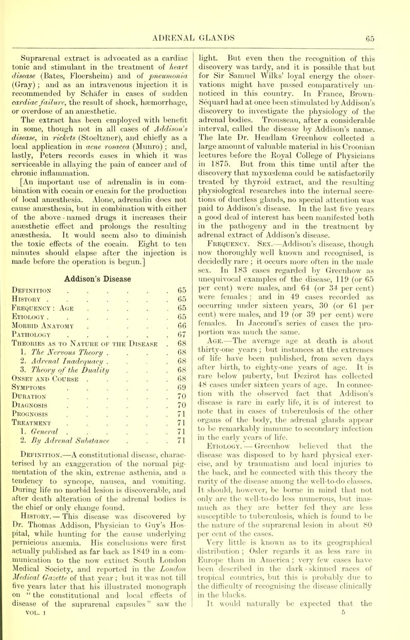 Suprarenal extract is advocated as a cardiac tonic and stimulant in the treatment of ?teart disease (Bates, Floersheim) and of pneumonia (Gray); and as an intravenous injection it is recommended by Scliafer in cases of sudden cardiac failure, the residt of shock, liajmorrhage, or overdose of an anaesthetic. The extract has been employed with benefit in some, though not in all cases of Addison's disease, in rickets (Stoeltzner), and chiefly as a local application in acne rosacea (Munro); and, lastly, Peters records cases in which it was serviceable in allaying the pain of cancer and of chronic inflammation. [An important use of adrenalin is in com- bination with cocain or eucain for the production of local aniBsthesia. Alone, adrenalin does not cause anaesthesia, but in combination with either of the above - named drugs it increases their anasthetic effect and prolongs the resulting anasthesia. It would seem also to diminish the toxic effects of the cocain. Eight to ten minutes should elapse after the injection is made before the operation is begun.] Addison's Disease Definition ..... 65 History ...... 65 Frequency' : Age . 65 Etiology ...... 65 Morbid Anatomy 66 Pathology ..... 67 Theories as to Nature op the Disease 68 1. 7Vtp Nervous Theory . 68 2. Adrenal Inadequaci/ . 68 3. Theory of the Duality 68 Onset and Course .... 68 Sympt'oms ..... 69 Duration ..... 70 Diagnosis ..... 70 Prognosis ..... 71 Treatment ..... 71 1. General ..... 71 2. By Adrenal Substance 71 Definition.—A constitutional disease, charac- terised by an exaggeration of the normal pig- mentation of the skin, extreme asthenia, and a tendency to syncope, nausea, and vomiting. During life no morbid lesion is discoverable, and after death alteration of the adrenal bodies is the chief or only change found. History.— This disease was discovered by Dr. Thomas Addison, Physician to Guy's Hos- pital, while hunting for the cause imderlying pernicious ana'mia. His conclusions were first actually published as far back as 1849 in a com- munication to the now extinct South London Medical Society, and reported in the London M'edical Gazette of that year ; but it was not till five years later that his illustrated monograph on  the constitutional and local effects of disease of the suprarenal capsules saw the VOL. I light. But even then the recognition of this discovery was tardy, and it is possible that but for Sir Samuel Wilks' loyal energy the obser- vations might have passed comparatively un- noticed in this country. In France, Brown- Sequard had at once been stimulated )iy Addison's discovery to investigate the physiology of the adrenal bodies. Trousseau, after a considerable interval, called the disease by Addison's name. The late Dr. Headlam (Jreenhow collected a large amoiuit of valuable material in his Croonian lectures before the Royal College of Physicians in 1875. But from this time until after the discovery that myxoedema could be satisfactorily treated by thyroid extract, and the resulting physiological researches into the internal secre- tions of ductless glands, no special attention was paid to Addison's disease. In the last five years a good deal of interest has been manifested both in the pathogeny and in the treatment by adrenal extract of Addison's disease. Frequency. Sex.—Addison's disease, though now thoroughly well known and recognised, is decidedly rare ; it occurs more often in the male sex. In 183 cases regarded by Greenhow as unequivocal examples of the disease, 119 (or 65 per cent) were males, and 64 (or 34 per cent) were females; and in 49 cases recorded as occurring luider sixteen years, 30 (or 61 per cent) were males, and 19 (or 39 jjer cent) were females. In Jaccoud's series of cases the pro- portion was much the same. Age.—The average age at death is about thirty-one years ; but instances at the extremes of life have been pul)lished, from seven days after birth, to eighty-one years of age. It is rare below puberty, but Dezirot has collected 48 cases under sixteen years of age. In connec- tion with the observed fact that Addison's disease is rare in early life, it is of interest to note that in cases of tuberculosis of the other organs of the body, the adrenal glands appear to be remarkably immtnie to secondary infection in the early years of life. Etiology. — Greenhow lielieved that the disease was disposed to by hard physical exer- cise, and by traumatism and local injiu'ies to the back, and he connected with this theory the rarity of tlie disease among the well-to-do classes. It should, however, be borne in mind that not only are the well-to-do less nmiierous, but inas- much as they are better fed they are less susceptible to tubercidosis, which is found to be the nature of the suprarenal lesion in about 80 per cent of the cases. Very little is known as to its geographical distribution; Osier regards it as less rare in Europe than in America; very few cases have l>een described in the dark-skinned races of tropical countries, but this is ])robably due to the difficulty of recognising the disease clinically in the blacks. It would natiu'ally be expected that the 5