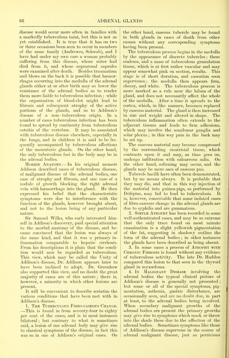disease would occur more often in families with a markedly tuberculous taint, but this is not as yet established. It is true that it has on two or three occasions been seen to occur in members of the same family (Andrewes, Schwab), and I have had imder my own care a woman probably suflPering from this disease, whose sister had died from it, and whose suprarenal capsules were examined after death. Besides traiuuatism and blows on the back it is possible that hajmor- rhages occurring into the medulla of the adrenal glands either at or after birth may so lower the resistance of the adrenal bodies as to render them more liable to tubercvdous infection ; while the organisation of blood-clot might lead to fibrosis and subsequent atrophy of the active portions of the glands, and so to Addison's disease of a non - tuberculous origin. In a number of cases tuberculous infection has been foimd to spread by continuity from tuberculous osteitis of the vertebra;. It may be associated with tuberculous disease elsewhere, especially in the lungs, and in children it is said to be fre- quently accompanied by tuberculous affections of the mesenteric glands. On the other hand, the only tuberculous foci in the body may be in the adrenal bodies. Morbid Anatomy.—In his original memoir Addison described cases of tuberculous disease, of malignant disease of the adrenal bodies, one case of atrophy and fibrosis, and one case of a nodule of growth blocking the right adrenal vein with haemorrhage into the gland. He then expressed his belief that the characteristic symptoms were due to interference with the function of the glands, however brought about, and not to the lesion being of any particular nature. Sir Samuel Wilks, who early interested him- self in Addison's discovery, paid special attention to the morbid anatomy of the disease, and be- came convinced that the lesion was always of the same kind, and that it was a primary in- flammation comparable to hepatic cirrhosis. From his descriptions it is plain that the condi- tion would now be regarded as tuberculous. This view, which may be called the Unity of Addison's disease. Dr. Addison appears later to have been inclined to adopt. Dr. Greenhow also supported this view, and no doubt the great majority of cases are of this nature ; there is, however, a minority in which other lesions are present. It will be convenient to describe seriatim the various conditions that have been met with in Addison's disease. 1. The Tuberculous Fibro-caseous Change. —This is found in from seventy-four to eighty per cent of the cases, and is in most instances bilateral; but contrary to what is sometimes said, a lesion of one adrenal body may give rise to classical symptoms of the disease, in fact this was so in one of Addison's original cases. On the other hand, caseous tubercle may be found in both glands in cases of death from other causes without any corresponding symptoms having been present. The tuberculous process begins in the medulla by the appearance of discrete tubercles; these coalesce, and a mass of tuberculous granulation tissue, which is at first rather vascular and may appear somewhat pink on section, results. This stage is of short duration, and caseation soon supervenes; the medulla then appears firm, cheesy, and white. The tuberculous process is more marked as a rule near the hilum of the gland, and does not necessarily affect the whole of the medulla. After a time it spreads to the cortex, which, in like manner, becomes replaced by caseous material. The gland is then increased in size and weight and altered in shape. The tuberculous inflammation often extends to the adjacent tissues and leads to firm adhesions, which may involve the semilunar ganglia and solar plexus ; in this waj' pain in the back may be set up. The caseous material may become compressed by the surrounding cicatricial tissue, which contracts upon it and may, as time goes on, undergo infiltration with calcareous salts. On the other hand, softening may occur, and the glands may be mere sacs of caseous pus. Tubercle bacilli have often been demonstrated, but by no means always. It is probable that they may die, and that in this way injection of the material into guinea-pigs, as performed by Delepine, may fail to lead to tuberculosis. It is, however, conceivable that some isolated cases of fibro-caseous change in the adrenal glands are due to syphilis and are gummatous. 2. Simple Atrophy has been recorded in some well-authenticated cases, and may be so extreme that the only trace found on most minute examination is a slight yellowish pigmentation of the fat, suggesting in shadowy outline the form of the adrenal bodies; in other instances the glands have been described as being absent. 3. In some cases a process of Atrophy with Chronic Fibrosis is found without any evidence of tuberculous activity. The late Dr. Haddon compared this lesion to that seen in the thyroid gland in myxcedema. 4. In Malignant Disease involving the adrenal bodies the typical clinical picture of Addison's disease is generally not presented; but some or all of the sjjecial symptoms, pig- mentation, asthenia, gastric disturbance, are occasionally seen, and are no doubt due, in part at least, to the adrenal bodies being involved. When secondary malignant growths of the adrenal bodies are present the primary growths may give rise to symptoms which mask or throw into the shade those due to the affection of the adrenal bodies. Sometimes symptoms like those of Addison's disease supervene in the course of adrenal malignant disease, just as pernicious