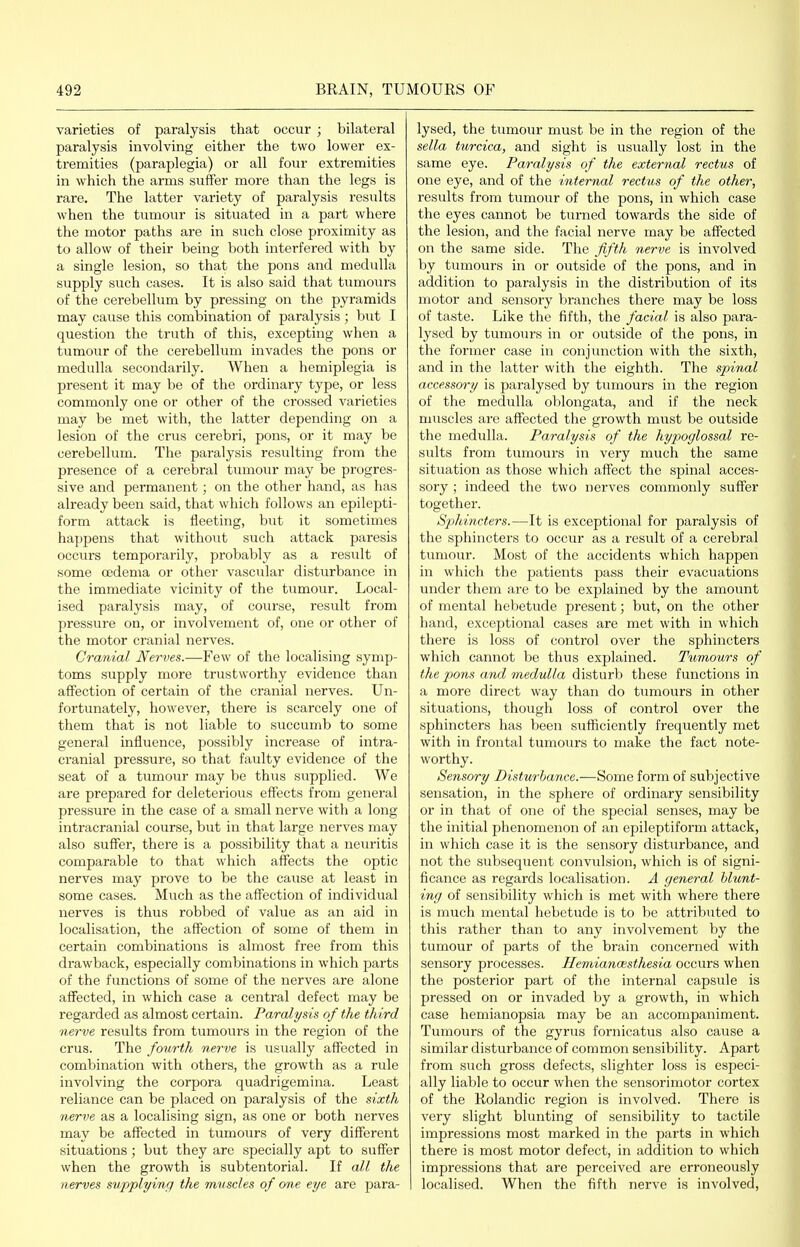 varieties of paralysis that occur ; bilateral paralysis involving either the two lower ex- tremities (paraplegia) or all four extremities in which the arms suffer more than the legs is rare. The latter variety of paralysis results when the tumour is situated in a part where the motor paths are in such close proximity as to allow of their being both interfered with by a single lesion, so that the pons and medulla supply such cases. It is also said that tumours of the cerebellum by pressing on the pyramids may cause this combination of paralysis; but I question the truth of this, excepting when a tumour of the cerebellum invades the pons or medulla secondarily. When a hemiplegia is present it may be of the ordinary type, or less commonly one or other of the crossed varieties may be met with, the latter depending on a lesion of the crus cerebri, pons, or it may be cerebellum. The paralysis resulting fi'om the presence of a cerebral tumour may be progres- sive and permanent; on the other hand, as has already been said, that which follows an epilepti- form attack is fleeting, but it sometimes happens that without such attack paresis occurs temporarily, probably as a result of some oedema or other vascular disturbance in the immediate vicinity of the tumour. Local- ised paralysis may, of course, result from pressure on, or involvement of, one or other of the motor cranial nerves. Cranial Nerves.—Few of the localising symp- toms supply more trustworthy evidence than affection of certain of the cranial nerves. Un- fortunately, however, there is scarcely one of them that is not liable to succumb to some general influence, possibly increase of intra- cranial pressure, so that faulty evidence of the seat of a tumour may be thus supplied. We are prepared for deleterious effects from general pressure in the case of a small nerve with a long intracranial course, but in that large nerves may also suffer, there is a possibility that a neuritis comparable to that which affects the optic nerves may prove to be the cause at least in some cases. Much as the affection of individual nerves is thus robbed of value as an aid in localisation, the affection of some of them in certain combinations is almost free from this drawback, especially combinations in which parts of the functions of some of the nerves are alone affected, in which case a central defect may be regarded as almost certain. Paralysis of the third nerve results from tumours in the region of the crus. The fonrth nerve is usually affected in combination with others, the growth as a rule involving the corpora quadrigemina. Least reliance can be placed on paralysis of the sixth nerve as a localising sign, as one or both nerves may be affected in tumours of very different situations; but they are specially apt to suffer when the growth is subtentorial. If all the nerves supplying the miisdes of one eye are para- lysed, the tumour must be in the region of the sella turcica, and sight is usually lost in the same eye. Paralysis of the external rectus of one eye, and of the internal rectus of the other, results from tumour of the pons, in which case the eyes cannot be tiirned towards the side of the lesion, and the facial nerve may be affected on the same side. The fifth nerve is involved by tumours in or outside of the pons, and in addition to paralysis in the distribution of its motor and sensory branches there may be loss of taste. Like the fifth, the facial is also para- lysed by tumours in or outside of the pons, in the former case in conjunction with the sixth, and in the latter with the eighth. The spinal accessory is paralysed by tinnours in the region of the medulla oblongata, and if the neck muscles are affected the growth must be outside the medulla. Paralysis of the hypoglossal re- sults from tumours in very much the same situation as those which affect the spinal acces- sory ; indeed the two nerves commonly suffer together. Sphincters.—It is exceptional for paralysis of the sphincters to occur as a result of a cerebral tumour. Most of the accidents which happen in which the patients pass their evacuations under them are to be explained by the amount of mental hebetude present; but, on the other hand, exceptional cases are met with in which there is loss of control over the sphincters which cannot be thus explained. Tumours of the pons and medulla disturb these functions in a more direct way than do tumours in other situations, though loss of control over the sphincters has been sufliciently frequently met with in frontal tumours to make the fact note- worthy. Sensory Disturbance.—Some form of subjective sensation, in the sphere of ordinary sensibility or in that of one of the special senses, may be the initial phenomenon of an epileptiform attack, in which case it is the sensory disturbance, and not the subsequent convulsion, which is of signi- ficance as regards localisation. A general blunt- ing of sensibility which is met with where there is much mental hebetude is to be attributed to this rather than to any involvement by the tumour of parts of the brain concerned with sensory processes. Hemianwsthesia occurs when the posterior part of the internal capsule is pressed on or invaded by a growth, in which case hemianopsia may be an accompaniment. Tumours of the gyrus fornicatus also cause a similar disturbance of common sensibility. Apart from such gross defects, slighter loss is especi- ally liable to occur when the sensorimotor cortex of the Rolandic region is involved. There is very slight blunting of sensibility to tactile impressions most marked in the parts in which there is most motor defect, in addition to which impressions that are perceived are erroneously localised. When the fifth nerve is involved,