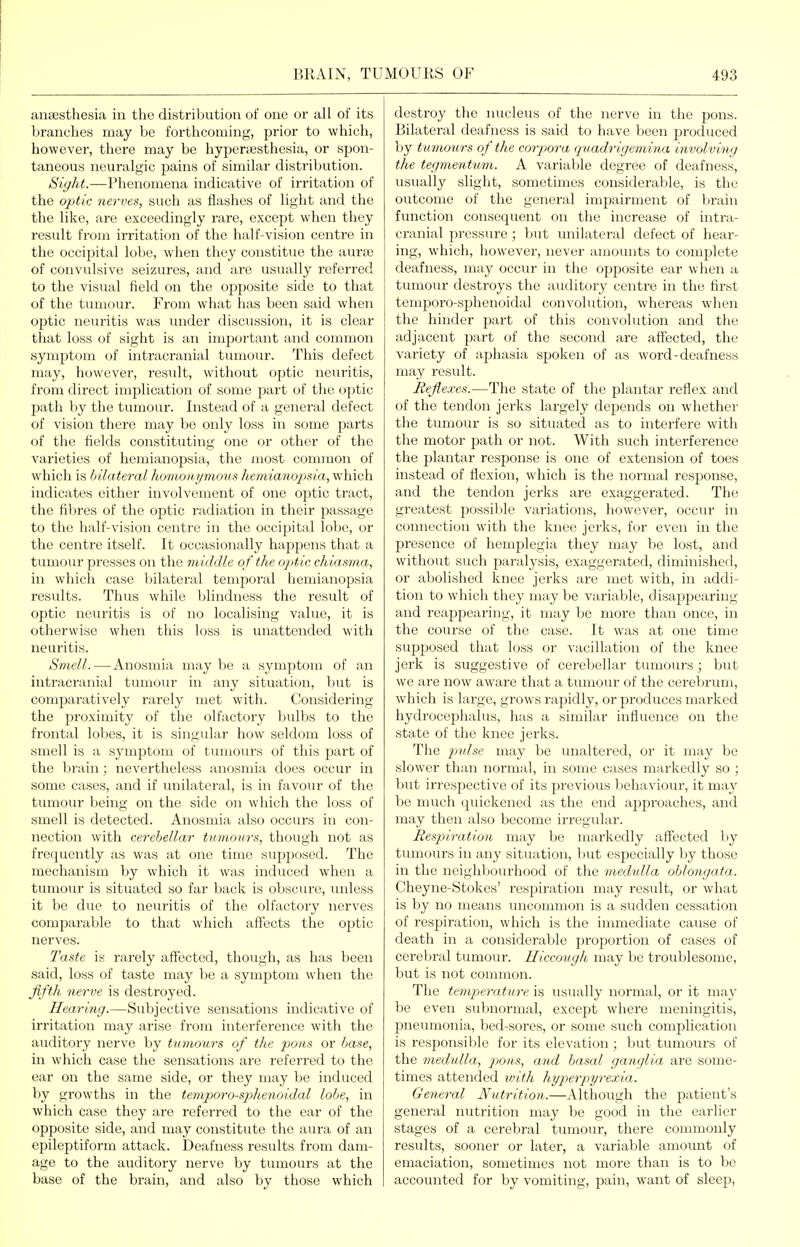 anaesthesia in the distribution of one or all of its branches may be forthcoming, prior to which, however, there may be hyperajsthesia, or spon- taneous neuralgic pains of similar distribution. Sight.—Phenomena indicative of irritation of the optic nerves, such as flashes of light and the the like, are exceedingly rare, except when they result from irritation of the half-vision centre in the occipital lobe, when they constitue the aurse of convulsive seizures, and are usually referred to the visual field on the opposite side to that of the tumour. From what has been said when optic neuritis was under discussion, it is clear tliat loss of sight is an important and common .symptom of intracranial tiunour. This defect may, however, result, without optic neuritis, from direct implication of some part of the optic path by the tumour. Instead of a general defect of vision there may be only loss in some parts of the fields constituting one or other of the varieties of hemianopsia, the most common of which is bilateral homonymous hemianopsia, which indicates either involvement of one optic tract, the fibres of the optic radiation in their passage to the half-vision centre in the occipital lobe, or the centre itself. It occasionally happens that a tumour presses on the middle of the optic chiasma, in which case bilateral temporal hemianopsia results. Thus while blindness the result of optic neuritis is of no localising value, it is otherwise when this loss is unattended with neuritis. Smell. — Anosmia may be a symptom of an intracranial tumour in any situation, but is comparatively rarely met with. Considering the proximity of the olfactory bulbs to the frontal lobes, it is singular how seldom loss of smell is a symptom of tumours of this part of the brain; ncA^ertheless anosmia does occur in some cases, and if unilateral, is in favour of the tumour being on the side on which the loss of smell is detected. Anosmia also occurs in con- nection with cerebellar tumours, though not as frequently as was at one time supposed. The mechanism by which it was induced when a tumour is situated so far back is obscure, unless it be due to neuritis of the olfactory nerves comparable to that which affects the optic nerves. Taste is rarely affected, though, as has been said, loss of taste may be a symptom when the fifth nerve is destroyed. Hearing.—Subjective sensations indicative of irritation may arise from interference with the auditory nerve by tumours of the pom or base, in which case the sensations are referred to the ear on the same side, or they may be induced by growths in the temporo-sphenoi.dal lobe, in which case they are referred to the ear of the opposite side, and may constitute the aura of an epileptiform attack. Deafness results from dam- age to the auditory nerve by tumours at the base of the brain, and also by those which destroy the nucleus of the nerve in the pons. Bilateral deafness is said to have been produced by tumours of the corpora quadrigemina involving the tegmentum. A variable degree of deafness, usually slight, sometimes considerable, is the outcome of the general impairment of brain function consequent on the increase of intra- cranial pressure; Imt unilateral defect of hear- ing, which, however, never amounts to complete deafness, may occur in the opposite ear when a tumour destroys the auditory centre in the first temporo-sphenoidal convolution, whereas when the hinder part of this convolution and the adjacent part of the second are aff'ected, the variety of aphasia spoken of as word-deafness may result. Reflexes.—The state of the plantar reflex and of the tendon jerks largely depends on whether the tumour is so situated as to interfere with the motor path or not. With such interference the plantar response is one of extension of toes instead of flexion, which is the normal response, and the tendon jerks are exaggerated. The greatest jDOssilile variations, however, occur in connection with the knee jerks, for even in the presence of hemplegia they may be lost, and without such paralysis, exaggerated, diminished, or abolished knee jerks are met with, in addi- tion to which they maybe variable, disappearing and reappearing, it may be more than once, in the course of the case. It was at one time supposed that loss or vacillation of the knee jerk is suggestive of cerebellar tumours ; but we are now aware that a tumour of the cerebrum, which is large, grows rapidly, or produces marked hydrocephalus, has a similar influence on the state of the knee jerks. The 2ndse may be unaltered, or it may be slower than normal, in some cases markedly so ; but irrespective of its previous behaviour, it may be much quickened as the end approaches, and may then also become irregidar. Respiration may be markedly aff'ected Ijy tumours in any situation, but especially by those in the neighliourhood of the medulla oblongata. Cheyne-Stolces' respiration may result, or what is by no means uncommon is a sudden cessation of respiration, which is the immediate cause of death in a considerable proportion of cases of cerebral tumour. Hiccough may be troublesome, but is not common. The temperature is usually normal, or it may be even subnormal, except where meningitis, pneumonia, bed-sores, or some such complication is responsible for its elevation ; but tumours of the medulla, pons, and basal ganglia are some- times attended ivith hyperpyrexia. General Nutrition.—vVlthough the patient's general nutrition may be good in the earlier stages of a cerebral tumour, there commonly results, sooner or later, a variable amount of emaciation, sometimes not more than is to be accounted for by vomiting, pain, want of sleep,