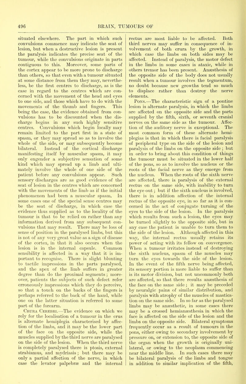 situated elsewhere. The part in which such convulsions commence may indicate the seat of lesion, but when a destructive lesion is present the paralysis indicates the precise seat of the tumour, while the convulsions originate in parts contiguous to this. Moreover, some parts of the cortex appear to be more prone to discharge than others, so that even with a tumour situated at some distance from them they may, neverthe- less, be the iirst centres to discharge, as is the case in regard to the centres which are con- cerned with the movement of the head and eyes to one side, and those which have to do with the movements of the thumb and fingers. This being the case, the evidence obtained from con- vulsions has to be discounted when the dis- charge begins in any such highly sensitive centres. Convulsions which begin locally may remain limited to the part first in a state of spasm, or they may spread so as to involve the whole of the side, or may subsequently become bilateral. Instead of the cortical discharge manifesting itself by muscular spasm, it may only engender a subjective sensation of some kind which may spread up a limb and ulti- mately involve the whole of one side of the patient before any convulsions appear. Such sensory discharges are as good evidence of the seat of lesion in the centres which are concerned with the movements of the limb as if the initial phenomenon had been a muscular spasm. In some cases one of the special sense centres may be the seat of discharge, in which case the evidence thus supplied as to the locality of the tumour is that to be relied on rather than any information derived from any subsequent con- vulsions that may result. There may be loss of sense of position in the paralysed limbs, but this is not of any very great value as a sign of disease of the cortex, in that it also occurs when the lesion is in the internal capsule. Common sensibility is affected in a way that it is im- portant to recognise. There is slight blunting to tactile impressions in the parts paralysed, and the apex of the limb suffers in greater degree than do the proximal segments; more- over, patients the subjects of such defect refer erroneously impressions which they do perceive, so that a touch on the backs of the fingers is perhaps referred to the back of the hand, while one on the latter situation is referred to some part of the forearm. Crura Cerebri.—The evidence on which we rely for the localisation of a tumour in the crus is alternate hemiplegia characterised by affec- tion of the limbs, and it may be the lower part of the face on the opposite side, while the muscles supplied by the third nerve are paralysed on the side of the lesion. When the third nerve is completely paralysed there is ptosis, external strabismus, and mydriasis; but there may be only a partial affection of the nerve, in which case the levator palpebrse and the internal rectus are most liable to be affected. Both third nerves may suffer in consequence of in- volvement of both crura by the growth, in which case the limbs on both sides may be affected. Instead of paralysis, the motor defect in the limbs in some cases is ataxic, while in others tremor has been present. Ansesthesia of the opposite side of the body does not usually result when a tumour involves the tegmentum, no doubt because new growths tend so much to displace rather than destroy the nerve elements. Pons.—The characteristic sign of a pontine lesion is alternate paralysis, in which the limbs are affected on the opposite side and the parts supplied by the fifth, sixth, or seventh cranial nerves on the same side as the tumour. Affec- tion of the auditory nerve is exceptional. The most common form of these alternate hemi- plegias is that in which there is facial paralysis of peripheral type on the side of the lesion and paralysis of the limbs on the opposite side ; but in order to bring about this coiadition of things the tumour must be situated in the lower half of the pons, so as to involve the nucleus or the roots of the facial nerve as they emerge from the nucleus. When the roots of the sixth nerve are affected, there is paralysis of the external rectus on the same side, with inability to turn the eye out; but if the sixth nucleus is involved, there is in addition affection of the internal rectus of the opposite eye, in so far as it is con- cerned in the act of conjugate turning of the eyes to the side of the lesion. In the paralysis which results from such a lesion, the eyes may be turned slightly to the opposite side, but in any case the patient is unable to turn them to the side of the lesion. Although affected in this way, the internal rectus usually retains its power of acting with its fellow on convergence. When a tumour irritates instead of destroying the sixth nucleus, spasm of the muscles may turn the eyes towards the side of the lesion. In the event of the fifth nerve being affected, its sensory portion is more liable to suffer than is its motor division, but not uncommonly both are affected, so that there results antesthesia of the face on the same side ; it may be preceded by neuralgic pains of similar distribution, and paralysis with atrophy of the muscles of mastica- tion on the same side. In so far as the paralysed limbs may be ansesthetic, in some cases there may be a crossed hemiansesthesia in which the face is affected on the side of the lesion and the limbs on the opposite side. Bilateral symptoms frequently occur as a result of tumours in the pons, either owing to secondary involvement by pressure on, or extension to, the opposite side of the organ when the growth is originally uni- lateral, or owing to the neoplasm commencing near the middle line. In such cases there may be bilateral paralysis of the limbs and tongue in addition to similar implication of the fifth,
