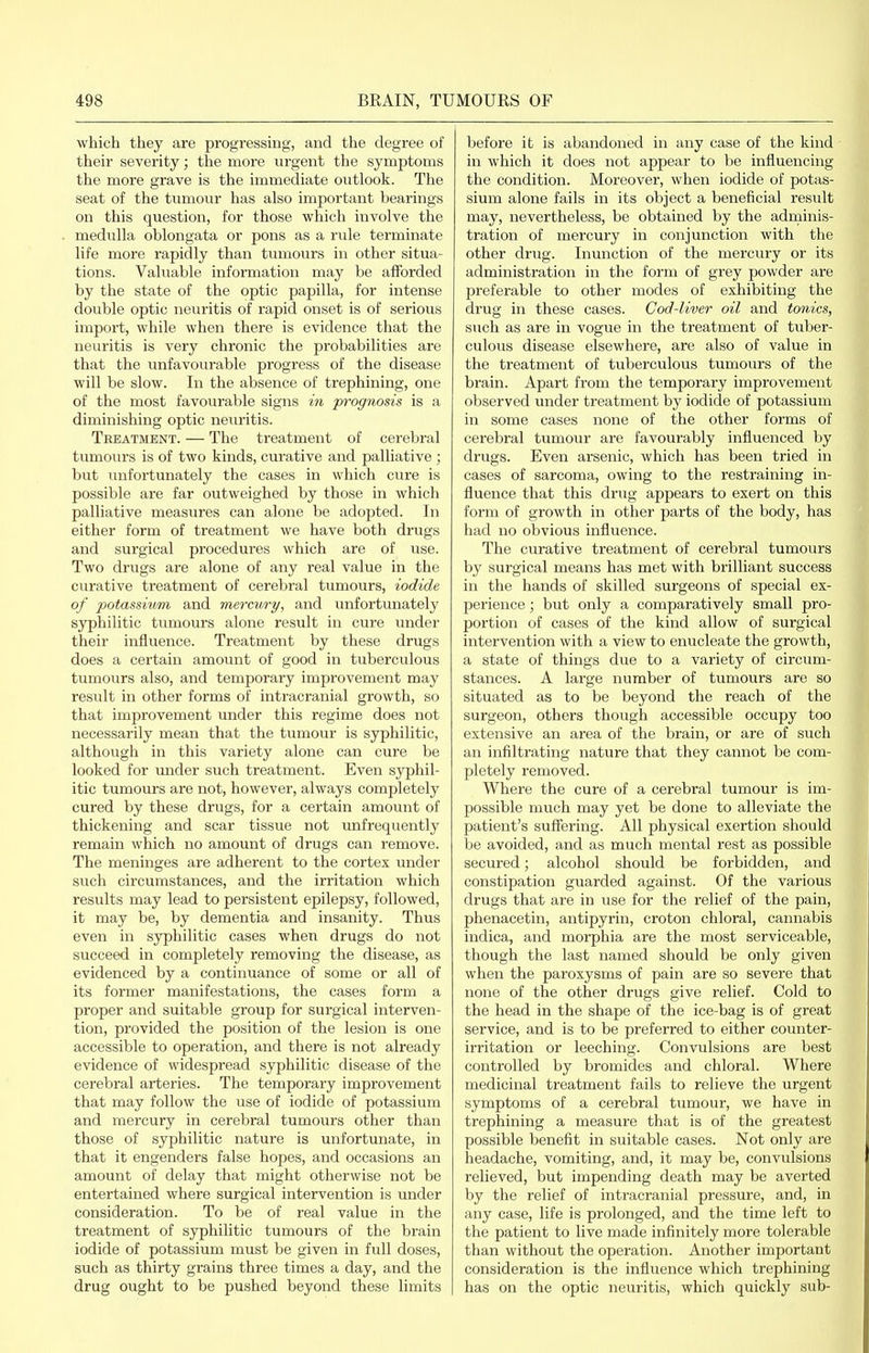 which they are progressing, and the degree of their severity; the more urgent the symptoms the more grave is the immediate outlook. The seat of the tumour has also important bearings on this question, for those which involve the medulla oblongata or pons as a rule terminate life more rapidly than tumours in other situa- tions. Valuable information may be afforded by the state of the optic papilla, for intense double optic neuritis of rapid onset is of serious import, while when there is evidence that the neuritis is very chronic the probabilities are that the unfavourable progress of the disease will be slow. In the absence of trephining, one of the most favourable signs in prognosis is a diminishing optic neuritis. Treatment. — The treatment of cerebral tumours is of two kinds, curative and palliative ; but unfortunately the cases in which cure is possible are far outweighed by those in which palliative measures can alone be adopted. In either form of treatment we have both drugs and surgical procedures which are of use. Two drugs are alone of any real value in the curative treatment of cerebral tumours, iodide of potassium and mercury, and unfortunately syphilitic tumours alone result in cure under their influence. Treatment by these drugs does a certain amount of good in tuberculous tumours also, and temporary improvement may result in other forms of intracranial growth, so that improvement under this regime does not necessarily mean that the tiimour is syphilitic, although in this variety alone can cure be looked for under such treatment. Even syphil- itic tumours are not, however, always completely cured by these drugs, for a certain amount of thickening and scar tissue not unfrequently remain which no amount of drugs can remove. The meninges are adherent to the cortex under such circumstances, and the irritation which results may lead to persistent epilepsy, followed, it may be, by dementia and insanity. Thus even in syphilitic cases when drugs do not succeed in completely removing the disease, as evidenced by a continuance of some or all of its former manifestations, the cases form a proper and suitable group for surgical interven- tion, provided the position of the lesion is one accessible to operation, and there is not already evidence of widespread syphilitic disease of the cerebral arteries. The temporary improvement that may follow the use of iodide of potassium and mercury in cerebral tumours other than those of syphilitic nature is unfortunate, in that it engenders false hopes, and occasions an amount of delay that might otherwise not be entertained where surgical intervention is under consideration. To be of real value in the treatment of syphilitic tumours of the brain iodide of potassium must be given in full doses, such as thirty grains three times a day, and the drug ought to be pushed beyond these limits before it is abandoned in any case of the kind in which it does not appear to be influencing the condition. Moreover, when iodide of potas- sium alone fails in its object a beneficial result may, nevertheless, be obtained by the adminis- tration of mercury in conjunction with the other drug. Inunction of the mercury or its administration in the form of grey powder are preferable to other modes of exhibiting the drug in these cases. Cod-liver oil and tonics, such as are in vogue in the treatment of tuber- culous disease elsewhere, are also of value in the treatment of tuberculous tumours of the brain. Apart from the temporary improvement observed under treatment by iodide of potassium in some cases none of the other forms of cerebral tumour are favourably influenced by drugs. Even arsenic, which has been tried in cases of sarcoma, owing to the restraining in- fluence that this drug appears to exert on this form of growth in other parts of the body, has had no obvious influence. The curative treatment of cerebral tumours by surgical means has met with brilliant success in the hands of skilled surgeons of special ex- perience ; but only a comparatively small pro- portion of cases of the kind allow of surgical intervention with a view to enucleate the growth, a state of things due to a variety of circum- stances. A large number of tumours are so situated as to be beyond the reach of the surgeon, others though accessible occupy too exteiisive an area of the brain, or are of such an infiltrating nature that they cannot be com- pletely removed. Where the cure of a cerebral tumour is im- possible much may yet be done to alleviate the patient's suffering. All physical exertion should be avoided, and as much mental rest as possible secured; alcohol should be forbidden, and constipation guarded against. Of the various drugs that are in use for the relief of the pain, phenacetin, antipyrin, croton chloral, cannabis indica, and morphia are the most serviceable, though the last named should be only given when the paroxysms of pain are so severe that none of the other drugs give relief. Cold to the head in the shape of the ice-bag is of great service, and is to be preferred to either counter- irritation or leeching. Convulsions are best controlled by bromides and chloral. Where medicinal treatment fails to relieve the urgent symptoms of a cerebral tumour, we have in trephining a measure that is of the greatest possible benefit in suitable cases. Not only are headache, vomiting, and, it may be, convulsions relieved, but impending death may be averted by the relief of intracranial pressure, and, in any case, life is prolonged, and the time left to the patient to live made infinitely more tolerable than without the operation. Another important consideration is the inflvience which trephining has on the optic neuritis, which quickly sub-