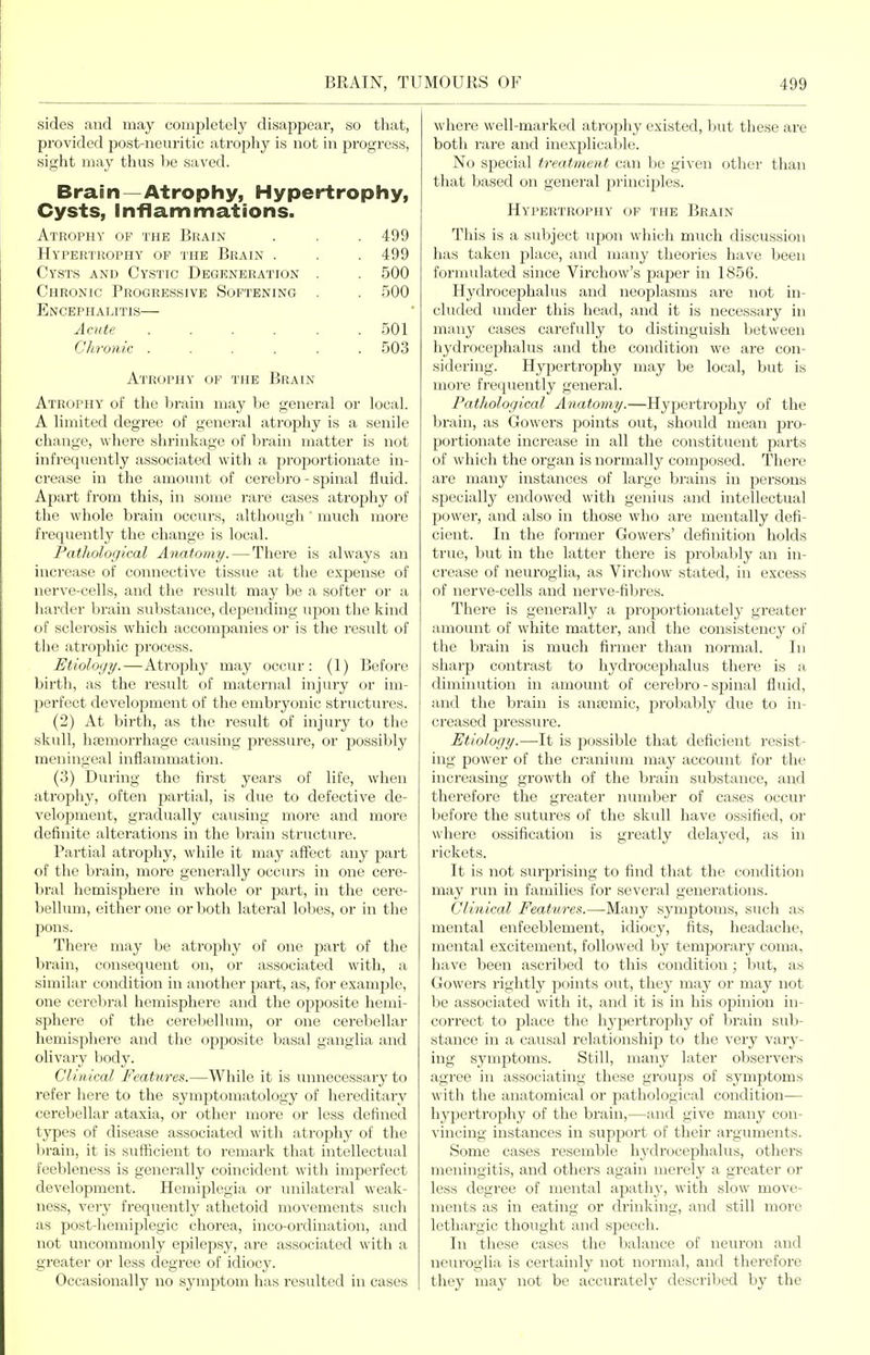 sides and may completely disappear, so that, provided post-neiiritic atrophy is not in progress, sight may thus 1)6 saved. Brain—Atrophy, Hypertrophy, Cysts, Inflammations. Atrophy of the Brain . . . 499 Hypertrophy of the Brain . . . 499 Cysts and Cystic Degeneration . . 500 Chronic Progressive Softening . . 500 Encephalitis— Acute 501 Chronic ...... 503 Atrophy of the Brain Atrophy of the brain may be general or local. A limited degree of general atrophy is a senile change, where shrinkage of brain matter is not infrequently associated with a proportionate in- crease in the amount of cerebro - spinal fluid. Apart from this, in some rare cases atrophy of the whole brain occurs, although much more frequently the change is local. Pathological Anatomy.—There is always an increase of connective tissue at the expense of nerve-cells, and the result may be a softer or a liarder brain substance, depending upon the kind of sclerosis which accompanies or is the result of the atrophic process. Etiology.—Atrophy may occur: (1) Before birth, as the result of maternal injury or im- perfect development of the embryonic structures. (2) At birth, as the result of injury to the skull, liEemorrhage causing pressure, or possibly meningeal inflammation. (3) During the first years of life, when atrophy, often partial, is due to defective de- velopment, gradually causing more and more definite alterations in the brain structure. Partial atrophy, while it may affect any part of the brain, more generally occurs in one cere- l)ral hemisphere in whole or part, in the cere- bellum, either one or both lateral lobes, or in the ])ons. There may be atrophy of one part of the l)rain, consequent on, or associated with, a similar condition in another part, as, for example, one cerebral hemisphere and the opposite hemi- sphere of the cereliellum, or one cerebellar hemisphere and the opposite basal ganglia and olivary body. Clinical Features.—While it is unnecessary to refer here to the symptomatology of hereditary cerebellar ataxia, or other more or less defined types of disease associated with atrophy of the l)rain, it is sufficient to remark that intellectual feol)leness is generally coincident with imperfect development. Hemiplegia or vmilateral weak- ness, very freqiiently athetoid movements such ;is post-hemiplegic chorea, inco-ordination, and not uncommonly epilepsy, are associated with a greater or less degree of idiocj'. Occasionally no symptom has resulted in cases where well-marked atrophy existed, but these are both rare and inexplicable. No special treatment can be given other than that based on general principles. Hypertrophy op the Brain This is a subject upon which much discussion has taken j)lace, and many theories have been formulated since Virchow's paper in 1856. Hydrocephalus and neoplasms are not in- cluded under this head, and it is necessary in many cases carefully to distinguish between hydrocephalus and the condition we are con- sidering. Hypertrophy may be local, but is more frequently general. Pathological Anatomy.—Hypertrophy of the brain, as Gowers points out, should mean ^vo- portionate increase in all the constituent parts of which the organ is normally composed. There are many instances of large brains in persons specially endowed with genius and intellectual power, and also in those who are mentally defi- cient. In the former Gowers' definition holds true, but in the latter there is probably an in- crease of neuroglia, as Virchow stated, in excess of nerve-cells and nerve-fibres. There is generally a proportionately greater amount of white matter, and the consistency of the brain is much firmer than normal. In sharp contrast to hydrocephalus there is a diminution in amount of cerebro - spinal fluid, and the brain is anfemic, probably due to in- creased pressure. Etiology.—-It is possible that deficient resist- ing power of the cranium may account for the increasing growth of the brain substance, an,d therefore the greater number of cases occur before the sutures of the skull have ossified, or where ossification is greatly delayed, as in rickets. It is not surprising to find that the condition may run in families for several generations. Clinical Features.—Many symptoms, such as mental enfeeblement, idiocy, fits, headache, mental excitement, followed by temporary coma, have been ascribed to this condition; but, as Gowers rightly jaoints out, they may or may not be associated with it, and it is in his opinion in- correct to place the hypertrophy of brain sub- stance in a causal relationship to the very vary- ing symptoms. Still, many later observers agree in associating these groups of symptoms with the anatomical or pathological condition— hypertrophy of the brain,—and give many con- vincing instances in support of their arguments. Some cases resemble hydrocephalus, others meningitis, and others again merely a greater or less degree of mental apathy, with slow move- ments as in eating or drinking, and still more lethargic thought and sjDcech. In these cases the balance of neuron and neuroglia is certainly not normal, and therefore they may not be accurately described by the