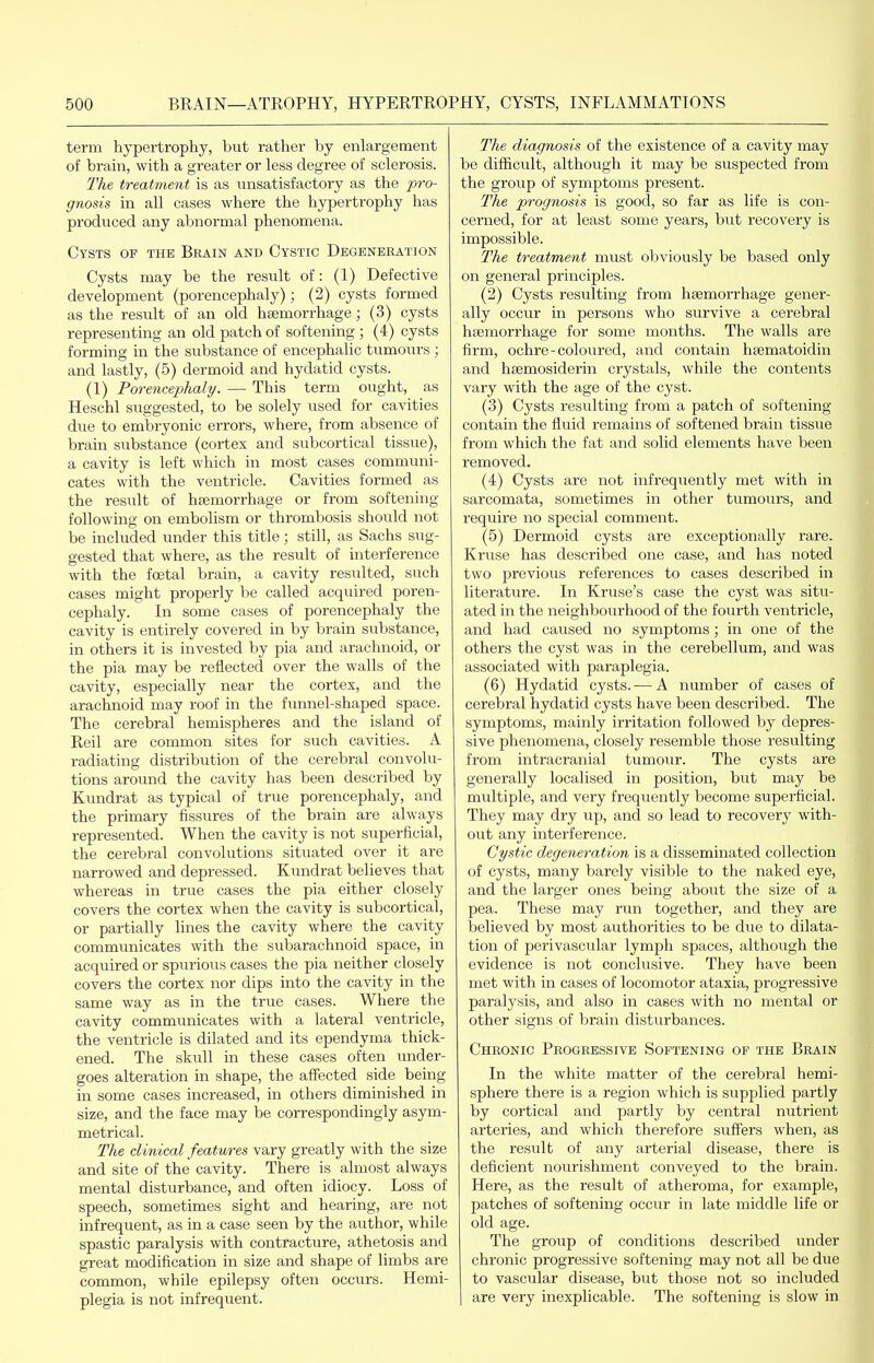 term hypertrophy, but rather by enlargement of brain, with a greater or less degree of sclerosis. The treatment is as unsatisfactory as the pro- gnosis in all cases where the hypertrophy has produced any abnormal phenomena. Cysts op the Brain and Cystic Degeneration Cysts may be the result of: (1) Defective development (porencephaly); (2) cysts formed as the result of an old hsemorrhage; (3) cysts representing an old patch of softening ; (4) cysts forming in the substance of encephalic tumours ; and lastly, (5) dermoid and hydatid cysts. (1) Porencephaly. — This term ought, as Heschl suggested, to be solely used for cavities due to embryonic errors, where, from absence of brain substance (cortex and subcortical tissue), a cavity is left which in most cases communi- cates with the ventricle. Cavities formed as the result of htemorrhage or from softening following on embolism or thrombosis should not be included under this title; still, as Sachs sug- gested that where, as the result of interference with the foetal brain, a cavity resulted, such cases might properly be called acquired poren- cephaly. In some cases of porencephaly the cavity is entirely covered in by brain substance, in others it is invested by pia and arachnoid, or the pia may be reflected over the walls of the cavity, especially near the cortex, and the arachnoid may roof in the funnel-shaped space. The cerebral hemispheres and the island of Reil are common sites for such cavities. A radiating distribution of the cerebral convolu- tions around the cavity has been described by Kundrat as typical of true porencephaly, and the primary fissures of the brain are always represented. When the cavity is not superficial, the cerebral convolutions situated over it are narrowed and depressed. Kundrat believes that whereas in true cases the pia either closely covers the cortex when the cavity is subcortical, or partially lines the cavity where the cavity communicates with the subarachnoid space, in acquired or spurious cases the pia neither closely covers the cortex nor dips into the cavity in the same way as in the true cases. Where the cavity communicates with a lateral ventricle, the ventricle is dilated and its ependyma thick- ened. The skull in these cases often under- goes alteration in shape, the affected side being in some cases increased, in others diminished in size, and the face may be correspondingly asym- metrical. The clinical features vary greatly with the size and site of the cavity. There is almost always mental disturbance, and often idiocy. Loss of speech, sometimes sight and hearing, are not infrequent, as in a case seen by the author, while spastic paralysis with contracture, athetosis and great modification in size and shape of limbs are common, while epilepsy often occurs. Hemi- plegia is not infrequent. The diagnosis of the existence of a cavity may be difficult, although it may be suspected from the group of symptoms present. The prognosis is good, so far as life is con- cerned, for at least some years, but recovery is impossible. The treatment must obviously be based only on general principles. (2) Cysts resulting from haemorrhage gener- ally occur in persons who survive a cerebral hfemorrhage for some months. The walls are firm, ochre-coloured, and contain hsematoidin and hsemosiderin crystals, while the contents vary with the age of the cyst. (3) Cysts resulting from a patch of softening- contain the fluid remains of softened brain tissue from which the fat and solid elements have been removed. (4) Cysts are not infrequently met with in sarcomata, sometimes in other tumours, and require no special comment. (5) Dermoid cysts are exceptionally rare. Kruse has described one case, and has noted two previous references to cases described in literature. In Kruse's case the cyst was situ- ated in the neighbourhood of the fourth ventricle, and had caused no symptoms; in one of the others the cyst was in the cerebellum, and was associated with paraplegia. (6) Hydatid cysts. — A number of cases of cerebral hydatid cysts have been described. The symptoms, mainly irritation followed by depres- sive phenomena, closely resemble those resulting from intracranial tumour. The cysts are generally localised in position, but may be multiple, and very frequently become superficial. They may dry up, and so lead to recovery with- out any interference. Cystic degeneration is a disseminated collection of cysts, many barely visible to the naked eye, and the larger ones being about the size of a pea. These may run together, and they are believed by most authorities to be due to dilata- tion of perivascular lymph spaces, although the evidence is not conclusive. They have been met with in cases of locomotor ataxia, progressive paralysis, and also in cases with no mental or other signs of brain disturbances. Chronic Progressive Softening of the Brain In the white matter of the cerebral hemi- sphere there is a region which is supplied partly by cortical and partly by central nutrient arteries, and which therefore suffers when, as the result of any arterial disease, there is deficient nourishment conveyed to the brain. Here, as the result of atheroma, for example, patches of softening occur in late middle life or old age. The group of conditions described under chronic progressive softening may not all be due to vascular disease, but those not so included are very inexplicable. The softening is slow in