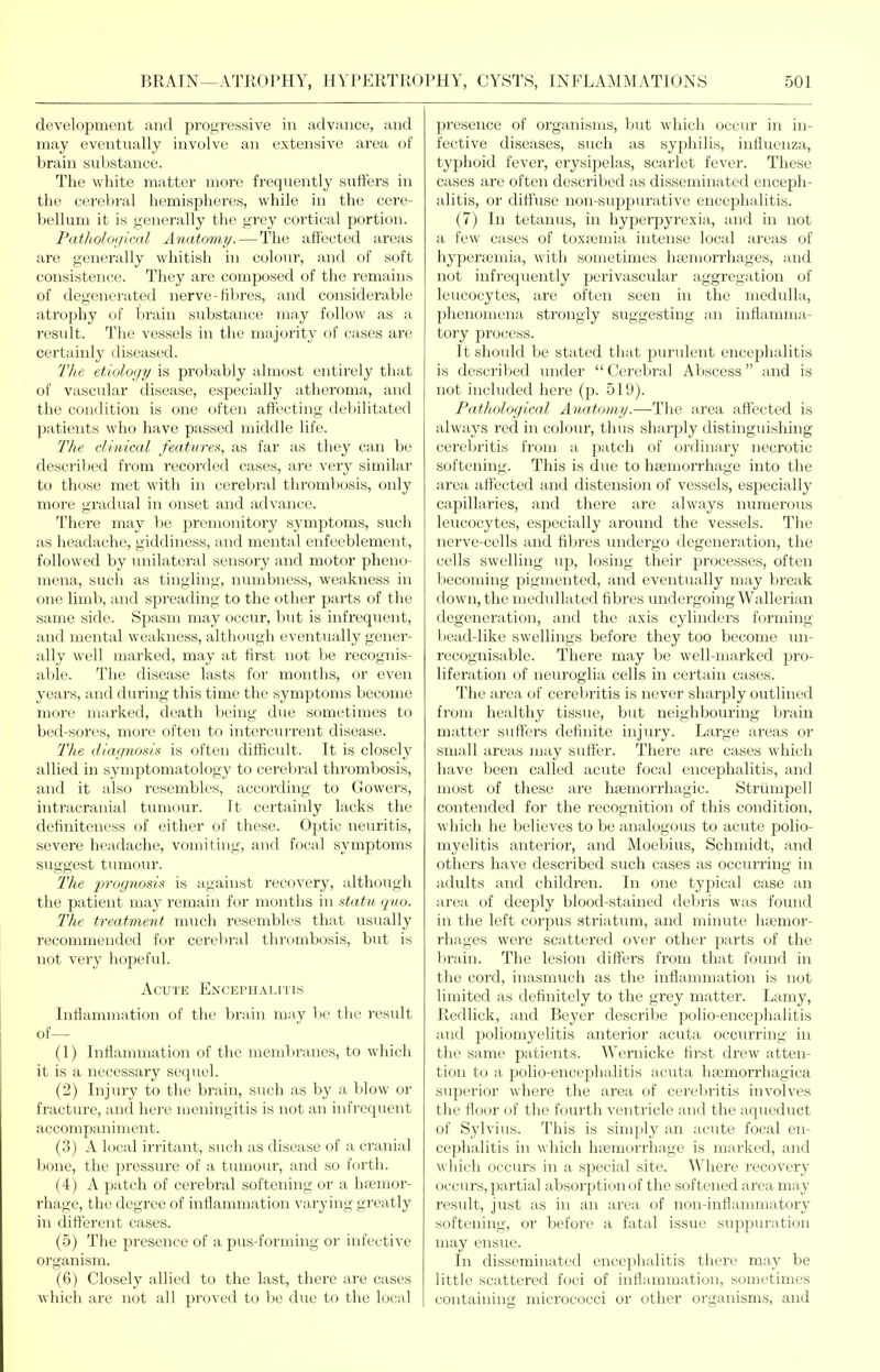 development and progressive in advance, and may eventually involve an extensive area of brain substance. The white matter more frequently sufters in the cerebral hemispheres, while in the cere- bellum it is generally the grey cortical portion. PatJhoIoijiml Anatomy.—The affected areas are generally whitish in colour, and of soft consistence. They are composed of the remains of degenerated nerve-fibres, and considerable atrophy of brain substance may follow as a result. The vessels in the majority of cases are certainly diseased. The etiology is probably almost entirely that of vascular disease, especially atheroma, and the condition is one often affecting debilitated patients who have passed middle life. The clinical features, as far as they can be described from recorded cases, are very similar to those met with in cerebral thrombosis, only more gradual in onset and advance. There may be premonitory symptoms, such as headache, giddiness, and mental enfeeblement, followed by unilateral sensory and motor pheno- mena, such as tingling, numbness, weakness in one limb, and spreading to the other parts of the same side. Spasm may occur, but is infrequent, and mental weakness, although eventually gener- ally well marked, may at first not be recognis- able. The disease lasts for months, or even years, and during this time the symptoms become more marked, death being due sometimes to bed-sores, more often to intercurrent disease. The diagnosis is often dilficult. It is closely allied in symptomatology to cerebral thrombosis, and it also resembles, according to Gowers, intracranial tumour. It certainly lacks the definiteness of either of these. Optic neuritis, severe headache, vomiting, and focal symptoms suggest tumour. T'he prognosis is against recovery, although the patient may remain for months in statu quo. The treatment much resembles that usually recommended for cerebral thrombosis, but is not very hopeful. Acute Encephalitis Inflammation of the brain mav Ije the residt of— (1) Inflannnation of tiie membranes, to whicli it is a necessary sequel. (2) Injury to the brain, such as by a blow or fracture, and here meningitis is not an infrequent accompaniment. (3) A local irritant, such as disease of a cranial bone, the pressure of a tumour, and so forth. (4) A patch of cerebral softening or a luemor- rhage, the degree of inflammation varying greatly in different cases. (5) The presence of a pus-forming or infective oi'ganism. (6) Closely allied to the last, there are cases which are not all proved to be due to the local presence of organisms, but which occur in in- fective diseases, such as sypliilis, influenza, typhoid fever, erysipelas, scarlet fever. These cases are often described as disseminated enceph- alitis, or difl'use non-suppurative encephalitis. (7) In tetanus, in hyperpyrexia, and in not a few cases of toxtemia intense local areas of hyperjemia, with sometimes hasmorrhages, and not infrequently perivascular aggregation of leucocytes, are often seen in the medulla, phenomena strongly suggesting im inflamma- tory process. It should be stated that purulent encephalitis is described under  Cerebral Abscess and is not included here (p. 519). Pathological Anatomy.—The area affected is always red in colour, thus sharply distinguishing cercbritis from a patch of ordinary necrotic softening. This is due to hsemorrhage into the area affected and distension of vessels, especially capillaries, and there are always numerous leucocytes, especially around the vessels. The nerve-cells and fibres undergo degeneration, the cells swelling up, losing their processes, often becoming pigmented, and eventually may break down, the medullated fibres undergoing Wallerian degeneration, and the axis cylinders forming l)ead-like swellings before they too become un- recognisable. There may be well-marked pro- liferation of neuroglia cells in certain cases. The area of cerebritis is never sharply outlined from healthy tissue, but neighbouring brain matter suffers definite injury. Large areas or small areas may suffer. There are cases which have been called acute focal encephalitis, and most of these are hEemorrhagic. Striimpell contended for the recognition of this condition, which he believes to be analogous to acute jjolio- myelitis anterior, and Moebius, Schmidt, and others have described such cases as occurring in adults and children. In one typical case an area of deeply blood-stained debris was found in the left corpus striatum, and minute ha3mor- rhages were scattered over other parts of the brain. The lesion diffei's from that found in the cord, inasmuch as the inflammation is not limited as definitely to the grey matter. Lamy, Redlick, and Beyer desci'ibe polio-encephalitis and poliomyelitis anterior acuta occiuTing in the same patients. Wernicke first drew atten- tion to a polio-encephalitis acuta hfemorrhagica superior where the area of cerebritis involves the floor of the fourth A'entricle and the aqueduct of Sylvius. This is simply an acute focal en- cephalitis in which hfemorrliage is marked, and which occurs in a special site. Where recovery occurs, partial absorption of the softened area may result, just as in an area of non-inflammatory softening, or before a fatal issue suppuration may ensue. In disseminated encephalitis there may be little scattered foci of inflammation, sometimes containing micrococci or other organisms, and