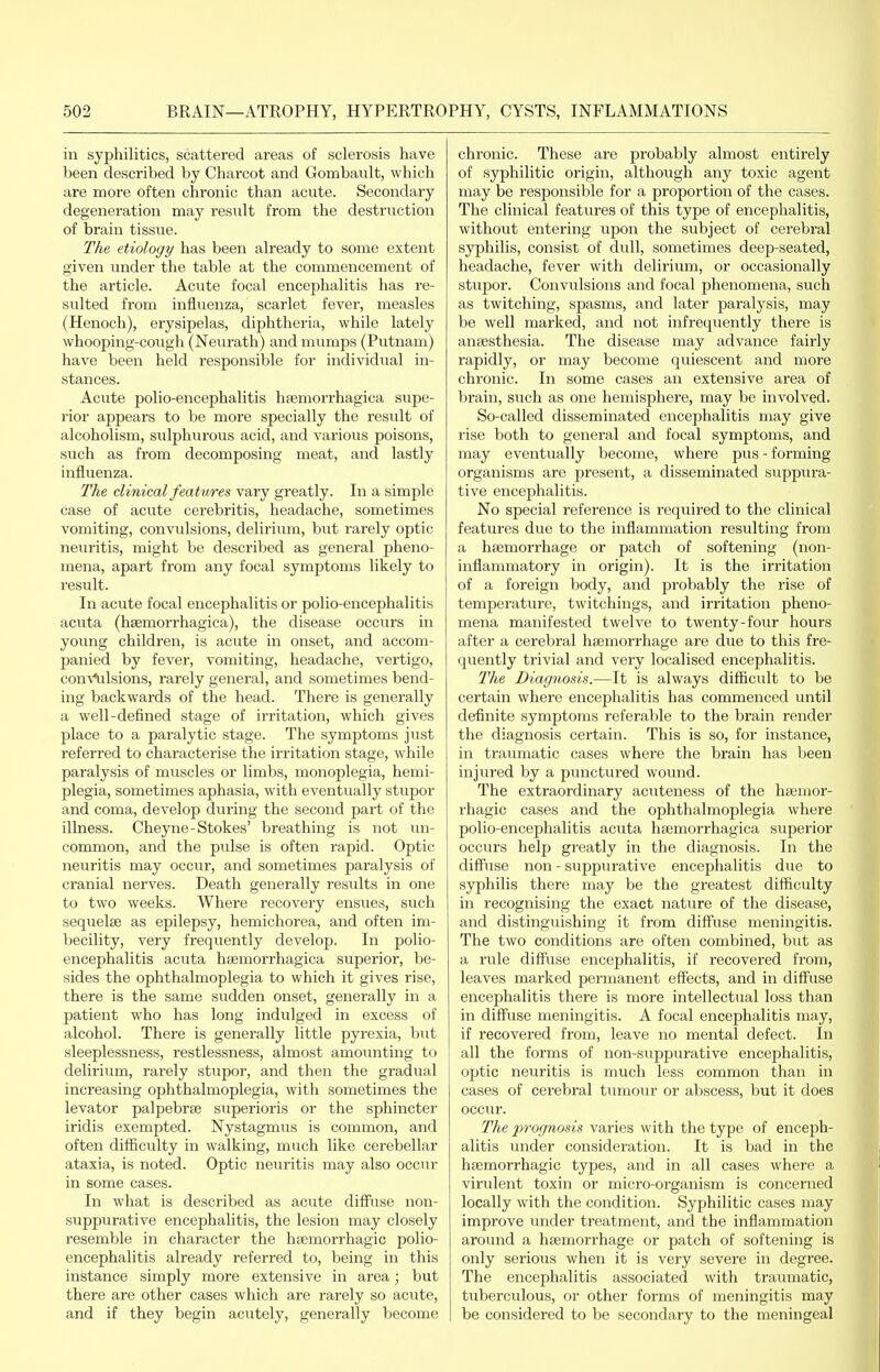 in syphilitics, scattered areas of sclerosis have been described by Charcot and Gombault, which are more often chronic than acute. Secondary degeneration may result from the destruction of brain tissue. The etiology has been already to some extent given under the table at the commencement of the article. Acute focal encephalitis has re- sulted from influenza, scarlet fever, measles (Henoch), erysipelas, diphtheria, while lately whooping-cough (Neurath) and mumps (Putnam) have been held responsible for individual in- stances. Acute polio-encephalitis hsemorrhagica supe- rior appears to be more specially the result of alcoholism, sulphurous acid, and various poisons, such as from decomposing meat, and lastly influenza. The clinical features vary greatly. In a simple case of acute cerebritis, headache, sometimes vomiting, convulsions, delirium, but rarely optic neuritis, might be described as general pheno- mena, apart from any focal symptoms likely to result. In acute focal encephalitis or polio-encephalitis acuta (hsemorrhagica), the disease occurs in young children, is acute in onset, and accom- panied by fever, vomiting, headache, vertigo, con^'^lsions, rarely general, and sometimes bend- ing backwards of the head. There is generally a well-defined stage of irritation, which gives place to a paralytic stage. The symptoms just referred to characterise the irritation stage, while paralysis of muscles or limbs, monoplegia, hemi- plegia, sometimes aphasia, with eventually stupor and coma, develop during the second part of the illness. Cheyne-Stokes' breathing is not un- common, and the pulse is often rapid. Optic neuritis may occur, and sometimes paralysis of cranial nerves. Death generally results in one to two weeks. Where recovery ensues, such sequelae as epilepsy, hemichorea, and often im- becility, very frequently develop. In polio- encephalitis acuta hsemorrhagica superior, be- sides the ophthalmoplegia to which it gives rise, there is the same svidden onset, generally in a patient who has long indulged in excess of alcohol. There is generally little pyrexia, but sleeplessness, restlessness, almost amounting to delirium, rarely stupor, and then the gradual increasing ophthalmoplegia, with sometimes the levator palpebrte superioris or the sphincter iridis exempted. Nystagmus is common, and often difficulty in walking, much like cerebellar ataxia, is noted. Optic neuritis may also occur in some cases. In what is described as acute diffuse non- suppurative encephalitis, the lesion may closely resemble in character the hEcmorrhagic polio- encephalitis already referred to, being in this instance simply more extensive in area; but there are other cases which are rarely so acute, and if they begin acutely, generally become chronic. These are probably almost entirely of syphilitic origin, although any toxic agent may be responsible for a proportion of the cases. The clinical features of this type of encephalitis, without entering upon the subject of cerebral syphilis, consist of dull, sometimes deep-seated, headache, fever with delirium, or occasionally stupor. Convulsions and focal phenomena, such as twitching, spasms, and later paralysis, may be well marked, and not infrequently there is ancBsthesia. The disease may advance fairly rapidly, or may become quiescent and more chronic. In some cases an extensive area of brain, such as one hemisphere, may be involved. So-called disseminated encephalitis may give rise both to general and focal symptoms, and may eventually become, where pus - forming organisms are present, a disseminated suppura- tive encephalitis. No special reference is required to the clinical features due to the inflammation resulting from a hsemorrhage or patch of softening (non- inflammatory in origin). It is the irritation of a foreign body, and probably the rise of temperature, twitchings, and irritation pheno- mena manifested twelve to twenty-four hours after a cerebral haemorrhage are due to this fre- quently trivial and very localised encephalitis. The Diagnosis.—It is always difficult to be certain where encephalitis has commenced until definite symptoms referable to the brain render the diagnosis certain. This is so, for instance, in traumatic cases where the brain has lieen injured by a punctured wound. The extraordinary acuteness of the hsemor- rhagic cases and the ophthalmoplegia where polio-encephalitis acuta hsemorrhagica superior occurs help greatly in the diagnosis. In the diffuse non - suppurative encephalitis due to syphilis there may be the greatest difficulty in recognising the exact nature of the disease, and distinguishing it from diffuse meningitis. The two conditions are often combined, but as a rule diffuse encephalitis, if recovered from, leaves marked permanent effects, and in diff'use encephalitis there is more intellectual loss than in diffuse meningitis. A focal encephalitis may, if recovered from, leave no mental defect. In all the forms of non-suppurative encephalitis, optic neuritis is much less common than in cases of cerebral tumour or abscess, but it does occur. The prognosis varies with the type of enceph- alitis under consideration. It is bad in the hsemorrhagic types, and in all cases where a virulent toxin or micro-organism is concerned locally with the condition. Syphilitic cases may improve under treatment, and the inflammation around a haemorrhage or patch of softening is only serious when it is very severe in degree. The encephalitis associated with traumatic, tuberculous, or other forms of meningitis may be considered to be secondary to the meningeal