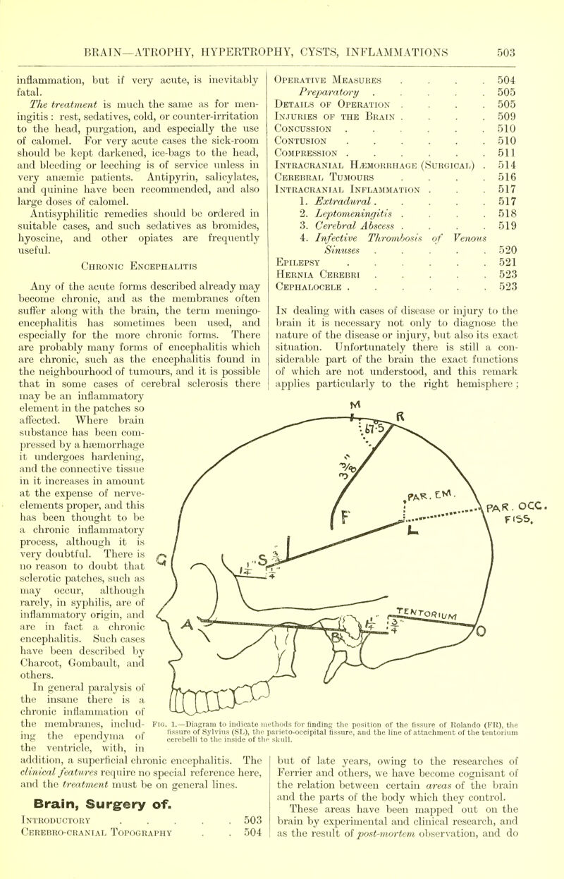 inflammation, but if very acute, is inevitably fatal. The treatment is much the same as for men- ingitis : rest, sedatives, cold, or coiuiter-irritation to the head, purgation, and especially the use of calomel. For very acute cases the sick-i-oom should be kept darkened, ice-bags to the head, and bleeding or leeching is of service Tinless in very antemic patients. Antipyrin, salicylates, and quinine have been recommended, and also large doses of calomel. Antisyphilitic remedies should be ordered in suitable cases, and such sedatives as bromides, hyoscine, and other opiates are frequently useful. Chronic Encephalitis Any of the acute forms described already may become chronic, and as the membranes often suffer along with the brain, the term meningo- encephalitis has sometimes been used, and especially for the more chronic foi-ms. There are probably many forms of encephalitis which are chronic, such as the encephalitis found in the neighbourhood of tumours, and it is possible that in some cases of cerebral sclerosis there may be an inflammatory element in the patches so affected. Where brain substance has been com- pressed by a hjemorrhage it undergoes hardening, and the connective tissue in it increases in amount at the expense of nerve- elements proper, and this has been thought to be a chronic inflammatory process, although it is very doubtful. There is no reason to doubt that sclerotic patches, such as may occur, although rarely, in syphilis, are of inflammatory origin, and are in fact a chronic encephalitis. Such cases have been described by Charcot, Gombault, and others. In general paralysis of the insane there is a chronic inflammation of the membranes, includ- ing the ependyma of the ventricle, with, in addition, a superficial chronic encephalitis. The clinical features require no special reference here, and the treatment must lie on general lines. Operative Measures .... 504 Preparatory ..... 505 Details op Operation .... 505 Injuries of the Brain .... 509 Concussion . . . . . .510 Contusion . . . . . .510 Compression . . . . . .511 Intracranial Hemorrhage (Surgical) . 514 Cerebral Tumours . . . .516 Intracranial Inflammation . . . 517 1. Extradthral. . . . .517 2. Leptomeningitis . . . .518 3. Cerebral Abscess . . . .519 4. Infective Thrombosis of Venous Sinuses . . . . .520 Epilepsy ...... 521 Hernia Cerebri ..... 523 Cephalocele ...... 523 In dealing with cases of disease or injury to the brain it is necessary not only to diagnose the nature of the disease or injury, but also its exact situation. Unfortunately there is still a con- siderable part of the brain the exact functions of which are not understood, and this remark applies particularly to the right hemisphere; PAR. OCC. Fio. 1.—Diagram to indicate i lissure of Sylvius (SL), tin cerebelli to tho inside of tl Brain, Surgery of. Introductory Cerebro-cranial Topography 503 504 nethods for finding the position of the fissure of Rolando (PR), the : parieto-occipital fissure, and the line of attachment of the tentorium ifi skull. Init of late years, owing to the researches of Ferrier and others, we have become cognisant of the relation between certain areas of the brain and the parts of the body which they control. These areas have been ma|3ped out on the brain by experimental and clinical research, and as the result of post-mortem observation, and do