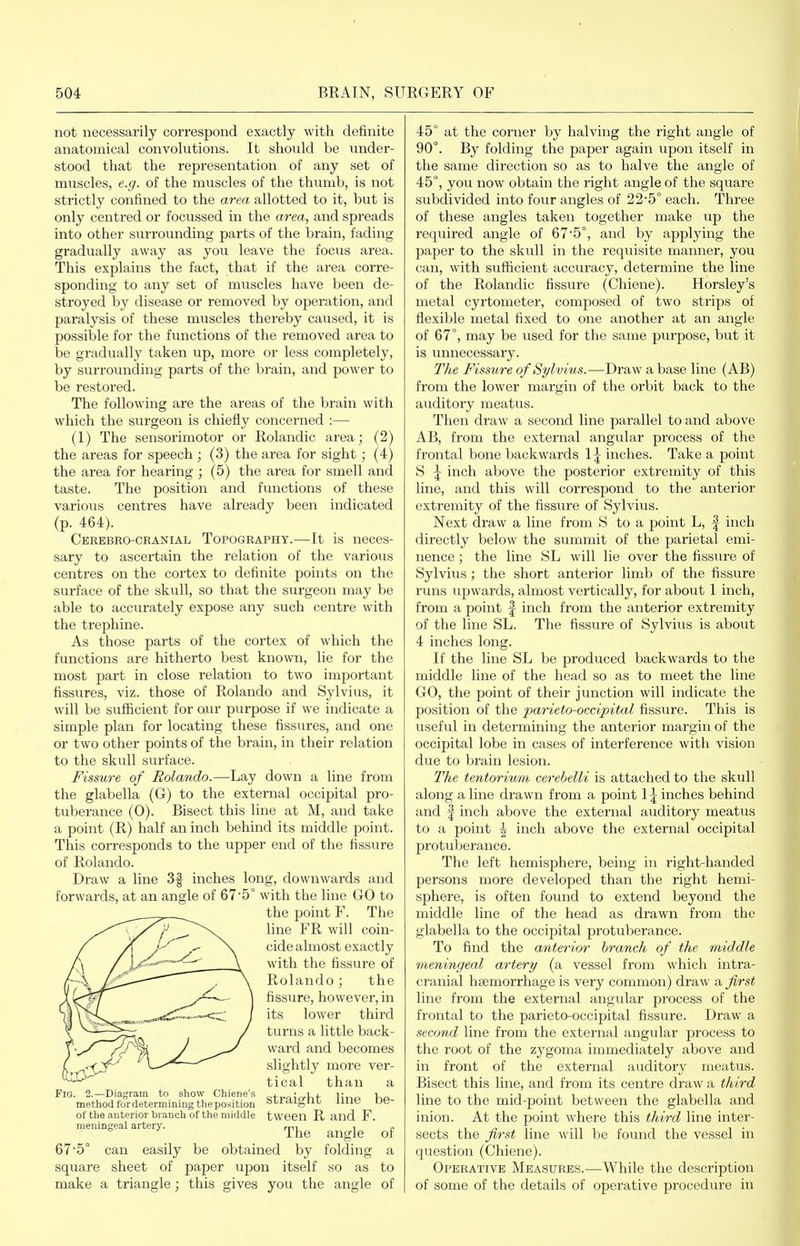 not necessarily correspond exactly with definite anatomical convolutions. It should be under- stood that the representation of any set of muscles, e.g. of the muscles of the thumb, is not strictly confined to the area allotted to it, but is only centred or focussed in the area, and spreads into other surrounding parts of the brain, fading gradually away as you leave the focus area. This explains the fact, that if the area corre- sponding to any set of muscles have been de- stroyed hy disease or removed by operation, and paralysis of these muscles thereby caused, it is possible for the functions of the removed area to be gradually taken up, more or less completely, by surrounding parts of the brain, and power to be restored. The following are the areas of the brain with which the surgeon is chiefly concerned :— (1) The sensorimotor or Rolandic area; (2) the areas for speech; (3) the area for sight; (4) the area for hearing ; (5) the area for smell and taste. The position and functions of these various centres have already been indicated (p. 464). Cerebro-ckanial Topography.—It is neces- sary to ascertain the relation of the various centres on the cortex to definite points on the surface of the skull, so that the surgeon may be able to accurately expose any such centre with the trephine. As those parts of the cortex of which the functions are hitherto best known, lie for the most part in close relation to two important fissures, viz. those of Rolando and Sylvius, it will be sufficient for our purpose if we indicate a simple plan for locating these fissures, and one or two other points of the brain, in their relation to the skull surface. Fissure of Rolando.—Lay down a line from the glabella (G) to the external occipital pro- tuberance (0). Bisect this line at M, and take a point (R) half an inch behind its middle point. This corresponds to the upper end of the fissure of Rolando. Draw a line 3f inches long, downwards and forwards, at an angle of 675° with the line GO to the point F. The line P''R will coin- cide almost exactly with the fissure of Rolando; the fissure, however, in its lower third turns a little back- ward and becomes slightly more ver- tical than a straight line be- tween R and F. The angle of 67'5° can easily be obtained by folding a square sheet of paper upon itself so as to make a triangle; this gives you the angle of Fio. 2.—Diagram to show Chiene's method fordetermining the position of the anterior branch of the middle meningeal artery. 45° at the corner by halving the right angle of 90°. By folding the paper again upon itself in the same direction so as to halve the angle of 45°, you now obtain the right angle of the square subdivided into four angles of 22'5° each. Three of these angles taken together make up the required angle of 675°, and by applying the paper to the skull in the requisite manner, you can, with sufficient accuracy, determine the line of the Rolandic fissure (Chiene). Horsley's metal cyrtometer, composed of two strips of flexible metal fixed to one another at an angle of 67°, may be used for the same purpose, but it is unnecessary. The Fissure of Sylvius.—Draw a base line (AB) from the lower margin of the orbit back to the auditory meatus. Then draw a second line parallel to and above AB, from the external angular process of the frontal bone backwards \\ inches. Take a point S \ inch above the posterior extremity of this line, and this will correspond to the anterior extremity of the fissure of Sylvius. Next draw a line from S to a point L, | inch directly below the summit of the parietal emi- nence ; the line SL will lie over the fissure of Sylvius; the short anterior limb of the fissure runs upwards, almost vertically, for about 1 inch, from a point f inch from the anterior extremity of the line SL. The fissure of Sylvius is about 4 inches long. If the line SL be produced backwards to the middle line of the head so as to meet the line GO, the point of their junction will indicate the position of the parieto-occipital fissure. This is useful in determining the anterior margin of the occipital lobe in cases of interference with vision due to brain lesion. The tentorium cerebelli is attached to the skull along aline drawn from a point 1^ inches behind and I inch above the external auditory meatus to a point \ inch above the external occipital protuberance. The left hemisphere, being in right-handed persons more developed than the right hemi- sphere, is often found to extend beyond the middle line of the head as drawn from the glabella to the occipital protuberance. To find the anterior branch of the middle meningeal artery (a vessel from which intra- cranial haemorrhage is very common) draw a first line from the external angular process of the frontal to the parieto-occipital fissure. Draw a second line from the external angular process to the root of the zygoma immediately above and in front of the external auditory meatus. Bisect this line, and from its centre draw a third line to the mid-point between the glabella and inion. At the point where this third line inter- sects the first line will be found the vessel in question (Chiene). Operative Measures.—While the description of some of the details of operative procedure in