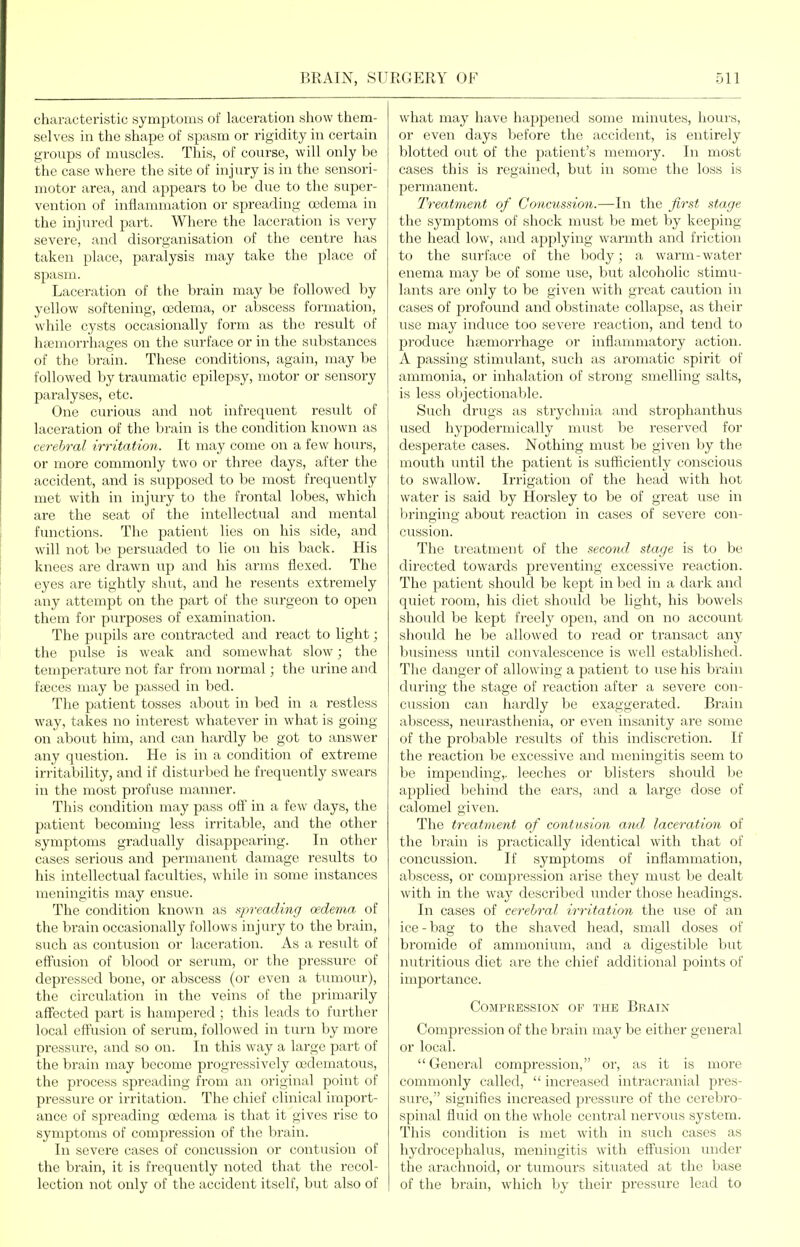 characteristic symptoms of laceration show them- selves in the shape of spasm or rigidity in certain groups of muscles. This, of course, will only be the case where the site of injury is in the sensori- motor area, and appears to be due to the super- vention of inflammation or spreading oedema in the injured part. Where the laceration is very severe, and disorganisation of the centre has taken place, paralysis may take the place of spasm. Laceration of the brain may be followed by yellow softening, oidema, or aljscess formation, while cysts occasionally form as the result of hfcmorrhages on the surface or in the substances of the brain. These conditions, again, may be followed hy traumatic epilepsy, motor or sensory paralyses, etc. One curious and not infrequent result of laceration of the brain is the condition known as cerebral irritation. It may come on a few hoiu-s, or more commonly two or three days, after the accident, and is supposed to be most frequently met with in injury to the frontal lobes, which are the seat of the intellectual and mental functions. The patient lies on his side, and will not be persuaded to lie on his back. His knees are drawn up and his arms flexed. The eyes are tightly sliut, and he resents extremely any attempt on the part of the surgeon to open them for purposes of examination. The pupils are contracted and react to light; the pulse is weak and somewhat slow; the temperature not far from normal; the urine and fjBces may be passed in bed. The patient tosses about in bed in a restless way, takes no interest whatever in what is going on about him, and can hardly be got to answer any question. He is in a condition of extreme irritability, and if disturbed he freqviently swears in the most profuse manner. This condition may pass off in a few days, the patient becoming less irritable, and the other symptoms gradually disappearing. In other cases serious and permanent damage results to his intellectual faculties, while in some instances meningitis may ensue. The condition known as qireading oedema of the brain occasionally follows injury to the brain, such as contusion or laceration. As a result of effusion of blood or serum, or the pressure of depressed bone, or abscess (or even a tumour), the circulation in the veins of the primarily affected part is hampered ; this leads to further local effusion of serum, followed in turn by more pressure, and so on. In this way a large part of the brain may become progressively oedematous, the process spreading from an original point of pressure or irritation. The chief clinical impoi't- ance of spreading oedema is that it gives rise to symptoms of compression of the brain. In severe cases of concussion or contusion of the brain, it is frequently noted that the recol- lection not only of the accident itself, but also of what may have happened some minutes, hours, or even days before the accident, is entirely blotted out of the patient's memory. In most cases this is regained, but in some the loss is permanent. Treatment of Concussion.—In the first stage the symptoms of shock must be met by keeping the head low, and applying warmth and friction to the surface of the body; a warm-water enema may be of some use, but alcoholic stimu- lants are only to be given with great caution in cases of profound and obstinate collapse, as their use may induce too severe reaction, and tend to produce haemorrhage or inflammatory action. A passing stimulant, such as aromatic spirit of ammonia, or inhalation of strong smelling salts, is less objectionable. Such drugs as strychnia and strophanthus used hypodermically must be reserved for desperate cases. Nothing must be given by the mouth until the patient is sufficiently conscious to swallow. Irrigation of the head with hot water is said by Horsley to be of great use in bringing about reaction in cases of severe con- cussion. The treatment of the second stage is to be directed towards preventing excessive reaction. The patient should be liept in bed in a dark and quiet room, his diet shoukl be light, his bowels sliould be kept freely open, and on no account should he be allowed to read or transact any- business until convalescence is well established. The danger of allowing a patient to use his brain during the stage of reaction after a severe con- ciission can hardly be exaggerated. Brain abscess, neurastlienia, or even insanity are some of the probable results of this indiscretion. If the reaction be excessive and meningitis seem to be impending,, leeches or blisters should be applied behind the ears, and a large dose of calomel given. The treatment of contusion and- laceration of the brain is practically identical with that oF concussion. If symptoms of inflammation, abscess, or compression arise they must be dealt with in the way described inider those headings. In cases of cerebral i7-ritation the use of an ice - bag to the shaved head, small doses of bromide of ammonium, and a digestible but nutritious diet are the chief additional points of importance. Compression op the Brain Compression of the brain may be either general or local. General compression, or, as it is more commonly called, increased intracranial pres- sure, signifies increased pressure of the cerebro- spinal fluid on the whole central nervous system. This condition is met with in such cases as hydrocephalus, meningitis with effusion under the arachnoid, or tumours situated at the base of the brain, which by their pressure lead to