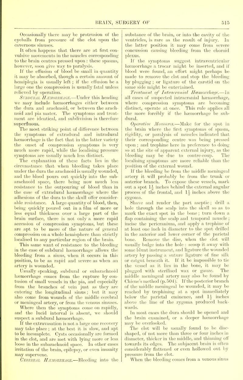 Occasionally there may Vjc prutrusiou of the eyeballs from pressure of the clot upon the cavernous sinuses. It often happens that there are at first con- vulsive movements in the muscles corresponding to the brain centres pressed upon : these spasms, however, soon give way to paralysis. If the effusion of blood be small in quantity it may be absorbed, though a certain amount of hemiplegia is usually left; if the effusion be a large one the compression is usually fatal unless relieved by operation. Subdural U.emobrhage.—Under this heading we may include hfemorrhages either between the dura and arachnoid, or between the arach- noid and pia mater. The symptoms and treat- Tiient are identical, and subdivision is therefoi'c superfluous. The most striking point of difference between the symptoms of extradural and intradural hsernorrhage is the fact that in the latter variety the onset of compression symptoms is very much more rapid, while the localising pressure symptoms are usually much less distinct. The explanation of these facts lies in the circumstance that when bleeding takes place imder the dura the arachnoid is usually wounded, and the blood pours out quickly into the sub- arachnoid space, there being now much less I'esistance to the outpouring of blood than in the case of extradural hiemorrhage where the adhesions of the dura to the skull otter consider- able resistance. A large quantity of blood, then, being quickly poured out in a film of more or less equal thickness over a large part of the brain surface, there is not only a more rapid accession of compression symptoms, but these are apt to be more of the nature of general compression on a whole hemisphere than strictly localised to any particular region of the brain. This same want of resistance to the bleeding in the case of subdural htemorrhage allows the bleeding from a sinus, when it occurs in this position, to be as rapid and severe as when an artery is wounded. Usually speaking, subdiu-al or subarachnoid luemorrhage comes from the rupture by con- tusion of small vessels in the pia, and especially from the branches of vein just as they are entering the longitudinal sinus; but it may also come from wounds of the middle cerebral or meningeal artery, or from the venous sinuses. Where then the symptoms come on rapidly, and the lucid interval is absent, we should suspect a subdiu-al hccmorrhage. If the extravasation is not a large one recovery rnay take place; at the best it is slow, and apt to be incomplete. Cysts occasionally are formed in the clot, and are met with lying more or less loose in the subarachnoid space. In other cases irritation of the brain, epilepsy, or even insanity may supervene. Cerebral H.emorrhage.—Bleeding into the substance of the brain, or into the cavity of the ventricles, is rare as the result of injury. In the latter position it may come from severe concussion caTising bleeding from the choroid plexus. If the symptoms suggest intraventricular hpemorrhage a trocar might be inserted, and if blood were found, an effort might perhaps be made to remove the clot and stop the bleeding by plugging; or ligature of the carotid on the same side might be entertained. Treatment of Intracranial Hcemorrhage.—In all cases of suspected intracranial hsemorrhage, where compression symptoms are becoming distinct, operate at once. This rule applies all the more forcibly if the htemorrhage be sub- dural. Operative Meamires.—Make for the spot in the brain where the first symptoms of spasm, rigidity, or paralysis of muscles indicated that their corresponding centre was being pressed upon; and trephine here in preference to doing so at the site of apparent external injury, as the bleeding may be due to contre-coup. The localising symptoms are more reliable than the position of the external wound. If the bleeding be from the middle meningeal artery it will prol)ably be from the trunk or anterior branch. To expose these vessels, mark out a spot I h inches behind the external angular process of the frontal, and 14 inches above the zygoma. Shave and render the part aseptic ; drill a hole through the scalp into the skull so as to mark the exact spot in the bone ; tunr down a flap containing the scalp and temporal muscle ; incise the pericranium, and apply a trephine of at least one inch in diameter to the spot drilled in the anterior and lower corner of the parietal bone. Remove the disc, when the clot will usually bulge into the hole : scoop it away with some blunt instrument, and ligature the wounded artery by passing a suture ligature of fine silk or catgut beneath it. If it be impossible to tie the vessel as it lies in the bone, it may be plugged with sterilised wax or gauze. The middle meningeal artery may also be found by Chiene's method (p. 504-). If the posterior branch of the middle meningeal be wounded, it may be reached by trephining at a spot immediately below the parietal eminence, and \\ inches above the line of the zygoma produced back- wards. In most cases the dura shoidd be opened and the brain examined, or a deeper hfemorrhage may be overlooked. The clot will be usually found to be disc- shaped, of not more than three or four inches in diameter, thicker in the middle, and thinning ott' towards its edges. The subjacent brain is often considerably flattened or even hollowed out by pressiu'e from the clot. When the bleeding comes from a venous sinus