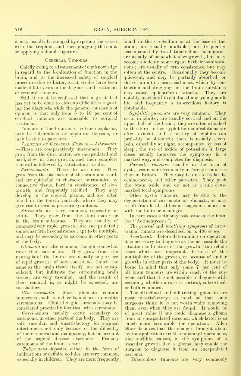 it may usually be stopped by exposing the vessel with the trephine, and then plugging the sinus or applying a double ligature. Cerebral Tumours Chieiiy owing to advancementof our knowledge in regard to the localisation of function in the brain, and to the increased safety of surgical procedure due to Lister, great strides have been made of late years in the diagnosis and treatment of cerebral tumours. Still, it must be confessed that a great deal has yet to be done to clear up difficulties regard- ing the diagnosis, while the general consensus of opinion is that only from 5 to 10 per cent of cerebral tumours are amenable to surgical treatment. Tumours of the brain may be true neoplasms, may be tuberculous or syphilitic deposits, or may be due to parasites. Varieties of Cerebral Tumour.—Fibromata. —These are comparatively iincommon. They grow from the dura mater, are encapsulated and hard, slow in their growth, and their complete removal is followed by satisfactory results. Psammomata.— These also are rare. They grow from the pia mater of the brain and cord, and are epithelial in character, surrounded by connective tissue, hard in consistence, of slow growth, and frequently calcified. They may develop in the choroid plexus, aiid are often fovmd in the fourth ventricle, where they may give rise to serious pressure symptoms. Sarcomata are very common, especially in adults. They grow from the dura mater or in the brain substance. They are usually of comparatively rapid growth ; are encapsulated ; somewhat firm in consistence ; apt to be multiple, and may be secondary to sarcoma in other parts of the body. Gliomata are also common, though somewhat rarer than sarcomata. They grow from the neuroglia of the brain; are usually single; are of rapid growth; of soft consistence (much the same as the brain tissue itself); are not encap- sulated, but infiltrate the surrounding bi-ain tissue; are very vascular; and the result of their removal is, as might be expected, un- satisfactory. Glio - sarcomata. — Most gliomata contain numerous small round cells, and are in reality sarcomatous. Clinically glio-sarcomata may be considered practically identical with sarcomata. Carcinomata usually occur secondary to carcinoma in other parts of the body. They are soft, vascular, and unsatisfactory for surgical interference, not only because of the difficulty of their removal and malignancy, but on account of the original disease elsewhere. Primary carcinoma of the brain is rare. I'uherculous deposits, either in the form of infiltrations or definite nodules, are very common, especially m children. They are most frequently found in the cerebelhim or at the base of the brain; are usually multiple; are frequently accompanied by basal tuberculous meningitis; are usually of somewhat slow growth, but may become suddenly more urgent in their manifesta- tions ; are usually of firm consistence, but may soften at the centre. Occasionally they become quiescent, and may be partially absorbed, or shrivel up into a cicatricial mass, which by con- traction and dragging on the brain substance may cause epileptiform attacks. They are notably incidental to childhood and young adult life, and frequently a tuberculous history is obtainable. Sj/philitic guinmata are ^'ery common. They occur in adults ; are usually cortical and on the upper half of the brain ; they are often attached to the dura ; other syphilitic manifestations are often evident, and a history of syphilis can probably be obtained ; there is usually severe pain, especially at night, accompanied by loss of sleep; the use of iodide of potassium in large doses usually impi'oves the symptoms in a marked way, and completes the diagnosis. Parasitic tumovrs, usually in the form of cysts, occur more frequently in foreign countiies than in Britain. They may be due to hydatids, echinococcus, and other parasites. They push the brain aside, and do not as a rule cause marked focal symptoms. Other cystic tumours may be due to the degeneration of sarcomata or gliomata, or may result from localised haemorrhages in comiection with the brain or meninges. In rare cases actinomycosis attacks the brain {see  Actinomycosis ). The general and localising symptoms of intra- cranial tumour are described on p. 488 et seq. Treatment.—Before determining on operation it is necessary to diagnose as far as possible the situation and nature of the growth; to exclude cases which are inoperable because of the multiplicity of the growth, or because of similar growths in other parts of the body. It must be borne in mind that only some 7 per cent of all brain tumours are within reach of the sur- geon, and that it is not possiljle to diagnose with certainty whether a case is cortical, subcortical, or both combined. The ill-defined and infiltrating gliomata are most unsatisfactory; so much so, that some surgeons think it is not worth while removing them even when they are found. It would be of great value if one could diagnose a glioma from an encapsulated sarcoma, which latter is so much more favourable for ojjeration. Allen Starr believes that the changes brought about by the application of cold, temporary hypera^mias, and suchlike causes, in the symptoms of a vascular growth like a glioma, may enable the surgeon to diagnose it from an encapsulated sarcoma. Tuberculous tumours are very commonly