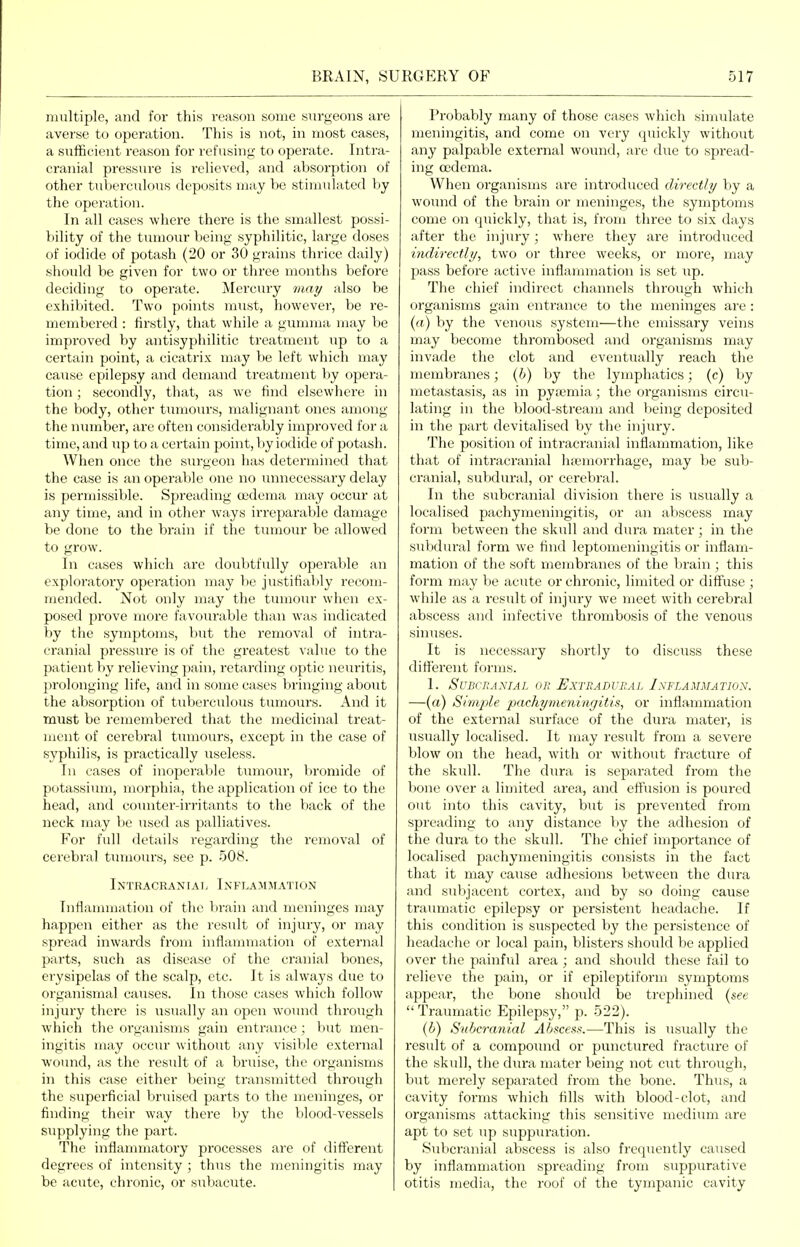 multiple, and for this reason some surgeons are averse to operation. This is not, in most cases, a sufficient reason for refusing to operate. Intra- cranial pressure is relieved, and absorption of other tubercidous deposits may be stimulated by the operation. In all cases where there is the smallest possi- bility of the tumour being syphilitic, large doses of iodide of potash (20 or 30 grains thrice daily) should be given for two or three months before deciding to operate. Mercury may also be exhibited. Two points must, however, be re- membered : firstly, that while a gumma may be improved by antisyphilitic treatment up to a certain point, a cicatri.x may be left which may cause epilepsy and demand treatment l)y opera- tion ; secondly, that, as we find elsewhere in the body, other tumours, malignant ones among the number, are often considerably improved for a time, and up to a certain point, by iodide of potash. When once the surgeon has determined that the case is an operable one no unnecessary delay is permissible. Spreading (udema may occur at any time, and in other ways irreparable damage be done to the brain if the tumour be allowed to grow. In cases which are doubtfully operable an exploratory operation may be justifiably recom- mended. Not only may the tumour wlicn ex- posed prove more favourable than was indicated by the symptoms, but the removal of intra- cranial pressure is of the greatest value to the patient by relieving pain, re1;arding optic neuritis, prolonging life, and in some cases bringing about the absorption of tuberculous tumours. And it must be remembered that the medicinal treat- ment of cerebral tmnours, except in the case of syphilis, is practically useless. In cases of inoperable tumour, bromide of potassium, morphia, the application of ice to the head, and counter-irritants to the back of the neck may be used as palliatives. For full details regarding the removal of cerebral tmnours, see p. 508. Intracraniaij Inflammation Inflammation of the brain and meninges may happen either as the result of injury, or may spread inwards from inflammation of exteriial parts, such as disease of the cranial bones, erysipelas of the scalp, etc. It is always due to organismal causes. In those cases which follow injury there is usually an open wound through which the organisms gain entrance ; V)ut men- ingitis may occur without any visible external wound, as the result of a bruise, the organisms in this case cither being transmitted through the superficial bruised parts to the meninges, or finding their way there by the blood-vessels supplying tlie part. The inflammatory processes are of different degrees of intensity ; thus the meningitis may be acute, chronic, or subacute. Probably many of those cases which simulate meningitis, and come on very quickly without any palpable external wound, are due to spread- ing cedema. When organisms are introduced directly by a wound of the brain or meninges, the symptoms come on quickly, that is, from three to six days after the injiuy; where they are introduced indirectly, two or three weeks, or more, may pass before active inflammation is set up. The chief indirect channels through which organisms gain entrance to the meninges are : (a) by the venous system—the emissary veins may become thrombosed and organisms may invade the clot and eventually reach the membranes; (b) by the lymphatics; (c) by metastasis, as in pyaemia; the organisms circu- lating in the blood-stream and being deposited in the part devitalised by the inj^iry. The position of intracranial inflammation, like that of intracranial haemorrhage, may be sub- cranial, subdviral, or cerebral. In the subcranial division there is usually a localised pachymeningitis, or an abscess may form between the skull and dura mater; in the sul)dural form we find leptomeningitis or inflam- mation of the soft membranes of the brain ; this form may be acute or chronic, limited or diffuse ; while as a result of injury we meet with cerebral abscess and infective thrombosis of the venous sinuses. It is necessary shortly to discuss these different forms. 1. Subcranial or Extradural Inflammation. —(«) Simple pachymenincjitis, or inflammation of the external surface of the dura mater, is usually localised. It may result from a severe blow on the head, with or without fracture of the skull. The dura is separated from the bone over a limited area, and effusion is poured out into this cavity, but is prevented from spreading to any distance by the adhesion of the dura to the skull. The chief importance of localised pachymeningitis consists in the fact that it may cause adhesions between the dura and subjacent cortex, and by so doing cause traumatic epilepsy or persistent headache. If this condition is suspected by the persistence of headache or local pain, blisters should be applied over the painful area ; and should these fail to relieve the pain, or if epileptiform symptoixis appeal, the bone should be trephined (&ee  Tramnatic Epilepsy, p. 522). (V) Subcranial Abscess.—This is usually the result of a compoimd or punctured fracture of tlie skull, the dura mater being not cut through, but merely separated from the bone. Thus, a cavity forms which fills with blood-clot, and organisms attacking this sensitive medium are apt to set up suppiiration. Subcranial abscess is also frequently caused by inflammation spreading from suppurative otitis media, the roof of the tympanic cavity