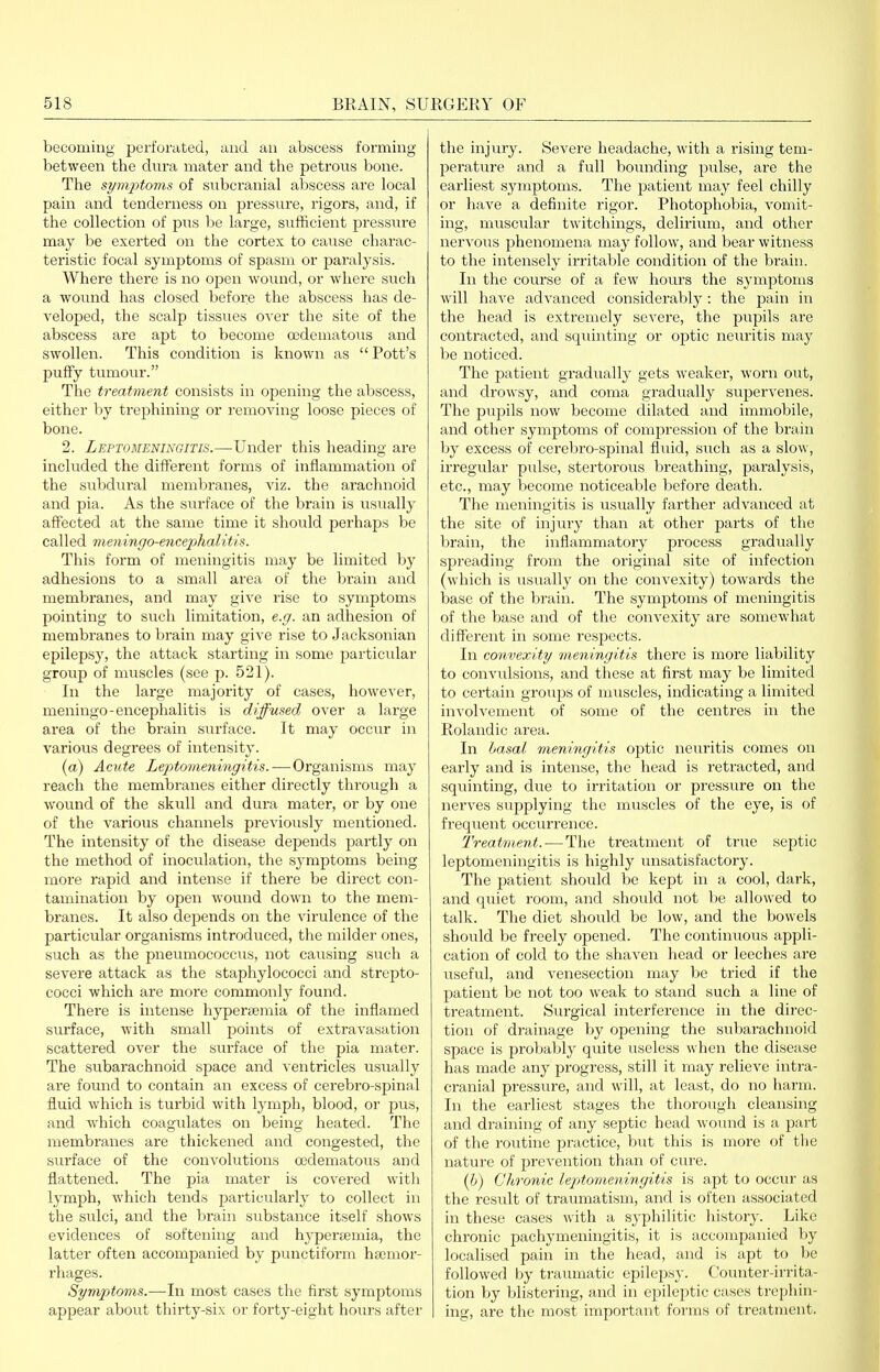 becoming perforated, and an abscess forming between the dnra mater and the petrous bone. The symptoms of subcranial abscess are local pain and tenderness on pressure, rigors, and, if the collection of pus be large, sufficient pressure may be exerted on the cortex to cause charac- teristic focal symptoms of spasm or paralysis. Where there is no open wound, or where such a wound has closed before the abscess has de- veloped, the scalp tissues over the site of the abscess are apt to become oedematous and swollen. This condition is known as  Pott's puffy tumour. The treatment consists in opening the abscess, either by trephining or removing loose pieces of bone. 2. Leptomeningitis.—Under this heading are included the different forms of inflammation of the subdural membranes, viz. the arachnoid and pia. As the surface of the brain is usually affected at the same time it should perhaps be called meningo-encephalitis. This form of meningitis may be limited by adhesions to a small area of the brain and membranes, and may give rise to symptoms pointing to such limitation, e.g. an adlaesion of membranes to bi-ain may give rise to Jacksonian epilepsy, the attack starting in some particular group of muscles (see p. 521). In the large majority of cases, however, meningo-encephalitis is diffused over a lai'ge area of the brain surface. It may occur in various degrees of intensity. (a) Acute Leptomeningitis. — Organisms may reach the membranes either directly through a wound of the skull and dura mater, or by one of the various channels previously mentioned. The intensity of the disease depends partly on the method of inoculation, the symptoms being more rapid and intense if there be direct con- tamination by open wound down to the meni- branes. It also depends on the virulence of the particular organisms introduced, the milder ones, such as the pneumococcus, not causing such a severe attack as the staphylococci and strepto- cocci which are more commonly found. There is intense hypergeniia of the inflamed surface, with small points of extravasation scattered over the surface of the pia mater. The subarachnoid space and ventricles usually are found to contain an excess of cerebro-spinal fluid which is turbid with lymph, blood, or pus, and which coagulates on being heated. The membranes are thickened and congested, the surface of the convolutions oedematous and flattened. The pia mater is covered with lymph, which tends particularly to collect in the sulci, and the brain substance itself shows evidences of softening and hyperjemia, the latter often accompanied by punctiform haemor- rhages. Symptoms.—In most cases the first symptoms appear about thirty-six or forty-eight hours after the injury. Severe headache, with a rising tem- perature and a full bounding pulse, are the earliest symptoms. The patient may feel chilly or have a definite rigor. Photophobia, A^omit- ing, muscular twitchings, delirium, and other nervous phenomena may follow, and bear witness to the intensely irritable condition of the brain. In the course of a few hours the symptoms will have advanced considerably: the pain in the head is extremely severe, the pupils are contracted, and squinting or optic neiu'itis may be noticed. The patient gradually gets weaker, worn out, and drowsy, and coma gradually supervenes. The pupils now become dilated and immobile, and other symptoms of compression of the brain hj excess of cerebro-spinal fluid, such as a slow, irregular pulse, stertorous breathing, paralysis, etc., may become noticeable before death. The meningitis is usually farther advanced at the site of injury than at other parts of the brain, the inflammatory process gradually spreading from the original site of infection (which is usually on the convexity) towards the base of the brain. The symptoms of meningitis of the base and of the convexity are somewhat different in some respects. In convexity meningitis there is more liability to convulsions, and these at first may be limited to certain groups of muscles, indicating a limited involvement of some of the centres in the Roland ic area. In hasal ineningitis optic neuritis comes on eai'ly and is intense, the head is retracted, and squinting, due to irritation or pressure on the nerves supplying the muscles of the eye, is of frequent occurrence. Treatment. — The treatment of true septic leptomeningitis is highly unsatisfactory. The patient should be kept in a cool, dark, and quiet room, and should not be allowed to talk. The diet should be low, and the bowels should be freely opened. The continuous appli- cation of cold to the shaA'en head or leeches are useful, and venesection may be tried if the patient be not too weak to stand such a line of treatment. Siirgical interference in the direc- tion of drainage by opening the subarachnoid space is probably quite useless when the disease has made any progress, still it may relieve intra- cranial pressure, and will, at least, do no harm. In the earliest stages the thorough cleansing and draining of any septic head wound is a part of the roiitine practice, but this is more of tlie nature of prevention than of cure. (Ij) Chronic leptomeningitis is apt to occur as the result of traumatism, and is often associated in these cases with a syphilitic history. Like chronic pachymeningitis, it is accompanied by localised pain in the head, and is apt to be followed by traumatic epilepsy. Counter-irrita- tion by blistering, and in epileptic cases trephin- ing, are the most important forms of ti'eatment.