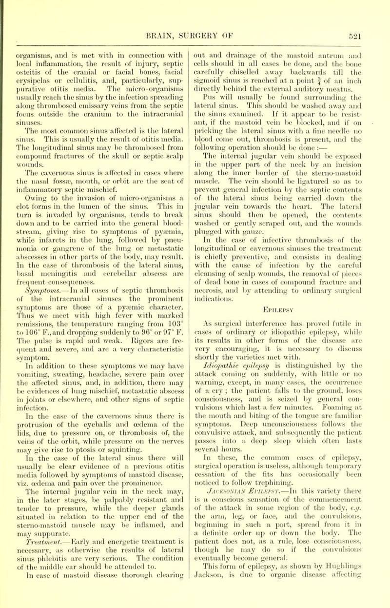 organisms, and is met with in connection with local inflammation, the result of injury, septic osteitis of the cranial or facial bones, facial erysipelas or cellulitis, and, particularly, sup- purative otitis media. The micro-organisms usually reach the sinus by the infection spreading along thrombosed emissary veins from the septic focus outside the cranium to the intracranial sinuses. The most common sinus affected is the lateral sinus. This is usually the result of otitis media. The longitudinal sinus may be thrombosed from compound fractures of the skull or septic scalp wounds. The cavernous sinus is affected in cases where the nasal fossfu, mouth, or orV)it are the seat of inflanmiatory septic mischief. Owing to the invasion of micro-organisms a clot forms in the lumen of the sinus. This in turn is invaded by organisms, tends to break down and to be carried into the general blood- stream, giving rise to symptoms of pyiBmia, while infarcts in the lung, followed by pneu- monia or gangrene of the lung or metastatic abscesses in other parts of the body, may result. In the case of tlu'ombosis of the lateral sinus, basal meningitis and cerebellar abscess are frequent consequences. Sympt07ns.—In all cases of septic thrombosis of the inti'acranial sinuses the prominent symptoms are those of a pytemic character. Thus we meet with high fever with marked remissions, the temjjeratiu'e ranging from 103° to 106° F.,and dropping suddenly to 96° or 97° F. The pulse is rajjid and M'eak. Rigors are fre- (luent and severe, and are a very characteristic symptom. In addition to these symptoms we may have vomiting, sweating, headache, severe pain over the affected sinus, and, in addition, there may be evidences of lung mischief, metastatic abscess in joints or elsewhere, and other signs of septic infection. In the case of the cavernous sinus there is protrusion of the eyeballs and oedema of the lids, due to pressure on, or thrombosis of, the veins of the orbit, while pressTU-e on the nerves may give rise to ptosis or squinting. In the case of the lateral sinus there will usually be clear evidence of a previous otitis media followed by symptoms of mastoid disease, viz. a'dema and pain over the prominence. The internal jugular vein in the neck may, in the later stages, be palpably resistant and tender to pressiu-e, while the deeper glands situated in relation to the upper end of the sterno-mastoid muscle may be inflamed, and may suppurate. Treatment. — Early and energetic treatment is necessary, as otherwise the results of lateral sinus phlebitis are very sei'ious. The condition of the middle ear should be attended to. In case of mastoid disease thorough clearing out and drainage of the mastoid antrum and cells should in all cases be done, and the bone carefully chiselled away backwards till the sigmoid sinus is reached at a point | of an inch directly ])ehind the external auditory meatus. Pus will usually be found siuTounding the lateral sinus. This should Ijc w;ished away and the sinus examined. If it appear to be resist- ant, if the mastoid vein be blocked, and if on pricking the lateral sinus with a fine needle no blood come out, thrombosis is present, and the following opei'ation shoidd be done :— The internal jugular vein should be exposed in the upper part of the neck by an incision along the inner Ijorder of the sterno-mastoid muscle. The vein should be ligatured so as to prevent general infection by the septic contents of the lateral sinus being carried down the jugular vein towards the heart. The lateral sinus should then be opened, the contents washed or gently scraped out, and the wounds plugged with gauze. In the case of infective thrombosis of the longitudinal or cavernous sinuses the treatment is chiefly preventive, and consists in dealing with the cause of infection by the carefid cleansing of scalp wounds, the removal of pieces of dead bone in cases of compound fracture and necrosis, and by attending to ordinary surgical indications. Epilepsy As surgical interference has proved futile in cases of ordinary or idiopathic epilepsy, while its results in other forms of the disease are very encouraging, it is necessary to discuss shortly the varieties met with. Idiopathic epile])&y is distinguished by the attack coming on suddenly, with little or no warning, except, in many cases, the occurrence of a cry; the patient falls to the ground, loses consciousness, and is seized by general con- vulsions which last a few minutes. Foaming at the mouth and Ititing of the tongue are familiar symptoms. Deep unconsciousness follows the convulsive attack, and subsecpiently the patient passes into a deep sleep which often lasts several hours. In these, the common cases of epilepsy, surgical operation is useless, although temporary cessation of the fits has occasionally been noticed to follow trephining. Jacksonian UriLEPSY.—In this variety there is a conscious sensation of the commencement of the attack in some region of the body, e.g. the arm, leg, or face, and the convulsions, beginning in such a part, spread from it in a definite order up or down the body. The patient does not, as a rule, lose consciousness, though he may do so if the convulsions eventually become general. This foi'm of epilepsy, as shown by Hughlings .lackson, is due to organic disease attecting