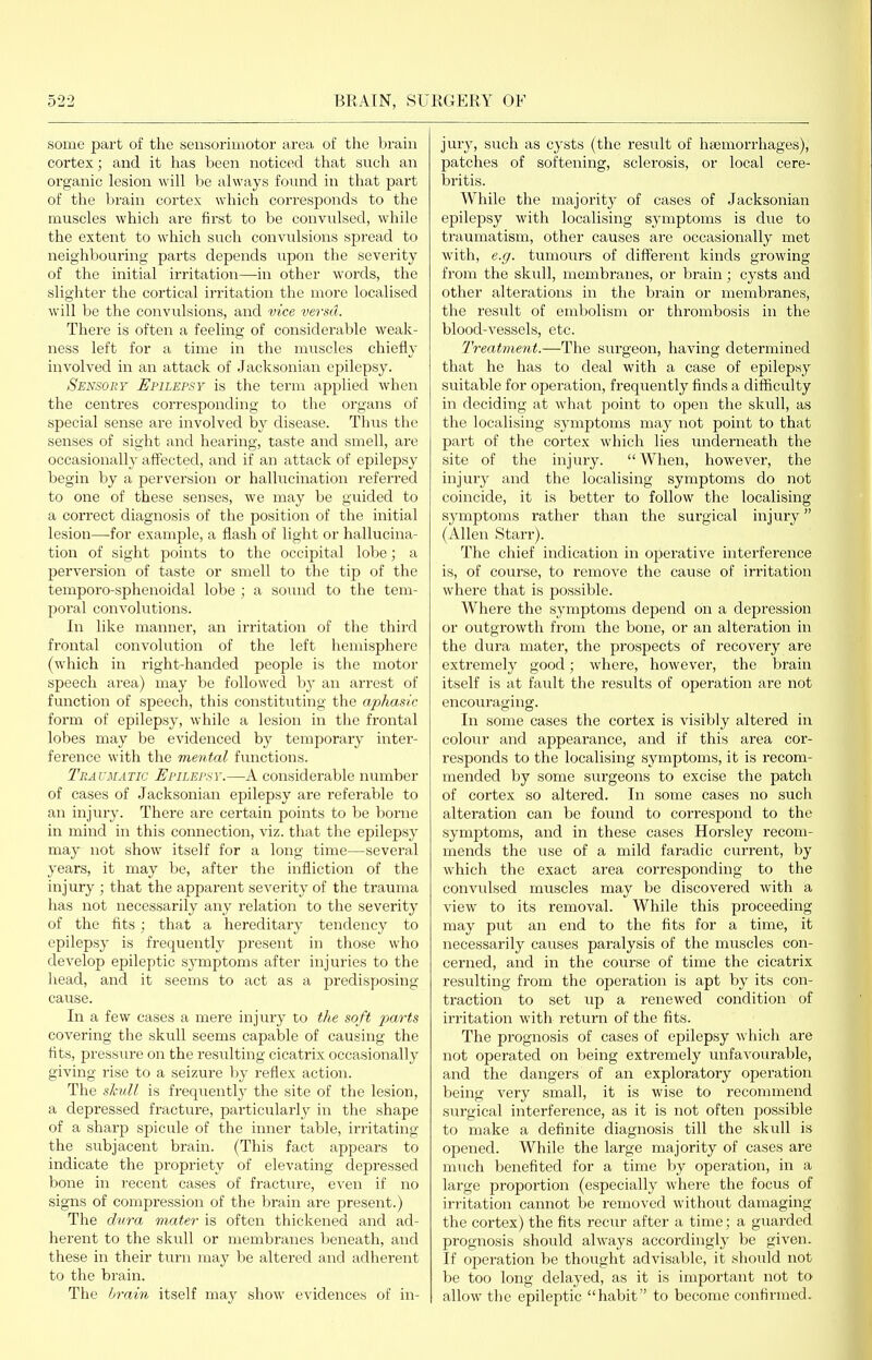 some part of the sensorimotor area of the brain cortex; and it has been noticed that such an organic lesion will be always found in that part of the Ijrain cortex which corresponds to the muscles which are fii'st to be conviilsed, while the extent to which such convulsions spread to neighbouring parts depends upon the severity of the initial irritation—in other words, the slighter the cortical irritation the more localised will be the convulsions, and vice versa. There is often a feeling of considerable weak- ness left for a time in the muscles chiefly involved in an attack of Jacksonian epilepsy. Sensory Epilepsy is the term applied when the centres corresponding to the organs of special sense are involved by disease. Thus the senses of sight and hearing, taste and smell, are occasionally affected, and if an attack of epilepsy begin by a perversion or hallucination referred to one of these senses, we may be guided to a correct diagnosis of the position of the initial lesion—for example, a flash of light or hallucina- tion of sight points to the occipital lobe; a perversion of taste or smell to the tip of the temporo-sphenoidal lobe ; a sound to the tem- poral convolutions. In like manner, an irritation of the third frontal convolution of the left hemisphere (which in right-handed people is the motor speech area) may be followed hj an arrest of function of speech, this constituting the aphas/c form of epilepsy, while a lesion in the frontal lobes may be evidenced by temporary inter- ference with the mental functions. Traumatic Epilepsy.—A considerable number of cases of Jacksonian epilepsy are referable to an injury. There are certain points to be borne in mind in this connection, viz. that the epilepsy may not show itself for a long time—several years, it may be, after the infliction of the injury ; that the apparent severity of the trauma has not necessarily any relation to the severity of the fits; that a hereditary tendency to epilepsy is frequently present in those who develop epileptic symptoms after injuries to the head, and it seems to act as a predisposing cause. In a few cases a mere injury to the soft jjarts covering the skull seems capable of causing the tits, pressure on the resulting cicatrix occasionally giving rise to a seizure by reflex action. The sliull is frequently the site of the lesion, a depressed fracture, particularly in the shape of a sharp spicule of the inner table, irritating the subjacent brain. (This fact appears to indicate the propriety of elevating depressed bone in recent cases of fracture, even if no signs of compression of the brain are present.) The dura mater is often thickened and ad- herent to the skull or membranes beneath, and these in their turn may be altered and adherent to the brain. The brain itself may show evidences of in- jury, such as cysts (the result of hcemorrhages), patches of softening, sclerosis, or local cere- bri tis. While the majority of cases of Jacksonian epilepsy with localising symptoms is due to traumatism, other causes are occasionally met with, e.g. tumours of different kinds growing from the skull, membranes, or brain; cysts and other alterations in the brain or membranes, the result of embolism or thrombosis in the blood-vessels, etc. Treatment.—The surgeon, having determined that he has to deal with a case of epilepsy suitable for operation, frequently finds a difficulty in deciding at what point to open the skull, as the localising symptoms may not point to that part of the cortex which lies underneath the site of the injury. When, however, the injury and the localising symptoms do not coincide, it is better to follow the localising symptoms rather than the surgical injuiy (Allen Starr). The chief indication in operative interference is, of course, to remove the cause of irritation where that is possible. Where the symptoms depend on a depression or outgrowth from the bone, or an alteration in the dura mater, the prospects of recovery are extremely good; where, however, the brain itself is at favilt the results of operation are not encouraging. In some cases the cortex is visibly altered in colour and appearance, and if this area cor- responds to the localising symptoms, it is recom- mended by some surgeons to excise the patch of cortex so altered. In some cases no such alteration can be found to correspond to the symptoms, and in these cases Horsley recom- mends the use of a mild faradic current, by which the exact area corresponding to the convulsed muscles may be discovered with a view to its removal. While this pi'oceeding may put an end to the fits for a time, it necessarily causes paralysis of the muscles con- cerned, and in the course of time the cicatrix resulting from the operation is apt by its con- traction to set up a renewed condition of irritation with return of the fits. The prognosis of cases of epilepsy which are not operated on being extremely unfavourable, and the dangers of an exploratory operation being very small, it is wise to recommend surgical interference, as it is not often possible to make a definite diagnosis till the skull is opened. While the large majority of cases are much benefited for a time by operation, in a large proportion (especially where the focus of irritation cannot be removed without damaging the cortex) the fits recur after a time; a guarded prognosis should always accordingly be given. If operation be thought advisable, it should not be too long delayed, as it is important not to- allow the epileptic habit to become confirmed.