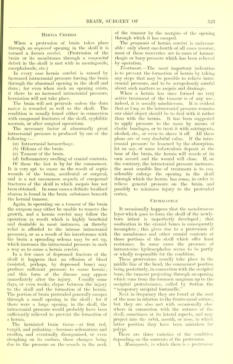 Hernia Cerebki When a protrusiini of 1 train takes place through an acquired opening in tlie skull it is termed a hernia cerebri. (Protrusion of the brain or its nicnibranes through a congenital defect in the skull is met with in meningocele, encephalocele, etc.) In every case hernia cerebri is caused by increased intracranial pressure forcing the brain through the abnormal opening in the skull and dura; for even when such an opening exists, if there be no increased intracranial pressure, herniation will not take place. The brain will not protrude miless the dura mater is woimded as well as the skull. The condition i.s usually found either in connection with compound fractm-es of the skull, syphilitic necrosis, or after surgical oj^erations. The necessary factor of abnormally great intracranial pressure is produced by one of the following :— {a) Intracranial hsemoi'rhage. {b) G^]dema of the brain. (c) Tumour of the brain. {d) Inflammatory swelling of cranial contents. Of these the last is by far the commonest. It is very apt to ensue as the result of septic wounds of the br;iin, accidental or surgical, and is a not unconunon se(juela of compound fractvu-es of the skull in which asepsis has not been obtained. In some cases a definite localised aV)scess is found in the brain sulistance beneath the hernial tiimo\ir. Again, in operating on a tumour of the brain the surgeon may either be unable to remove the growth, and a hernia cerebri may follow the operation (a result which is highly beneficial and desirable in most instances, as thereby relief is afforded to the intense intracranial pressure), or as a result of his interference with the brain a spreading oedema may be set up, which increases the intraei'anial pressure in such a way as to ca^ise a hernia cerelni. In a few cases of depressed fracture of the skull it happens that an effusion of blood (assisted, perhaps, by depressed bone) may produce sufficient pressure to cause hernia; and this form of the disease may appear immediately after the injury. Usually some days, or even weeks, elapse between the injury to the skull and the formation of the hernia. The portion of brain protruded generally escapes through a small opening in the sk\ill ; for if there were a large opening in the skull, the intracranial pressure w'ould probably have been sufficiently relieved to prevent the formation of a hernia. The herniated l)rain tissue—at first red, tiu-gid, and pulsating—becomes oodematous and swollen, and eventually disorganised, or even sloughing on its surface, these changes lieing due to the pressure on the vessels in the neck of the tumour l»y the margins of the opening through which it has escaped. The /)»w/?Jos«s of hernia cerel)ri is unfa^•(Jur- able: only about one-fourth of all cases recover; most of these recoveries are in cases of hfemor- rhagic or l)ony pressure which has been relieved by operation. Treatment.—The most important indication is to pre^'cnt the formation of hernia by taking any steps that may be possible to relieve intra- cranial pressure, and to be scrupulously carefid about such matters as asepsis and drainage. When a hernia has once formed no very active treatment of the tumour is of any use ; indeed, it is usually mischievous. It is evident that as 1 jng as the intracranial pressure remains our chief ol)ject should be to deal with it rather than with the hernia. It has been suggested to apply pressure to the mass by means of elastic bandages, or to treat it with astringents, alcohol, etc., or even to shave it oft. All these plans are of very doubtful value. If the intra- cranial pressure he lessened by the absorption, let us say, of some tuberculous deposit at the base of the brain, the hernia will recede of its own accord and the wound will close. If, on the contrary, the intracranial pressure increases, the most sensible line of treatment is to con- siderably enlarge the ojiening in the skull through which the hernia has come, in order to relieve general pressure on the brain, and 230ssibly to minimise injury to the protruded cortex. Ce1'IIAI,0CET>E It occasionally happens that the membranous layer which goes to form the skull of the newly- born infant is imperfectly developed; that ossification in the cranial bones is consequently incomplete ; this gives rise to a protrusion of the membranes and other cranial contents at those portions of the skull which ofter least resistance. In some cases the presence of intrauterine hydrocephalus seems to l)e partly or wholly responsible for the condition. These protrusions usually take place in the middle line of the head, the commonest position being posteriorly, in connection with the occipital bone, the tumour projecting through an opening M'hich runs from the foramen magnum up to the occipital protuberance, called by Sutton the  temporary occipital fontanelle. Next in frequency they are foinid at the root of the nose in relation to the fronto-nasal suture; but they are also met with occasionally else- wdiere in connection with the sutures of the skull, sometimes at its lateral aspects, and may project into tlie orl)it, mouth, or nose, in which latter position they have been mistaken for polypi. There are three varieties of the condition depending on the contents of the protrusion. 1. Meningocele, in which there is a protrusion