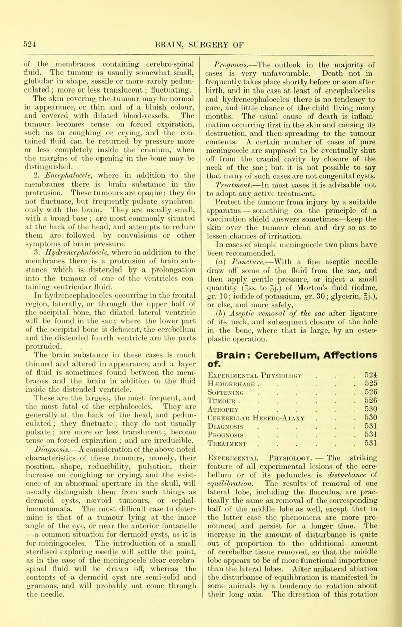 of the membranes containing cerebro-spinal fluid. The tumour is usually somewhat small, globular in shape, sessile or more rarely pedun- culated ; more or less translucent; fluctuating. The skin covering the tumour may be normal in appearance, or thin and of a bluish colour, and covered with dilated blood-vessels. The tumour becomes tense on forced expiration, such as in coughing or crying, and the con- tained fluid can be ret^irned by pressiire more or less completely inside the cranium, when the margins of the opening in the bone may be distinguished. 2. Encephalocele, where in addition to the membranes there is brain substance in the protrusion. These tumours are opaque; they do not fluctuate, but frequently pidsate synchron- ously with the brain. They are usually small, with a broad base ; are most commonly situated at the back of the head, and attempts to reduce them are followed by convulsions or other symptoms of brain pressure. 3. Hydrencephalocele, where in addition to the membranes there is a protrusion of brain sub- stance which is distended by a prolongation into the tumour of one of the ventricles con- taining ventricular fluid. In hydrencephaloceles occiu'ring in the frontal region, laterally, or through the upper half of the occipital bone, the dilated lateral ventricle will be found in the sac; where the lower part of the occipital bone is deficient, the cerebellum and the distended fourth ventricle are the parts protruded. The brain substance in these cases is much thinned and altered in appearance, and a layer of fluid is sometimes found between the mem- branes and the brain in addition to the fluid inside the distended ventricle. These are the largest, the most frequent, and the most fatal of the cephaloceles. They are generally at the back of the head, and pedun- culated ; they fluctuate ; they do not usually pulsate; are more or less ti'anslucent; become tense on forced expiration ; and are irreducible. Diagnosis.—A consideration of the above-noted characteristics of these tumours, namely, their position, shape, reducibility, pulsation, their increase on coughing or crying, and the exist- ence of an abnormal aperture in the skull, will usually distinguish them from such things as dermoid cysts, nsevoid tumours, or cephal- hfematomata. The most difficult case to deter- mine is that of a tumour lying at the inner angle of the eye, or near the anterior fontanelle -—a common situation for dermoid cysts, as it is for meningoceles. The introduction of a small sterilised exploring needle will settle the point, as in the case of the meningocele clear cerebro- spinal fluid will be drawn ofl^ whereas the contents of a dermoid cyst are semi-solid and grumous, and will probably not come through the needle. Prognosis.—The outlook in the majority of cases is very iinfavourable. Death not in- frequently takes place shortly before or soon after birth, and in the case at least of encephaloceles and hydrencephaloceles there is no tendency to cure, and little chance of the child living many months. The usual cause of death is inflam- mation occurring first in the skin and causing its destruction, and then spreading to the tumour contents. A certain number of cases of pure meningocele are supposed to be eventually shut oft' from the cranial cavity by closure of the neck of the sac; but it is not possible to say that many of such cases are not congenital cysts. Treatment.—In most cases it is advisable not to adopt any active treatment. Protect the tumour from injury by a suitable apparatus — something on the principle of a vaccination shield answers sometimes—keep the skin over the tumoin* clean and dry so as to lessen chances of irritation. In cases of simple meningocele two plans have been recommended. (a) Puncture.—With a fine aseptic needle draw oft' some of the fluid from the sac, and then apply gentle pressure, or inject a small quantity (3ss. to 5j-) of Morton's fluid (iodine, gr. 10; iodide of potassium, gr. 30; glycerin, §j.), or else, and more safely, (6) Aseptic removal of the sac after ligature of its neck, and subsequent closure of the hole in the bone, where that is large, by an osteo- plastic operation. Brain: Cerebellum, Affections of. Experimental Physiology . . . 524 hemorrhage ...... 525 Softening ...... 526 Tumour ....... 526 Atrophy ...... 530 Cerebellar Heredo-Ataxy . . . 530 Diagnosis ...... 531 Prognosis ...... 531 Treatment ...... 531 Experimental Physiology. — The striking feature of all experimental lesions of the cere- bellum or of its peduncles is disturbance of equilibration. The results of removal of one lateral lobe, including the flocculus, are prac- tically the same as removal of the corresponding half of the middle lobe as well, except that in the latter case the phenomena are more pro- nounced and persist for a longer time. The increase in the amount of disturbance is quite out of proportion to the additional amount of cerebellar tissue removed, so that the middle lobe appears to be of more functional importance than the lateral lobes. After unilateral ablation the disturbance of equilibration is manifested in some animals by a tendency to rotation about their long axis. The direction of this rotation