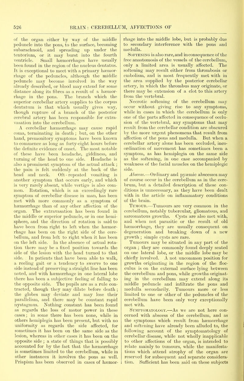 of the organ either by way of the middle peduncle into the pons, to the surface, becoming subarachnoid, and spreading up imder the tentorium, or it may burst into the fourth ventricle. Sniall htemorrhages have usually been found in the region of the nucleus dentatus. It is exceptional to meet with a primary hccmor- rhage of the peduncles, although the middle peduncle may become involved in the way already described, or blood may extend for some distance along its fibres as a result of a h hemor- rhage in the pons. The branch which the superior cerebellar artery siipplies to the corpus dentatum is that which usually gives way, thovigh rupture of a branch of the posterior cerebral artery has been responsible for extra- vasation into the cerebellum. A cerebellar htemorrhage may cause rapid coma, terminating in death; but, on the other hand, premonitory symptoms have been known to commence as long as forty-eight hours before the definite evidence of onset. The most notable of these have been headache, giddiness, and turning of the head to one side. Headache is also a prominent symptom of the actual attack ; the pain is felt suddenly at the back of the head and neck. Oft - repeated vomiting is another symptom that occurs early, and which is very rarely absent, while vertigo is also com- mon. Rotation, which is an exceedingly rare symptom of cerebellar disease in man, has been met with more commonly as a symptom of hsemorrhage than of any other affection of the organ. The extravasation has been found in the middle or superior peduncle, or in one hemi- sphere, and the direction of rotation is said to have been fi-om right to left when the hsemor- rhage has been on the right side of the cere- bellum, and from left to right when it has been on the left side. In the absence of actual rota- tion there may be a fixed position towards the side of the lesion with the head turned to that side. In patients that have been able to walk, a reeling gait or a tendency to swerve to one side instead of preserving a straight line has been noted, and with htemorrhage in one lateral lobe there has been a subjective feeling of falling to the opposite side. The pupils are as a rule con- tracted, though they may dilate before death ; the globes may deviate and may lose their parallelism, and there may be constant rapid nystagmus. Nothing constant has been found as regards the loss of motor power in these cases; in some there has been none, while in others hemiplegia has been present, but with no uniformity as regards the side affected, for sometimes it has been on the same side as the lesion, whereas in other cases it has been on the opposite side ; a state of things that is possibly accounted for by the fact that the hsemon'liage is sometimes limited to the cerebellum, while in other instances it involves the pons as well. Priapism has been observed in cases of hsemor- I'hage into the middle lobe, but is probably due to secondary interference with the pons and medulla. Softening is also rare, and in consequence of the free anastomosis of the vessels of the cerebellum, only a limited area is usually affected. The softening may result either from thrombosis or embolism, and is most frequently met with in the area supplied by the posterior cerebellar artery, in which the thrombus may originate, or there may be extension of a clot to this artery from the vertebral. Necrotic softening of the cerebellum may occur without giving rise to any symptoms, while in cases in which the cerebellum is only one of the parts affected in consequence of occlu- sion of the vertebral, any symptoms that may result from the cerebellar condition are obscured by the more urgent phenomena that result from affection of the pons and medulla. But when a cerebellar artery alone has been occluded, inco- ordination of movement has sometimes been a symptom, as has hemiplegia on the same side as the softening, in one case accompanied by weakness of the facial muscles on the hemiplegic side. Abscess.—^Ordinai-y and pysemic abscesses may of course occur in the cerebellum as in the cere- brum, but a detailed description of these con- ditions is unnecessary, as they have been dealt with in the article on inflammatory conditions of the brain. Tumour.—Tumours are very common in the cerebellum, notably tubercular, gliomatous, and sarcomatous growths. Cysts are also met with, and when not parasitic or the result of old hcemorrhage, they are iisually consequent on degeneration and breaking down of a new growth ; simple cysts are rare. Tumours may be situated in any part of the organ ; they are commonly found deeply seated on one lateral lobe, or the middle lobe may be chiefly involved. A not uncommon position for growths originating in the region of the floc- culus is on the external surface lying between the cerebellum and pons, while growths originat- ing in the cerebellum may extend along its middle peduncle and infiltrate the pons and medulla secondarily. Tumours more or less limited to one or other of the peduncles of the cerebellum have been only very exceptionally met with. Symptomatology.—As we are not here con- cerned with abscess of the cerebellum, and as the symptoms which result from hsemorrhage and softening have already been alluded to, the following account of the symptomatology of cerebellar disease, while not wholly inapplicable to other affections of the organ, is intended to relate mainly to tumours, wlaile the manifesta- tions which attend atrophy of the organ are reserved for subsequent and separate considera- i tion. Sufficient has been said on these subjects