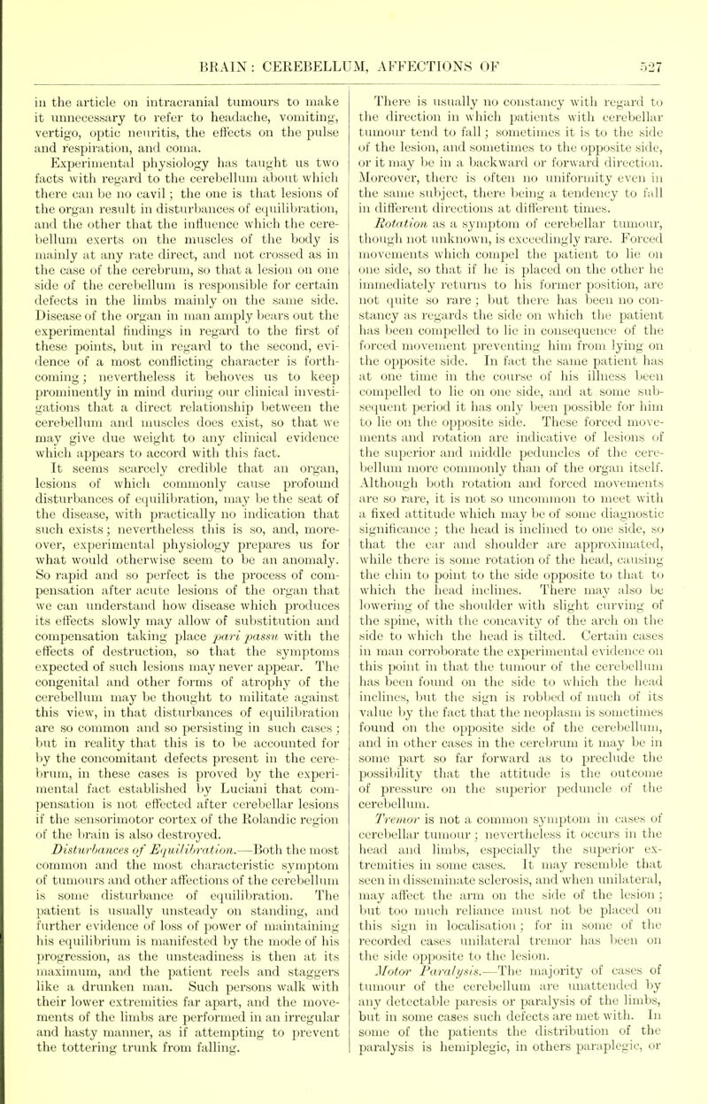 ill the article on intracranial tumours to make it unnecessary to refer to headache, vomiting, vertigo, optic neuritis, the effects on the pulse and respiration, and coma. Experimeiitfd physiology has taught us two facts with regjird to the cerebellum about which there can be no cavil; the one is that lesions of the organ result in disturbances of equilibration, and the other that the influence which the cere- bellum exerts on the muscles of the body is mainly at any rate direct, and not crossed as in the case of the cerebrum, so that a lesion on one side of the cerebellum is responsible for certain defects in the limbs mainly on the same side. Disease of the organ in man amply bears out the experimental findings in regard to the first of these points, but in regard to the second, evi- dence of a most conflicting character is forth- coming ; nevertheless it behoves us to keep prominently in mind during our clinical investi- gations that a direct relationship between the cerebelkim and muscles does exist, so that we may give due weight to any clinical evidence which appears to accord with this fact. It seems scarcely credil:)le that an organ, lesions of which commonly cause profound disturbances of e(|uilibration, may be the seat of the disease, with practically no indication that such exists; nevertheless this is so, and, more- over, experimental physiology prepares us for what would otherwise seem to be an anomaly. So rapid and so perfect is the process of com- pensation after acute lesions of the organ that we can understand how disease which produces its effects slowly may allow of substitution and compensation taking place pari passu with the effects of destruction, so that the symptoms expected of such lesions may never appear. The congenital and other forms of atrophy of the cerebellum may be thought to militate against this view, in that disturbances of equilibration are so common and so persisting in such cases ; but in reality that this is to be accounted for by the concomitant defects present in the cere- Virum, in these cases is proved by the experi- mental fact established by Luciani that com- pensation is not effected after cerebellar lesions if the sensorimotor cortex of the Rolandic region of the brain is also destroyed. Distu7-bances of Uqui/ibr-atioti.—Both the most common and the most characteristic symptom of tumours and other affections of the cerebellum is some disturbance of equilibration. The patient is usually unsteady on standing, and further evidence of loss of power of maintaining his equilibrium is manifested by the mode of his progression, as the unsteadiness is then at its maximum, and the patient reels and staggers like a drunken man. Such persons walk with their lower extremities far apart, and the move- ments of the limbs are performed in an irregular and hasty manner, as if attempting to prevent the tottering trunk from falling. There is usually no constancy with regard to the direction in which patients with cerebellar tumour tend to fall; sometimes it is to the side of the lesion, and sometimes to the opposite side, or it may be in a backward or forward direction. Moreover, there is often no uniformity even in the same subject, there Vicing a tendency to fall in different directions at difterent times. Rotation as a symptom of cerebellar tumour, though not unknown, is exceedingly rare. Forced movements which compel the patient to lie on one side, so that if he is placed on the other he immediately returns to his former position, are not quite so rare ; but there has been no con- stancy as regards the side on which the patient has been compelled to lie in consequence of the forced movement preventing him from lying on the opposite side. In fact the same patient has at one time in the course of his illness been compelled to lie on one side, and at some sub- sequent period it has only been possible for him to lie on the opposite side. These forced move- ments and rotation are indicative of lesions of the superior and middle peduncles of the cere- bellum more commonly than of the organ itself. Although both rotation and forced moA^ements are so rare, it is not so uncommon to meet with a fixed attitude which may be of some diagnostic significance; the head is inclined to one side, so that the ear and shoulder are approximated, while there is some rotation of the head, causing the chin to point to the side opposite to that to which the head inclines. There may also be lowering of the shoulder with slight curving of the spine, with the concavity of the arch on the side to which the head is tilted. Certain cases in man corroborate the experimental evidence on this point in that the tumour of the cerebellum lias been found on the side to which the head inclines, but the sign is robbed of much of its value by the fact that the neoplasm is sometimes found on the opposite side of the cerebellum, and in other cases in the cerebrum it may be in some part so far forward as to preclude the possiltility that the attitude is the outcome of pressure on the superior peduncle of the cerebellum. Tremor is not a common symptom in cases of cerebellar tumour; nevertheless it occurs in the head and limbs, especially the superior ex- tremities ill some cases. It may resemble that seen in disseminate sclerosis, and when unilateral, may affect the arm on the side of the lesion ; l;)ut too much reliance must not be placed on this sign in localisation; for in some of the recorded cases unilateral tremor has lieen on the side opposite to the lesion. J/oto^' Paralysis.—The majority of cases of tumour of the cerebellum are unattended by any detectable paresis or paralysis of the limbs, but in some cases such defects are met with. In some of the patients the distribution of the paralysis is hemiplegic, in others paraplegic, or