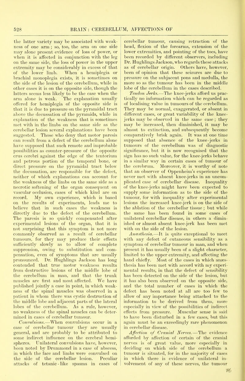 the latter variety may be associated with weak- ness of one arm; so, too, the arm on one side may alone present evidence of loss of power, or when it is affected in conjunction with the leg on the same side, the loss of power in the upper extremity may be considerably in excess of that of the lower limb. When a hemiplegia or brachial monoplegia exists, it is sometimes on the side of the lesion of the cerebellum, while in other cases it is on the opposite side, though the latters seems less likely to be the case when the arm alone is weak. The explanation usually offered for hemiplegia of the opposite side is that it is due to pressure on the pyramidal tract above the decussation of the pyramids, while in explanation of the weakness that is sometimes met with in the limbs on the same side as the cerebellar lesion several explanations have been suggested. Those who deny that motor paresis can result from a defect of the cerebellum alone have supposed that such remote and improbable possibilities as counter-pressure of the opposite crus cerebri against the edge of the tentorium and petrous portion of the temporal bone, or direct pressure on the pyramidal tract below the decussation, are responsible for the defect, neither of which explanations can account for the weakness of the limbs on the same side as a necrotic softening of the organ consequent on vascular occlusion, cases of which kind are on record. My own experience, which is based on the results of experiments, leads me to believe that in such cases the weakness is directly due to the defect of the cei'ebellum. The paresis is so quickly compensated after experimental lesions of the organ, that it is not surprising that this symptom is not more commonly observed as a result of cerebellar tumours, for they may produce their effects sufficiently slowly as to allow of complete suppression, owing to substitution and com- pensation, even of symptoms that are usually pronounced. Dr. Hughlings Jackson has long contended that true motor weakness results from destructive lesions of the middle lobe of the cerebellum in man, and that the trunk muscles are first and most affected. We have published jointly a case in point, in which weak- ness of the spinal muscles was observed in a patient in whom there was cystic destruction of the middle lobe and adjacent parts of the lateral lobes of the cerebellum. As a rule, however, no weakness of the spinal muscles can be deter- mined in cases of cerebellar tiunour. Convulsions.—When convulsions occur in a case of cerebellar tumour they are usually general, and are probably to be attributed to some indirect influence on the cerebral hemi- spheres. Unilateral convrilsions have, however, been noted by Drummond in a case of abscess, in which the face and limbs were convulsed on the side of the cerebellar lesion. Peculiar attacks of tetanic-like spasms in cases of cerebellar tumour, causing retraction of the head, flexion of the forearms, extension of the lower extremities, and pointing of the toes, have been recorded by different observers, including Dr. Hughlings Jackson, who regards these attacks as of cerebellar origin. Others have, however, been of opinion that these seizures are due to pressure on the subjacent pons and medulla, the more so as the tumour has been in the middle lobe of the cerebellum in the cases described. Tendon Jerks.—The knee-jerks afford us prac- tically no information which can be regarded as of localising value in tumours of the cerebellum. They may be normal, exaggerated, or absent in different cases, or great variability of the knee- jei'ks may be observed in the same case; they may be increased, then diminished, it may be almost to extinction, and subsequently become comparatively brisk again. It was at one time supposed that absence of the knee-jerks in tumours of the cerebellum was of diagnostic significance, but it is now recognised that the sign has no such value, for the knee-jerks behave in a similar way in certain cases of tumour of the cerebnmi. Moreover, it is worthy of note that an observer of Oppenheim's experience has never met with absent knee-jerks in an uncom- plicated case of cerebellar disease. Inequality of the knee-jerks might have been expected to supply some information as to the side of the tumour, for with inequality after experimental lesions the increased knee-jerk is on the side of the ablation of the cerebellar tissue ; but while the same has been found in some cases of unilateral cerebellar disease, in others a dimin- ished or almost absent knee-jerk has been met with on the side of the lesion. Anaesthesia.—It is quite exceptional to meet with any defect of cutaneous sensibility as a symptom of cerebellar tumour in man, and when present it has usually been of a slight character, limited to the upper extremity, and affecting the hand chiefly. Most of the cases in which anses- thesia has been met with accord with my experi- mental results, in that the defect of sensibility has been detected on the side of the lesion, but it has also been observed on the opposite side, and the total number of cases in which the defect has been noted at all are too few to allow of any importance being attached to the information to be derived from them, more especially in view of the possibilities of indirect effects from pressure. Muscular sense is said to have been disturbed in a few cases, but this again must be an exceedingly rare phenomenon in cerebellar disease. Affection of Cranial Nerves.—The evidence afforded by affection of certain of the cranial nerves is of great value, more especially in deciding on which side of the cei-ebellum a tumour is situated, for in the majority of cases in which there is evidence of unilateral in- volvement of any of these nerves, the tumour it