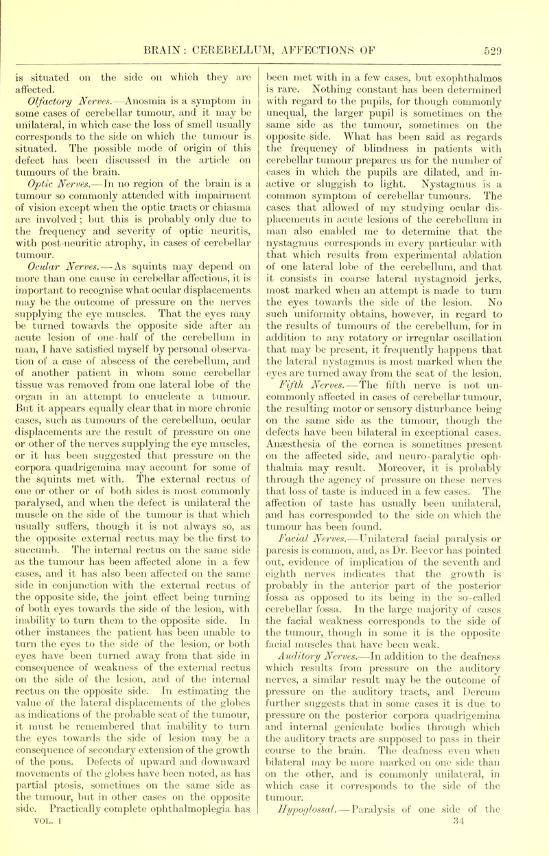 is situated on the side on which they are affected. Olfactory Nerves.—Anosmia is a symptom in some cases of cerebellar tumour, and it may be unilateral, in which case the loss of smell usually corresponds to the side on which the tumour is situated. The possible mode of origin of this defect has been discussed in the article on tumours of the brain. Optic Nerves.—In no region of the brain is a tumour so commonly attended with impairment of vision except when the optic tracts or chiasma are involved; but this is probably only due to the frequency and severity of optic neuritis, with post-neuritic atrophy, in cases of cerebellar tumour. Ocular Nerves.—As squints may depend on more than one cause in cerebellar affections, it is important to recognise what ocular displacements may be the outcome of pressure on the nerves supplying the eye muscles. That the eyes may be turned towards the opposite side after an acute lesion of one-half of the cerebelhmi in man, I have satisfied myself by personal observa- tion of a case of abscess of the cerebellum, and of another patient in whom some cerebellar tissue was removed from one lateral lobe of the organ in an attempt to enucleate a tumour. But it appears equally clear that in more chronic cases, such as tumours of the cerebellum, ocular displacements are the result of pressure on one or other of the nerves supplying the eye muscles, or it has l:)een suggested that pressure on the corpora quadrigemina may account for some of the squints met with. The external rectus of one or other or of both sides is most commonly paralysed, and when the defect is unilateral the muscle on the side of the tumour is that which usually suffers, though it is not always so, as the opposite external rectus may be the first to succumb. The internal rectus on the same side as the tumour has been affected alone in a few cases, and it has also been affected on the same side in conjunction with the external rectus of the opposite side, the joint effect being turning of both eyes towards the side of the lesion, with inability to turn them to the opposite side. In other instances the patient has been luiable to turn the eyes to the side of the lesion, or both eyes have been tiu-ned away from that side in consequence of weakness of the external rectus on the side of the lesion, and of the internal rectus on the opposite side. In estimating the value of the lateral displacements of the globes as indications of the probable seat of the tumour, it must be remembered that inability to turn the eyes towards the side of lesion may be a consequence of secondary extension of the growth of the pons. Defects of upward and dowuAvard movements of the globes have been noted, as has partial ptosis, sometimes on the same side as the tumour, but in otlier cases on the opposite side. Practicallj' complete ophthalmoplegia has VOL. I been met with in a few cases, but exophthalmos is rare. Nothing constant has been determined with regard to the pupils, for though commonly unequal, the larger pupil is sometimes on the same side as the tumour, sometimes on the opposite side. What has been said as regards the frequency of blindness in patients with cerebellar tumour prepares us for the number of cases in which the pupils are dilated, and in- active or sluggish to light. Nystagmus is a common symptom of cerebellar tumours. The cases that allowed of my studying ocular dis- placements in acute lesions of the cerebellum in man also enabled me to determine that the nystagmus corresponds in every particular with that which results from experimental ablation of one lateral lobe of the cerebellum, and that it consists in coarse lateral nystagnoid jerks, most mai'ked when an attempt is made to turn the eyes towards the side of the lesion. No such uniformity obtains, however, in regard to the results of tumours of the cerebellum, for in addition to any rotatory or irregular oscillation that may be present, it frequently happens that the lateral nystagnms is most marked when the eyes are turned away from the seat of the lesion. Fifth Nerves. — The fifth nerve is not un- commonly affected in cases of cerebellar tumour, the resulting motor or sensory disturbance being on the same side as the tumour, though the defects have been bilateral in exceptional cases. Antesthesia of the cornea is sometimes present on the affected side, and neuro-paralytic oph- thalmia may result. Moreover, it is probatsly through the agency of pressure on these nerves that loss of taste is induced in a few cases. The affection of taste has usually been unilateral, and has corresponded to the side on which the tumour has been found. Facial Nerves.—Unilateral facial paralysis or paresis is common, and, as Dr. Beevor has pointed out, evidence of implication of the seventh and eighth nerves indicates that the growth is probably in the anterior part of the posterior fossa as opposed to its being in the so-called cerebellar fossa. In the large majority of cases the facial weakness corresponds to the side of the tumour, though in some it is the opposite facial nniscles that have been weak. Auditory Nerves.—In addition to the deafness which results from pressure on the auditory nerves, a similar result may be the outcome of pressure on the auditory tracts, and Dercum further suggests that in some cases it is due to pi'essure on the posterior corpora quadrigemina and internal geniculate bodies through which the auditory tracts are supposed to pass in their course to the brain. The deafness even when bilateral may be more marked on one side than on the other, and is counnonly unilateral, in which case it corresponds to the side of the tumour. Hypoglossal. — Paralysis of one side of the 34