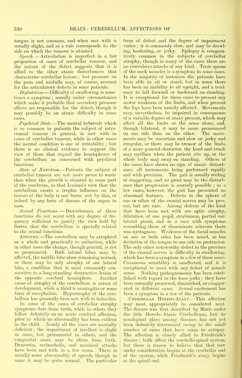 tongue is not common, and when met with is usually slight, and as a rule corresponds to the side on which the tumour is situated. Speech.—Articulation is imperfect in a fair proportion of cases of cerebellar tumour, and the nature of the defect suggests that it is allied to the other ataxic disturbances that characterise cerebellar lesions ; but pressure on the pons and medulla may, of course, account for the articulatory defects in some patients. Deglutition.—Difficulty of swallowing is some- times a symptom ; usually under circumstances which make it probable that secondary pressure effects are responsible for the defect, though it may possibly be an ataxic difficulty in some cases. Psychical State.—The mental hebetude which is so common in patients the subject of intra- cranial tumour in general, is met with in cases of cerebellar tumour, while in other cases the mental condition is one of irritability ; but there is no clinical evidence to support the view of those that regard the hemispheres of the cerebellum as concerned with psychical functions. State of Nutrition.—Patients the subject of cerebellar tumour are not more prone to waste than when the growth is situated in some part of the cerebrum, so that Luciani's view that the cerebellum exerts a trophic influence on the tissues of the body is not borne out by this, or indeed by any form of disease of the organ in man. Sexual Functions. — Disturbances of these functions do not occur with any degree of fre- quency sufficient to justify the view held by Serres that the cerebellum is specially related to the sexual functions. Atrophy.—The cerebellum may be atrophied as a whole and practically to extinction, while in other cases the change, though general, is not so pronounced. Both lateral lobes may be affected, the middle lobe alone remaining normal, or there may be only atrophy of one lateral lobe, a condition that is most commonly con- secutive to a long-standing destructive lesion of the opposite cerebral hemisphere. Another cause of atrophy of the cerebellum is arrest of development, while a third is meningitis or some form of encephalitis. Hypertrophy of the cere- bellum has generally been met with in imbeciles. In some of the cases of cerebellar atrophy symptoms date from birth, while in others they follow definitely on an acute cerebral affection, prior to which no abnormality has been evident in the child. Nearly all the cases are mentally deficient; the impairment of intellect is slight in some, but pronounced in others, and the congenital cases may be idiots from birth. Dementia, melancholia, and maniacal attacks have been met with in a few cases. There is usually some abnormality of speech, though in some it may be quite normal. The particular form of defect and the degree of impairment varies; it is commonly slow, and may be drawl- ing, hesitating, or jerky. Epilepsy is compara- tively common in the subjects of cerebellar atrophy, though in many of the cases there are no convidsive attacks of any kind. Tonic spasm of the neck muscles is a symptom in some cases. In the majority of instances the patients have been able to sit or stand, but in some there has been an inability to sit upright, and a tend- ency to fall forward or backward on standing. It is exceptional for these cases to present any motor weakness of the limbs, and when present the legs have been usually affected. Movements may, nevertheless, be impaired in consequence of a variable degree of ataxy present, which may affect all the limbs or the arms alone, and, though bilateral, it may be more pronounced on one side than on the other. The move- ments may be uncertain and slow or jerky and irregular, or thei'e may be tremor of the limbs of a more general character, the head and trunk may oscillate when the patient sits up, or the whole body may sway on standing. Others of the cases have shown no sign of ataxic disturb- ance, all movements being performed rapidly and with precision. The gait is usually reeling or staggering, and so great may be the disturb- ance that progression is scarcely possible ; in a few cases, however, the gait has presented no abnormal features. Defects in the sphere of one or other of the cranial nerves may be pres- ent, but are rare. Among defects of the kind that have been met with are optic atrophy, dilatation of one pupil, strabismus, partial uni- lateral ptosis, and in a case with symptoms resembling those of disseminate sclerosis there was nystagmus. Weakness of the facial muscles on one or both sides has been noted, as has deviation of the tongue to one side on protrusion. The only other noteworthy defect in the province of the cranial nerves is difficulty in swallowing, which has been a symptom in a few of these cases. Cutaneous sensibility is unaffected, and it is exceptional to meet with any defect of muscle sense. Nothing pathognomonic has been estab- lished with regard to the knee-jerks; they have been normally preserved, diminished, or exagger- ated in different cases. Sexual excitement has been a symptom in a few of the patients. Cerebellar Heredo-Ataxy.—This affection may most appropriately be considered next. The disease was first described by Marie under the title Heredo-Ataxie Cerebelleuse, but its nosological place among diseases has not yet been definitely determined owing to the small number of cases that have come to autopsy. The affection is closely allied to Friedreich's disease ; both affect the cerebello-spinal system, but there is reason to believe that that now under consideration begins at the cerebellar end of the system, while Friedreich's ataxy begins at the spinal end.