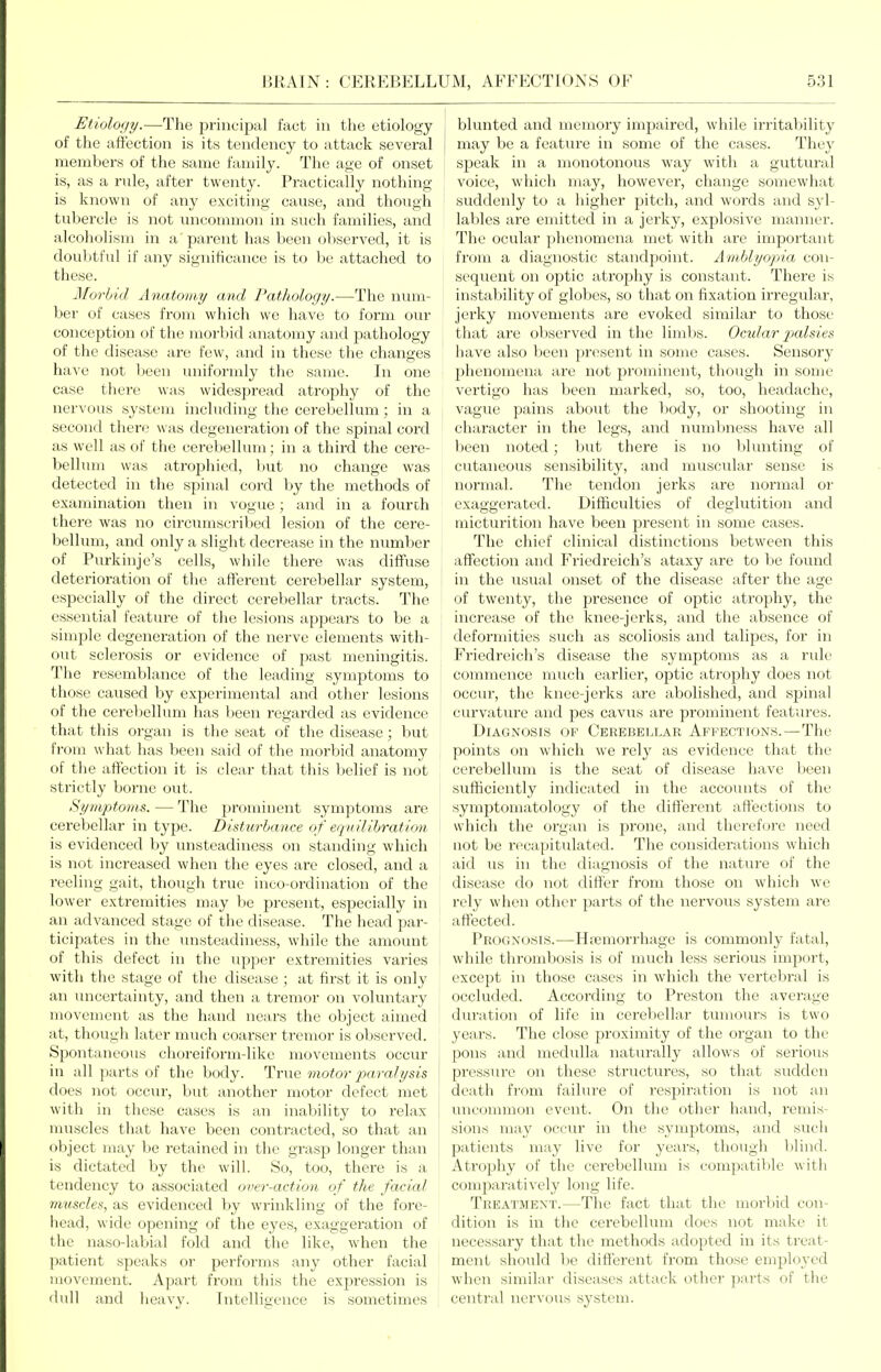 Etiology.—The principal fact in the etiology of the affection is its tendency to attack several members of the same family. The age of onset is, as a rule, after twenty. Practically nothing- is known of any exciting cause, and though tubercle is not uncommon in such families, and alcoholism in a parent has been observed, it is doulitful if any significance is to be attached to these. Morbid Anatomy and Pathology.—The num- ber of cases from which we have to form our conception of the morbid anatomy and pathology of the disease are few, and in these the changes haA'e not been uniformly the same. In one case there was widespread atrophy of the nervous system including the cerebellum; in a second there was degeneration of the spinal cord as well as of the cerebellum; in a third the cere- bellum was atrophied, l)ut no change was detected in the spinal cord by the methods of examination then in vogue ; and in a fourch there Avas no circumscribed lesion of the cere- bellum, and only a slight decrease in the number of Purkinje's cells, while there was diffuse deterioration of the afferent cerebellar system, especially of the direct cerebellar tracts. The essential feature of tlie lesions appears to be a simple degeneration of the nerve elements with- out sclerosis or evidence of past meningitis. The resemblance of the leading symptoms to those caused by experimental and other lesions of the cerel)ellum has been regarded as evidence that tliis organ is the seat of the disease; but from what has been said of the morbid anatomy of the affection it is clear that this belief is not strictly borne out. Symptoms. — The prominent symptoms are cerebellar in type. Disturbance of eqnilihration is evidenced by unsteadiness on standing which is not increased when the eyes are closed, and a reeling gait, though true inco-ordination of the lower extremities may be present, especially in an advanced stage of the disease. The head par- ticipates in the unsteadiness, while the amount of this defect in the upper extremities varies with the stage of the disease ; at first it is only an uncertainty, and then a tremor on voluntary movement as the hand nears the object aimed at, though later much coarser tremor is observed. Spontaneous choreiform-like movements occur in all parts of the body. True motor paralysis ' does not occur, but another motor defect met with in these cases is an inability to relax muscles that have been contracted, so that an <)l)ject may be retained in the grasp longer than is dictated by the will. So, too, there is a tendency to associated over-action of the facial muscles, as evidenced by wrinkling of the fore- head, wide opening of the eyes, exaggeration of the naso-labial fold and the like, when the patient speaks or performs any other facial movement. Apart from this the expression is dull and heavy. Intelligence is sometimes I blunted and memory impaired, while irritability I may be a feature in some of the cases. They speak in a monotonous way with a guttural voice, which may, however, change somewhat suddenly to a higher pitch, and words and syl- lables are emitted in a jerky, explosive manner. The ocular phenomena met with are important from a diagnostic standpoint. Amblyopia con- sequent on optic atrophy is constant. There is instability of globes, so that on fixation irregular, jerky movements are evoked similar to those that are observed in the limbs. Ocular ptalsies have also been present in some cases. Sensory phenomena are not prominent, though in some vertigo has been marked, so, too, headache, vague pains about the body, or shooting in character in the legs, and numbness have all been noted; but there is no blunting of cutaneous sensibility, and muscular sense is normal. The tendon jerks are normal or exaggerated. Difficulties of deglutition and micturition have been present in some cases. The chief clinical distinctions between this affection and Friedreich's ataxy are to be found in the usual onset of the disease after the age of twenty, the presence of optic atrophy, the increase of the knee-jerks, and the absence of deformities such as scoliosis and talipes, for in Friedreich's disease the symptoms as a rule commence much earlier, optic atrophy does not occur, the knee-jerks are abolished, and spinal curvature and pes cavus are prominent features. Diagnosis ov Cerebellar Affections.—The points on which we rely as evidence that the cerebellum is the seat of disease have been sufficiently indicated in the accounts of the symptomatology of the different affections to which the organ is prone, and therefore need not be recapitulated. The considerations which aid us in the diagnosis of the nature of the disease do not differ from those on which we rely when other parts of the nervous system are affected. Prognosis.—Hfcmorrhage is commonly fatal, while thrombosis is of much less serious import, except in those cases in which the vertebral is occluded. According to Preston the average duration of life in cerebellar tumours is two years. The close proximity of the organ to the pons and medulla naturally allows of serious pressure on these structures, so that sudden death from failure of respiration is not an uncommon event. On the other hand, remis- sions may occur in the symptoms, and such patients may live for years, though blind. Atrophy of the cerebellum is compatible witli comparatively long life. Treatment.—The fact that the morbid con- dition is in the cerebellum does not make it necessary that the methods adopted in its treat- ment should be different from those employed when similar diseases attack other parts of the central nervous system.