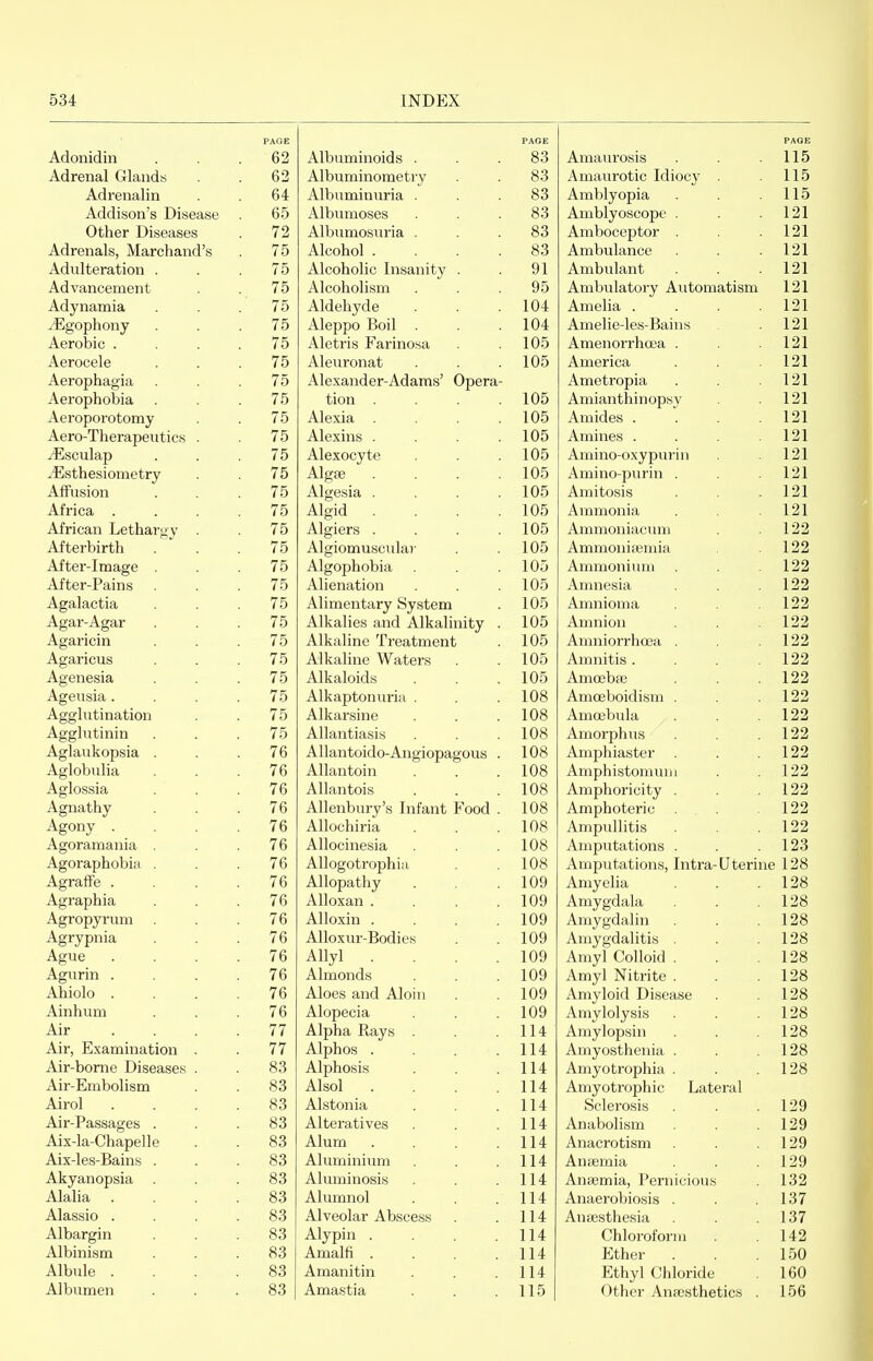 Adonidiii PAGE 62 Adrenal Glands 62 Adrenalin 64 Addison's Disease 65 Other Diseases 72 Adrenals, Marchand's 75 Adulteration . 75 Advancement 75 Adynamia 75 ^^Igophony 75 Aerobic . . . . 75 Aerocele 75 Aerophagia Aerophobia 75 75 Aeroporotomy 75 Aero-Therapeutics 75 yEsculap 75 ^Esthesiometrv 75 Affusion 75 Africa . . . . 75 African Lethargy 75 Afterbirth 75 After-image . 75 After-Pains 75 Agalactia 75 Agar-Agar 75 Agaricin 75 Agaricus 75 Agenesia 75 Ageusia. . . . 75 Agglutination 75 Agglutinin 75 Aglaukopsia . 76 Aglobiilia 76 Aglossia Agnathy 76 76 Agony . . . . 76 Agoramania . Agoraphobia . 76 76 Agraffe . . . . 76 Agraphia 76 Agropyrum 76 AgrvDnia 76 AsTue 76 Agurin . . . . 76 Ahiolo . . . . 76 Ainhum 76 Air . . . . 77 Air, Examination . 77 Air-bome Diseases 83 Air-Embolism 83 Airol . . . . 83 Air-Passages 83 Aix-la-Chapelle 83 Aix-les-Bains . 83 Akyanopsia . 83 Alalia . . . . 83 Alassio . . . . 83 Albargin 83 Albinism 83 Albule . . . . 83 Albumen 83 PAGE Albuminoids . . .83 Albuminometry . . 83 Albuminuria ... 83 Albumoses . . .83 Albumosuria ... 83 Alcohol .... 83 Alcoholic Insanity . . 91 Alcoholism . . .95 Aldehyde . . .104 Aleppo Boil . . .104 Aletris Farinosa . 105 Aleuronat . . .105 Alexander-Adams' Opera- tion . . . .105 Alexia . . . .105 Alexins . . . .105 Alexocyte . . .105 Algfe . . . .105 Algesia . . . .105 Algid . . . .105 Algiers . . . .105 Algiomuscula)- . .105 Algophobia . . .105 Alienation . . .105 Alimentary System . 105 Alkalies and Alkalinity . 105 Alkaline Treatment . 105 Alkaline Waters . . 105 Alkaloids . . .105 Alkaptonuria . . .108 Alkarsine . . .108 Allantiasis . . .108 Allantoido-Angiopagous . 108 Allantoin . . .108 Allantois . . .108 Allenbury's Infant Food . 108 Allochiria . . .108 Allocinesia . .108 Allogotrophia . .108 Allopathy . . .109 Alloxan . . . .109 Alloxin . . . .109 Alloxur-Bodies . .109 Allyl . . . .109 Almonds . . .109 Aloes and Aloin . . 109 Alopecia . . .109 Alpha Rays . .114 Alphos . . . .114 Alphosis . . .114 Alsol . . . .114 Alstonia . . .114 Alteratives . . .114 Alum . . . .114 Aluminium . .114 Aluminosis . .114 Alumnol . . .114 Alveolar Abscess . . 114 Alypin . . . .114 Amalfi . . . .114 Amanitin . . .114 Amastia . . .115 Amaurosis PAGE 115 Amaurotic Idiocy . 115 Amblvonia 115 Amblvoscope . 121 Amboceptor . 121 Ambulance 121 Ambulant 121 Ambulatorv Automatism 121 Amelia .... 121 Amelie-les-Bains 121 Amenorrhoea . 121 America 121 Ametropia 121 Amianthinopsy 121 Amides .... 121 Amines .... 121 Amino-oxypurin 121 Amino-purin . 121 Amitosis 121 Ammonia 121 Ammoniacuni 122 Ammonifemia 122 Ammonium 122 Amnesia 122 Amnioma 122 Amnion 122 Amniorrhoaa . 122 Amnitis .... 122 Amceba3 122 Amceboidism . 122 Amoebula 122 Amorphus 122 Amphiaster 122 Amphistomuiii 122 Amphoricity . 122 Amphoteric ... 122 Ampullitis 122 Amputations . 123 Amputations, Intra-Uterine 128 Amyelia 128 Amygdala 128 Amygdalin 128 Amygdalitis . 128 Amyl Colloid . 128 Amyl Nitrite . 128 Amyloid Disease 128 Amylolysis 128 Amylopsin 128 Amyosthenia . 128 Amyotrophia . 128 Amyotrophic Lateral Sclerosis 129 Anabolism 129 Anacrotism 129 Anaemia 129 Ansemia, Pernicious 132 Anaerobiosis . 137 Anaesthesia 137 Chloroform 142 Ether 150 Ethyl Chloride 160 Other Anaesthetics . 156