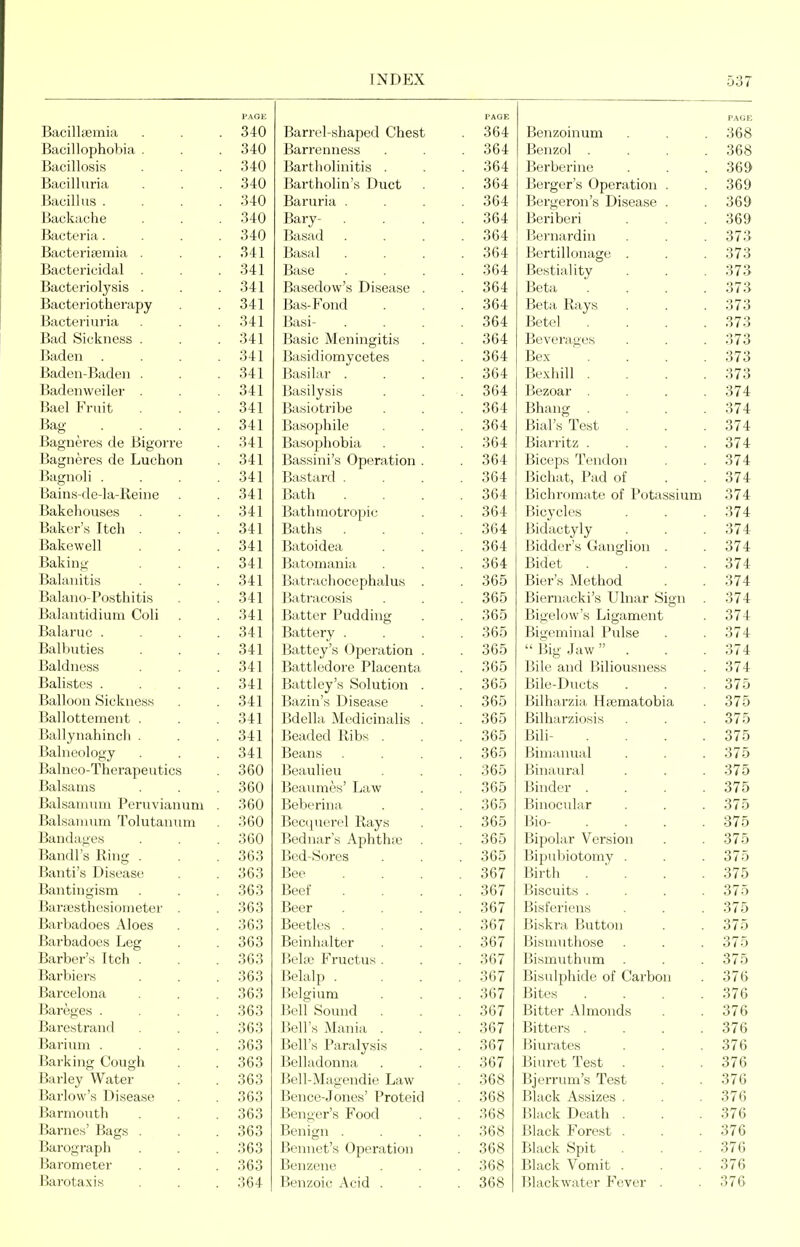 FAGE PAGE PAGE Bacilltemia 340 Barrel-shaped Chest . 364 Benzoinum 368 BacillopholMa . 340 Barrenness . 364 Benzol . . . . 368 Bacillosis 340 Bartholinitis . . 364 Berberine 369 Bacilluria . 340 Bartholin's Duct . 364 Berger's Operation . Bergeron's Disease . 369 Bacillus . 340 Baruria . . 364 369 Backache 340 Bary- . . 364 Beriberi 369 Bacteria. 340 Basad . 364 Bernardin 373 Bactcritemia . 341 Basal . 364 Bertillonage . 373 Bactericidal . 341 Base . 364 Bestiality 373 Bacteriolysis . 341 Basedow's Disease . . 364 Beta . . . . 373 Bacteriotherapy 341 Bas-Fond . 364 Beta Rays 373 Bacteriuria 341 Basi- . 364 Betel . . . . 373 Bad Sickness . 341 Basic Meningitis 364 Beverages 373 Baden 341 Basidiomycetes . 364 Bex 373 Baden-Baden . 341 Basilar . . 364 Bexhill . . . . 373 Badenweiler . 341 Basilysis . 364 Bezoar .... 374 Bael Fruit 341 Basiotribe . 364 Bhang .... 374 Bag . . . . 341 Basophile . 364 Bial's Test 374 Bagneres de Bigorre 341 Basophobia . 364 Biarritz .... 374 Bagneres de Luchon 341 Bassini's Operation . . 364 Biceps Tendon 374 Bagnoli . 341 Bastard . . 364 Bichat, Pad of 374 Bains-de-la-Reine 341 Bath . 364 Bichromate of Potassium 374 Bakehouses 341 Bathmotropic . 364 Bicycles 374 Baker's Itch . 341 Baths . . 364 Bidactyly 374 Bakewell 341 Batoidea . 364 Bidder's Ganglion . 374 Baking 341 Batomania . 364 Bidet . . . . 374 Balanitis 341 Batrachocephalus . . 365 Bier's Method 374 Balano-Posthitis 341 Batracosis . 365 Biernacki's Ulnar Sign . 374 Balantidium Coli 341 Batter Pudding . 365 Bigelow's Ligament 374 Balaruc . . . . 341 Battery . Battey's Operation . . 365 Bigeminal Pulse 374 Balbuties 341 . 365  Big Jaw ... 374 Baldness 341 Battledore Placenta . 365 Bile and Biliousness 374 Balistes . . . . 341 Battley's Solution . Bazin's Disease . 365 Bile-Ducts 375 Balloon Sickness 341 . 365 Bilharzia Heematobia 375 Ballottement . 341 Bdella Medicinalis . . 365 Bilharziosis 375 Ballynahinch . 341 Beaded Ribs . . 365 Bill- . . . . 375 Balneology 341 Beans . 365 Bimanual 375 Balneo-Therapeiitics 360 Beaulieu . 365 Binaural 375 Balsams 360 Beaumes' Law . 365 Binder .... 375 Balsannnn Peruvianum . 360 Beberina . 365 Binocvdar 375 Balsannim Tolutanum 360 Becquei'el Rays . 365 Bio- .... 375 Bandages 360 Bednar's Aphthte . . 365 Bipolar Version 375 Bandl's Ring . 363 Bed-Sores . 365 Bipubiotomy . 375 Banti's Disease 363 Bee . . . . 367 Birth . ■ . 375 Bantingism 363 Beef . 367 Biscuits .... 375 Bara\sthesioineter . 363 Beer . 367 Bisferiens 375 Barbadoes Aloes 363 Beetles . . 367 Biskra Button 375 Barbadoes Leg 363 Beinhalter . 367 Bisnnithose 375 Barber's Itch . 363 Behc Fructus. . 367 Bismuthum 375 Barbiers 363 Belalp . . 367 Bisulphide of Carbon 376 Barcelona 363 Belgium . 367 Bites .... 376 Bareges . . . . 363 Bell Sound . 367 Bitter Almonds 376 Barestrand 363 Bell's Mania . . 367 Bitters .... 376 Barium . . . . 363 Bell's Paralysis . 367 Biurates 376 Barking Cough 363 Belladonna . 367 Biuret Test . 376 Barley Water Barlow's Disease 363 Bell-Magendie Law . 368 Bjerrum's Test 376 36o Bence-J ones rroteid 368 Black Assizes . 3 / 6 Barmouth 363 Benger's Food . 368 Black Death . 376 Barnes' Bags . 363 Benign . . 368 Black Forest . 376 Barograph 363 Bennet's Operation . 368 Black Spit 376 Barometer 363 Benzene . 368 Black Vomit . 376 Barotaxis 364 Benzoic Acid . . 368 Blackwater Fever . 376