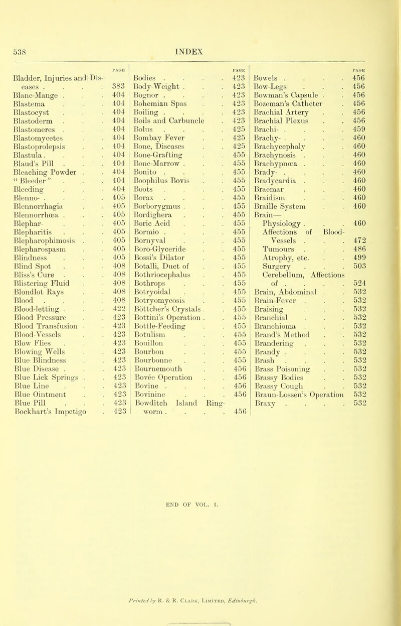 PAGE xsiaader, Injuries andiDis- juOuies .... /I 9Q Bowels .... 45A 400 eases .... ooo Body-W^eight . 4 9^! Bow-Legs 45R 400 jjiaiic-iYiciiige . 404 iJKJ^liyJL .... 49^ t ^ O UUVVlUcill 0 v^ttUoUlc 45fi 404 Tsnh dim 5111 SIt^oq 49-^ fJ/livClTVl Q VI'c n 1 ll dT j_>oziciiiaii 0 v./citijcucx 45fi Blastocyst 404 X>Ulli.llg .... ji>racniai ±\.i i^erv 45fi Blastoderm 4.04. Boils ciiid. CixrbunclG 49S Brachial Plexus 45fi 40D Blastonieres ijOIUS .... 49P> Brachi- .... 45Q 40y Blastomycetes ■4-04- JjUlIlUciy J?tJVt;I A9^ Brachy-.... rrUU Blastoprolepsis Bone, Diseases Brachycephaly 4DU islastula.... Bone-Grafting 400 Brachynosis 4An 4DU Tiloiirl'a Pill uiauu s x^iii 404. jDune-iviciriuw . A^^ Brachypncea Bleaching Powder . ■tui Bonito .... 400 Brady- .... A RC\ 40U _DieeQer 404 JJ'J'JU 1111 U.O UkJ V lo . . 455 '±.00 jjiaLiv caiuia 460 Bleeding 404 Boots .... jDraeiiiai ^^ 1 ill VIVI jjieiinu .... 405 Borax .... J-)l ctlLlloLII . . . 460 JjieilllUl 1 lltlg la 405 ±J\jL UUl y glllLio . 455 460 Bleniiorrhcea . Bordighera 455 Brain— Blephar- AC\'\ Boric Acid 455 400 Physiology . 4DU Blepharitis Bortnio .... 455 Affections of Blood- Blepliaropliimosis 405 JDOi iiy Vdl 455 V^essels 479 Blepharospasm Boro-Grlyceride 455 400 Tumours 4aR Blindness 4-05 Bossi's Dilator 455 A-trophy, etc. 4QQ jjimu opoi 4(18 DOLaiii, Jjucb Or 455 400 Surgery 50^ OUO Bliss's Cure 408 Bothriocephalus 455 400 Cerebellum, Affections Blistering' Fluid 408 Botlirops Af\^ 400 01 . 594 Blondlot Rays 408 Botryoidal /f 55 400 Brain, Abdominal OOZ ijlOOQ .... 4oa Botryomycosis Bottcher's Crystals . 400 Brain-Fever 5Q9 Blood-letting . 490 A 55 400 Braising 5^9 Blood Pressure 49^ Bottini's Operation . AK^ 400 Branchial 1=1 ?{9 DO A Blood Transfusion . 49^ Jtjottie-r eeaing 400 Branchioma 1/l^i^ \/OCC!olc3 JjlUUtl V cfeoclo 423 JJU t LlllOiil 455 iji alio b ivxeLxioi-i 5^9 Blow Flies 49 Bouillon 400 Brandering 00 A Blowing Wells 49^ Bourbon 400 Brandy . . . 5^59 Blue Blindness 49 S Bourbonne 455 400 Brash .... 5^9 Blue Disease . 423 Bournemouth 456 Brass Poisoning 532 Blue Lick Springs . 423 Bovee Operation 456 Brassy Bodies 532 Blue Line 423 Bovine .... 456 Brassy Cough 532 Blue Ointment 423 Bovinine 456 Braun-Lossen's Operation 532 Blue Pill 423 Bowditch Island Ring- Braxy .... 532 Bockhart's Impetigo 423 worm .... 456 END OF VOL. 1. Printed by R. & R. Clark, Limited, Edinburgh.
