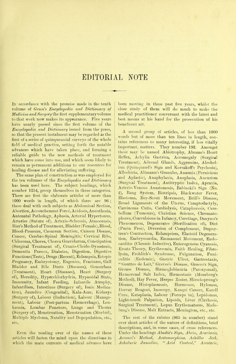 EDITORIAL T^OTE Ik accordance with the promise made in the tenth volume of Green's Encyclopedia and Dictionary of Medicine and Surgery the first supplementary volume to that work now makes its appearance. Five years have nearly passed since the first volume of the Encyclopedia and Dictionary issued from the press, so that the present instalment may he regarded as the first of a series of quinquennial surveys of the whole field of medical practice, setting forth the notable advances which have taken place, and forming a reliable guide to the new methods of treatment which have come into use, and which seem likely to remain as permanent additions to oui resources for healing disease and for alleviating suffering. The same plan of construction as was employed for the ten volumes of the Encyclopedia and. Dictionary has been used here. The subject headings, which nixmber 1254, group themselves in three categories. There are first the elaborate articles of more than 1000 words in length, of whicli there are 96 ; these deal with such subjects as Abdominal Section, Abortion, Accouchement Force, Acidosis, Anassthesia, Antenatal Pathology, Aphasia, Arterial Hypertonirs, Arteries (Suture of), Arterio-Sclerosis, Atniocausis, Bier's Method of Treatment, Bladder (Female), Blood, Blood-Pressure, Ctesarean Section, Caisson Disease, Cancer, Cerebro-Spinal Meningitis, Cervical Ribs, Chloroma, Chorea, Chorea Gravidarum, Constipation (Surgical Treatment of), Cranio-Cleido-Dysostosis, Dementia Prseccx, Diabetes, Digestion, Digestive Functions (Tests), Drugs (Recent), Eclampsia, Ectopic Pregnancy, Embryotomy, Eugenics, Fractures, Gall Bladder and Bile Ducts (Diseases), Gonorrhoea (Treatment), Heart (Diseases), Heart (Surgery of), Heredity, Hyperclilorhydria, Hypnoidal State, Immunity, Infant Feeding, Infantile Atropliy, Infantilism, Intestines (Surgery of), Ionic Medica- tion), Jaundice (Congenital), Kala-Azar, Kidneys (Surgery of), Labour (Induction), Labour (Manage- ment), Labour (Post-partum HtiemoiThage), Leu- kjemia, Lumbar Puncture, Lungs and Thorax (Surgery of), Menstruation, Menstruation (Morbid), Multiple Myeloma, Natality and Depopulation, etc., etc. Even the reading over of the names of these articles will fasten the mind upon the directions in which the main currents of medical advance have been moving in these past five years, whilst the close study of them will do much to make tiie medical practitioner conversant with the latest and best means at his hand for the prosecution of his beneficent art. A second group of articles, of less than 1000 _ words but of more than ten lines in length, con- tains references to many interesting, if less vitally important, matters. They number 193. Amongst these may be named Abiotrophy, Abrams's Heart Reflex, Achylia Gastrica, Acromegaly (Surgical Treatment), Adrenal Glands. Aggressins, Alcohol- ism (Quinquaud's Sign and Korsakoff's Psychosis), AUochiria, Altmann's Granule.?, Anfemia (Pernicious and Aplastic), Anaphylaxis, Anaplasia, Aneurism (Surgical Treatment), Antitryptic Index, Apraxia, Arterio-Venous Anastomosis, Babinski's Sign (No. 2), Bang System, Biotripsis, Blackwater Fever, Blastoma, Boy-Scout Movement, Brill's Disease, Bi'oad Ligaments of the Uterus, Camptodactyly, Carcinoma Cutis, Cardiolysis, Cataphoresis, Cere- bellum (Tumours), Christian Science, Chroniato- phores. Convulsions in Infancy, Curettage, Danyscz's ! Phenomenon, Degenerates (Sterilisation of), Diet ! (Purin Free), Diversion of Complement, Dupuy- tren's Contraction, Eclampsisin, Elastoid Degenera- tion, Embryocardia, Emmanuel Movement, Endo- carditis (Chronic Infective), Enterogenous Cyanosis, Ersatz Theory, Erythrtemia, Faith Healing, Fibro- lysin, Frohlich's Syndrome, Fulguration, Funi- culitis (Endemic), Gastric Ulcer, Gastrostaxis,  Gouttes de Lait, Graves's Disease, Grocco's Sign, ! Grouse Disease, Heemoglobinuria (Paroxysmal), j Hiemorenal Salt Index, HEeniostasis (Momburg's \ Method), Hay Fever, Herpes Zoster, Hirschsprung's Disease, Histoplasmosis, Hormones, Hylomas, Ilosvay Reagent, Inoscopy, Kangri Cancer, Karell Cure, Kataplasia, Labour (Forceps in), Lepidomas, 1 Light-touch Palpation, Lipoids, Liver (Cirrhosis, Surgical Treatment), Lupus Erythematosus, Made- lung's Disease, Malt Exti'acts, Meningism, etc., etc. The rest of the rubrics (965 in number) stand over short articles of the nature of definitions, brief descriptions, and, in some cases, of cross references. Under the headings Abadie's Sign, Ahrin, Acariasis, Acconci's Method, Acetomorp)hine, Achilles Jerk, Acholuric Jaundice, '''■Acid Control, Acroteric,