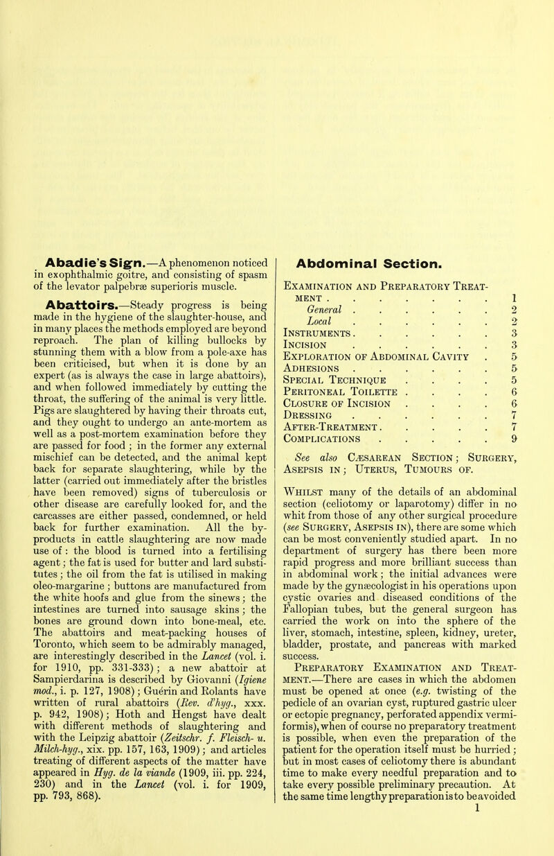 Aba,die'S Sig^n.—A phenomenon noticed in exophthalmic goitre, and consisting of spasm of the levator palpebrse superioris muscle. Abattoirs.—Steady progress is being made in the hygiene of the slaughter-house, and in many places the methods employed are beyond reproach. The plan of killing bullocks by stunning them with a blow from a pole-axe has been criticised, but when it is done by an expert (as is always the case in large abattoirs), and when followed immediately by cutting the throat, the suffering of the animal is very little. Pigs are slaughtered by having their throats cut, and they ought to undergo an ante-mortem as well as a post-mortem examination before they are passed for food ; in the former any external mischief can be detected, and the animal kept back for separate slaughtering, while by the latter (carried out immediately after the bristles have been removed) signs of tuberculosis or other disease are carefully looked for, and the carcasses are either passed, condemned, or held back for further examination. All the by- products in cattle slaughtering are now made use of : the blood is turned into a fertilising agent; the fat is used for butter and lard substi- tutes ; the oil from the fat is utilised in making oleo-margarine ; buttons are manufactured from the white hoofs and glue from the sinews; the intestines are turned into sausage skins; the bones are ground down into bone-meal, etc. The abattoirs and meat-packing houses of Toronto, which seem to be admirably managed, are interestingly described in the Lancet (vol. i. for 1910, pp. 331-333); a new abattoir at Sampierdarina is described by Giovanni (Igiene mod., i. p. 127, 1908); Guerin and Rolants have written of rural abattoirs (Rev. d'hyg., xxx. p. 942, 1908); Hoth and Hengst have dealt with different methods of slaughtering and with the Leipzig abattoir {Zeitschr. f. Fleisch- u. Milch-hyg., xix. pp. 157, 163, 1909); and articles treating of different aspects of the matter have appeared in Hyg. de la viande (1909, iii. pp. 224, 230) and in the Lancet (vol. i. for 1909, pp. 793, 868). Abdominal Section. Examination and Preparatory Treat- ment 1 General ...... 2 Local 2 Instruments 3 Incision 3 Exploration of Abdominal Cavity . 5 Adhesions 5 Special Technique .... 5 Peritoneal Toilette . . . . & Closure of Incision . . . . & Dressing 7 After-Treatment 7 Complications 9 See also Cesarean Section; Surgery, Asepsis in; Uterus, Tumours of. Whilst many of the details of an abdominal section (celiotomy or laparotomy) differ in no whit from those of any other surgical procedure (see Surgery, Asepsis in), there are some which can be most conveniently studied apart. In no department of surgery has there been more rapid progress and more brilliant success than in abdominal work; the initial advances were made by the gynaecologist in his operations upon cystic ovaries and diseased conditions of the Fallopian tubes, but the general surgeon has- carried the work on into the sphere of the liver, stomach, intestine, spleen, kidney, ureter, bladder, prostate, and pancreas with marked success. Preparatory Examination and Treat- ment.—There are cases in which the abdomen must be opened at once {e.g. twisting of the pedicle of an ovarian cyst, ruptured gastric ulcer or ectopic pregnancy, perforated appendix vermi- formis), when of course no preparatory treatment is possible, when even the preparation of the patient for the operation itself must be hurried; but in most cases of celiotomy there is abundant time to make every needful preparation and to take every possible preliminary precaution. At the same time lengthy preparation is to beavoided