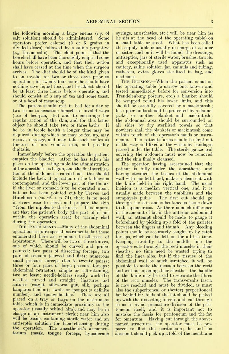 the following morning a large enema (e.g. of salt solution) should be administered. Some operators prefer calomel (2 or 3 grains in divided doses), followed by a saline purgative (e.g. Epsom salts). The chief point is that the bowels shall have been thoroughly emptied some hours befoi'e operation, and that their action shall have ceased at the time when the surgeon arrives. The diet should be of the kind given to an invalid for two or three days prior to operation ; for twenty-four hours he should have nothing save liquid food, and breakfast should be at least three hours before operation, and should consist of a cup of tea and some toast, or of a bowl of meat soup. The patient should rest in bed for a day or two so as to accustom himself to invalid ways (use of bed-pan, etc.) and to encourage the regular action of the skin, and for this latter object he should take two or three baths. If he be in feeble health a longer time may be required, during which he may be fed up, may receive massage, and may take such tonics as tincture of nux vomica, iron, and possibly digitalis. Immediately before the operation the patient ■empties the bladder. After he has taken his place on the operating table the administration of the anaesthetic is begun, and the final sterilisa- tion of the abdomen is carried out; this should include the back if operation on the kidneys is contemplated, and the lower part of the thorax if the liver or stomach is to be operated upon, but, as has been pointed out by Treves and Hutchinson (op. cit., i. p. 74), there is no need in every case to shave and prepare the skin from the nipples to the knees. It is import- ant that the patient's body (the part of it not within the operation area) be warmly clad during the operation. The Instruments.—Many of the abdominal operations require special instruments, but those •enumerated here are common to all cases of laparotomy. There will be two or three knives, one of which should be curved and probe- pointed ; two pairs of dissecting forceps; two pairs of scissors (curved and flat); numerous small pressure forceps (ten to twenty pairs); three or four pairs of large pressure forceps; abdominal retractors, simple or self-retaining, two at least; needle-holders (easily worked): needles, curved and straight; ligatures and sutures (catgut, silkworm gut, silk, perhaps kangaroo tendon); swabs or sponges (a definite number), and sponge-holders. These are all placed on a tray or trays on the instrument table, which is in immediate proximity to the operator (usually behind him), and may be in charge of an instrument clerk; near him also will be basins containing sterile water and an antiseptic solution for hand-cleansing during the operation. The anaesthetist's armamen- tarium (mask, tongue forceps, hypodermic syringe, anaesthetics, etc.) will be near him (as he sits at the head of the operating table) on a small table or stool. What has been called the supply table is usually in charge of a nurse or sister, and on it will be found the dressings, antiseptics, jars of sterile water, brushes, towels, and exceptionally used apparatus such as cautery, saline solution jar, cannula and tubing, catheters, extra gloves sterilised in bag, and medicines. The Incision.—When the patient is put on the operating table (a narrow one, known and tested immediately before for conversion into Trendelenburg posture, etc.) a blanket should be wrapped round his lower limbs, and this should be carefully covered by a mackintosh ; his upper limbs should be protected by a flannel jacket or another blanket and mackintosh; the abdominal area should be surrounded on all sides by dry sterilised towels so that nowhere shall the blankets or mackintosh come within touch of the operator's hands or instru- ments. The patient's arms should be kept out of the way and fixed at the wrists by bandages passed under the table. The sterile gauze pad covering the abdomen must now be removed and the skin finally cleansed. The operator, having ascertained that the patient is fully under the anaesthetic, and having steadied the tissues of the abdominal wall with his left hand, makes a clean cut with the knife held in his right hand. The usual incision is a median vertical one, and it is usually made between the umbilicus and the symphysis pubis. The first cut should go through the skin and subcutaneous tissue down to the aponeurosis. As there is much difference in the amount of fat in the anterior abdominal wall, an attempt should be made to gauge it beforehand by picking up a fold of the parietes between the fingers and thumb. Any bleeding points should be accurately caught up by catch forceps, which can be left on for a little time. Keeping carefully to the middle line the operator cuts through the recti muscles in their sheaths; no time need be wasted trying to find the linea alba, but if the tissues of the abdominal wall be much stretched it will be possible to make the incision between the recti and without opening their sheaths ; the handle of the knife may be used to separate the fibres of the recti muscles. The transversalis fascia is now reached and must be divided, as must also the subperitoneal or (better) preperitoneal fat behind it; folds of the fat should be picked up with the dissecting forceps and cut through so as to avoid premature division of the peri- toneum itself, and it is important not to mistake the fascia for peritoneum and the fat for omentum. Having cut through the above- named structures, the operator must be pre- pared to find the peritoneum; he and his assistant should pick up a fold of the membrane