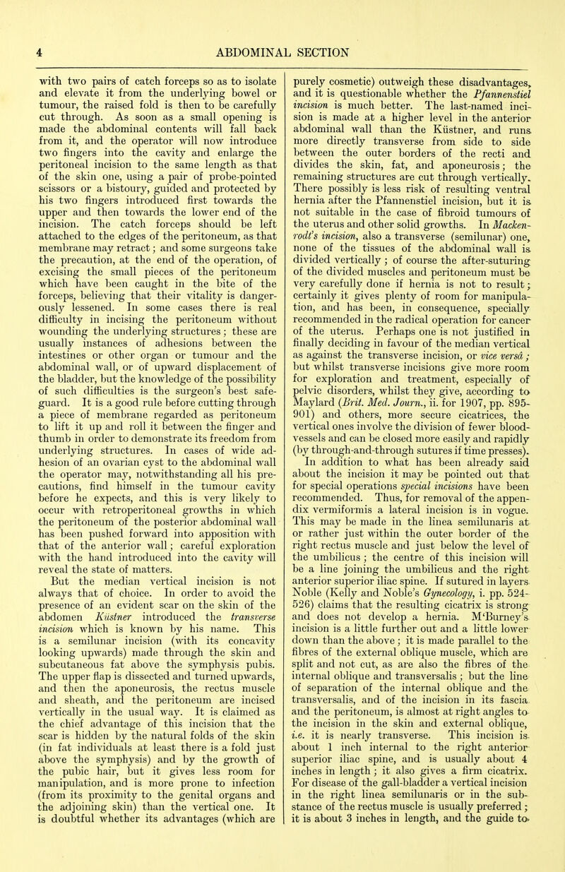 with two pairs of catch forceps so as to isolate and elevate it from the underlying bowel or tumour, the raised fold is then to be carefully cut through. As soon as a small opening is made the abdominal contents will fall back from it, and the operator will now introduce two fingers into the cavity and enlarge the peritoneal incision to the same length as that of the skin one, using a pair of probe-pointed scissors or a bistoury, guided and protected by his two fingers introduced first towards the upper and then towards the lower end of the incision. The catch forceps should be left attached to the edges of the peritoneum, as that membrane may retract; and some surgeons take the precaution, at the end of the operation, of excising the small pieces of the peritoneum which have been caught in the bite of the forceps, believing that their vitality is danger- ously lessened. In some cases there is real difficulty in incising the peritoneum without wounding the underlying structures ; these are usually instances of adhesions between the intestines or other organ or tumour and the abdominal wall, or of upward displacement of the bladder, but the knowledge of the possibility of such difficulties is the surgeon's best safe- guard. It is a good rule before cutting through a piece of membrane regarded as peritoneum to lift it up and roll it between the finger and thumb in order to demonstrate its freedom from underlying structures. In cases of wide ad- hesion of an ovarian cyst to the abdominal wall the operator may, notwithstanding all his pre- cautions, find himself in the tumour cavity before he expects, and this is very likely to occur with retroperitoneal growths in which the peritoneum of the posterior abdominal wall has been pushed forward into apposition with that of the anterior wall; careful exploration with the hand introduced into the cavity will reveal the state of matters. But the median vertical incision is not always that of choice. In order to avoid the presence of an evident scar on the skin of the abdomen Kiisiner introduced the transverse incision which is known by his name. This is a semilunar incision (with its concavity looking upwards) made through the skin and subcutaneous fat above the symphysis pubis. The upper flap is dissected and turned upwards, and then the aponeurosis, the rectus muscle and sheath, and the peritoneum are incised vertically in the usual way. It is claimed as the chief advantage of this incision that the scar is hidden by the natural folds of the skin (in fat individuals at least there is a fold just above the symphysis) and by the growth of the pubic hair, but it gives less room for manipulation, and is more prone to infection (from its proximity to the genital organs and the adjoining skin) than the vertical one. It is doubtful whether its advantages (Avhich are purely cosmetic) outweigh these disadvantages, and it is questionable whether the Pfannenstiel incision is much better. The last-named inci- sion is made at a higher level in the anterior abdominal wall than the Kiistner, and runs, more directly transverse from side to side between the outer borders of the recti and divides the skin, fat, and aponeurosis; the remaining structures are cut through vertically. There possibly is less risk of resulting ventral hernia after the Pfannenstiel incision, but it is not suitable in the case of fibroid tumours of the uterus and other solid growths. In Macken- rodi's incision, also a transverse (semilunar) one, none of the tissues of the abdominal wall is. divided vertically ; of course the after-suturing of the divided muscles and peritoneum must be very carefully done if hernia is not to result; certainly it gives plenty of room for manipula- tion, and has been, in consequence, specially recommended in the radical operation for cancer of the uterus. Perhaps one is not justified in finally deciding in favour of the median vertical as against the transverse incision, or vice versa ; but whilst transverse incisions give more room for exploration and treatment, especially of pelvic disorders, whilst they give, according to May lard {Brit. Med. Journ., ii. for 1907, pp. 895- 901) and others, more secure cicatrices, the vertical ones involve the division of fewer blood- vessels and can be closed more easily and rapidly (by through-and-through sutures if time presses). In addition to what has been already said about the incision it may be pointed out that for special operations special incisions have been recommended. Thus, for removal of the appen- dix vermiformis a lateral incision is in vogue. This may be made in the linea semilunaris at or rather just within the outer border of the right rectus muscle and just below the level of the umbilicus ; the centre of this incision will be a line joining the umbilicus and the right anterior superior iliac spine. If sutured in layers. Noble (Kelly and Noble's Gynecology, i. pp. 524- 526) claims that the resulting cicatrix is strong and does not develop a hernia. M'Burney's incision is a little further out and a little lower down than the above ; it is made parallel to the fibres of the external oblique muscle, which are split and not cut, as are also the fibres of the internal oblique and transversalis ; but the line of separation of the internal oblique and the transversalis, and of the incision in its fascia, and the peritoneum, is almost at right angles to. the incision in the skin and external oblique, i.e. it is nearly transverse. This incision is. about 1 inch internal to the right anterior superior iliac spine, and is usually about 4 inches in length ; it also gives a firm cicatrix. For disease of the gall-bladder a vertical incision in the right linea semilunaris or in the sub- stance of the rectus muscle is usually preferred ; it is about 3 inches in length, and the guide to«.